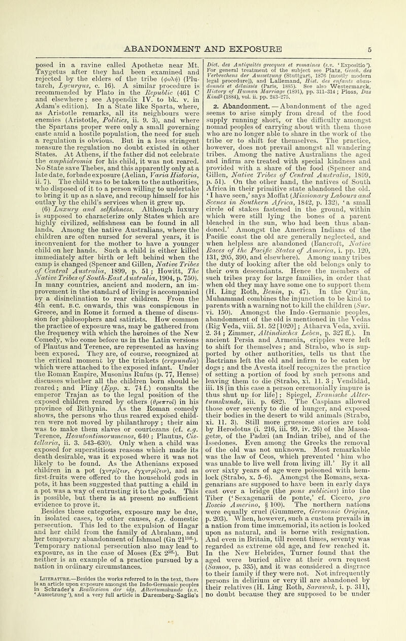 posed in a ravine called Apothetse near Mt. Taygetus after they had been examined and rejected by the elders of the tribe {(pvX-fi) (Plu- tarch, Lycurgus, c. 16). A similar procedure is recommended by Plato in the Republic (461 C and elsewhere; see Appendix IV. to hk. v. in Adam’s edition). In a State like Sparta, where, as Aristotle remarks, all its neighbours were enemies (Aristotle, Politics, ii. 9. 3), and where the Spartans proper were only a small governing caste amid a hostile population, the need for such a regulation is obvious. But in a less stringent measure the regulation no doubt existed in other States. At Athens, if the father did not celebrate the amphidromia for his child, it was not reared. No State save Thebes, and this apparently only at a late date, forbade exposure (Aelian, VariaHistoria, ii. 7). _ The child was to be taken to the authorities, who disposed of it to a person willing to undertake to bring it up as a slave, and recoup himself for his outlay by the child’s services when it grew up. (6) Luxury and selfishness. Although luxury is supposed to characterize only States which are highly civilized, selfishness can be found in all lands. Among the native Australians, where the children are often nursed for several years, it is inconvenient for the mother to have a yormger child on her hands. Such a child is either killed immediately after birth or left behind when the camp is changed (Spencer and Gillen, Native Tribes of Central Australia, 1899, p. 51 ; Howitt, The Native Tribes of South-East Australia, 1904, p. 750). In many countries, ancient and modern, an im- provement in the standard of living is accompanied by a disinclination to rear children. From the 4th cent. B.C. onwards, this was conspicuous in Greece, and in Rome it formed a theme of discus- sion for philosophers and satirists. How common the practice of exposure was, may be gathered from the frequency with which the heroines of the New Comedy, who come before us in the Latin versions of Plautus and Terence, are represented as having been exposed. They are, of course, recognized at the critical moment by the trinkets (crepundia) which were attached to the exposed infant. Under the Roman Empire, Musonius Rufus (p. 77, Hense) discusses whether aU the children born should be reared; and Pliny x. 74 f.) consults the emperor Trajan as to the legal position of the exposed children reared by others (dpeirroL) in his province of Bithynia. As the Roman comedy shows, the persons who thus reared expo'sed child- ren were not moved by philanthropy; their aim was to make them slaves or courtezans (cf. e.g. Terence, Jleautontimorumenos, 640 ; Plautus, Cis- tellaria, ii. 3. 543-630). Only when a child was exposed for superstitious reasons which made its death desirable, was it exposed where it was not likely to be found. As the Athenians exposed children in a pot {xvrpl^eiv, tyxvrpl^eiv), and as first-fruits were offered to the household gods in pots, it has been suggested that putting a child in a pot was a way of entrusting it to the gods. This is possible, but there is at present no sufficient evidence to prove it. Besides these categories, exposure may be due, in isolated cases, to other causes, e.g. domestic persecution. This led to the expulsion of Hagar and her child from the family of Abraham, and her temporary abandonment of Ishmael (Gn 21i^®-). Temporary national persecution also may lead to exposure, as in the case of Moses (Ex 2®®-). But neither is an example of a practice pursued by a nation in ordinary circumstances. Loterature.—Besides the works referred to in the text, there is an article upon exposure amongst the Indo-Gerraanic peoples in Schraders Beallexicon der idg. Altertumskunde (s.v. ‘ Aussetzung ’), and a very full article in Daremberg-Saglio’s land, Hist, des enfants KiruP (188i), vol. ii. pp. 243-275. 2. Abandonment.—Abandonment of the aged seems to arise simply from dread of the food supply running short, or the difficulty amongst nomad peoples of carrying about with them those who are no longer able to share in the work of the tribe or to shift for themselves. The practice, however, does not prevail amongst all wandering tribes. Among the native Australians the aged and infirm are treated wdth special kindness and provided -with a share of the food (Spencer and Gillen, Native Tribes of Central Australia, 1899, p. 51). On the other hand, the natives of South Africa in their primitive state abandoned the old. ‘ I have seen,’ says Moffat (Missionary Labours and Scenes in Southern Africa, 1842, p. 132), ‘a small circle of stakes fastened in the ground, -within which were still lying the bones of a parent bleached in the sun, who had been thus aban- doned.’ Amongst the American Indians of the Pacific coast the old are generally neglected, and when helpless are abandoned (Bancroft, Native Races of the Pacific States of America, i. pp. 120, 131, 205, 390, and elsewhere). Among many tribes the duty of looking after the old belongs only to their o-wn descendants. Hence the members of such tribes pray for large families, in order that when old they may have some one to support them (H. Ling Roth, Benin, p. 47). In the Qur’an, Muhammad combines the injunction to be kind to parents with a warning not to kill the children (Sur. vi. 150). Amongst the Indo - Germanic pecmles, abandonment of the old is mentioned in the Vedas (Rig Veda, viii. 51. 52 [1020]; Atharva Veda, x-viii. 2. 34; Zimmer, Altindisches Leben, p. 327 fl'.). In ancient Persia and Armenia, crip^es were left to shift for themselves; and Strabo, -w'ho is sup- ported by other authorities, tells us that the Bactrians left the old and infirm to be eaten by dogs ; and the Avesta itself recognizes the practice of setting a portion of food by such persons and leaving them to die (Strabo, x'i. 11. 3 ; Vendidad, iii. 18 [in this case a person ceremonially impure is thus shut up for life] ; Spiegel, Eranische Alter- tumskunde, iii. p. 682). The Caspians allo-wed those over seventy to die of hunger, and exposed their bodies in the desert to wild animals (Strabo, xi. 11. 3). Still more gruesome stories are told by Herodotus (i. 216, iii. 99, iv. 26) of the Massa- getse, of the Padsei (an Indian tribe), and of the Issedones. Even among the Greeks the removal of the old was not unknown. Most remarkable was the law of Ceos, which prevented ‘him wdio was unable to live well from living ill.’ By it all over sixty years of age were poisoned with hem- lock (Strabo, x. 5-6). Amongst the Romans, sexa- genarians are supposed to have been in early days cast over a bridge (the pons sublicius) into the Tiber (‘Sexagenarii de ponte,’ cf. Cicero, pro Roscio Amerino, § 100). The northern nations were equally cruel (Gummere, Germanic Origins, p. 203). When, however, such a custom prevails in a nation from time immemorial, its action is looked upon as natural, and is borne with resignation. And even in Britain, till recent times, seventy was regarded as extreme old age, and few reached it. In the New Hebrides, Turner found that the aged were buried alive at their ovm request (Samoa, p. 335), and it was considered a disgrace to their family if they were not. Not infrequently persons in delirium or very ill are abandoned by their relatives (H. Ling Roth, Sarawak, i. p. 311), no doubt because they are supposed to be under
