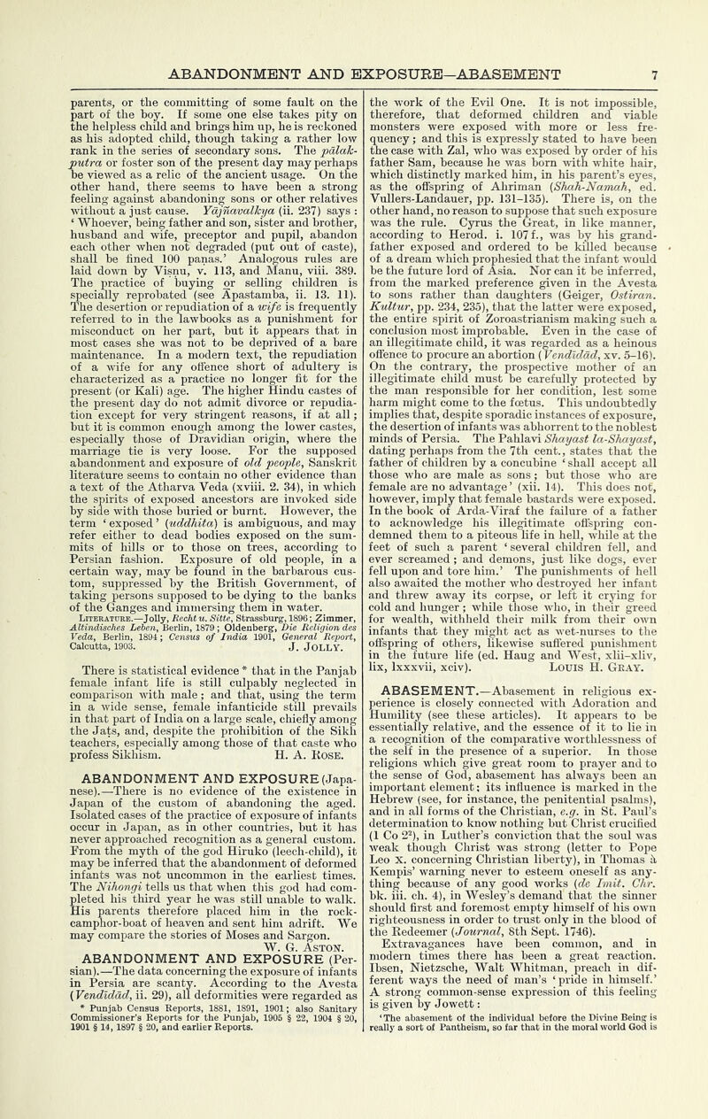 parents, or the committing of some fault on the part of the hoy. If some one else takes pity on the helpless child and brings him up, he is reckoned as his adopted child, though taking a rather low rank in the series of secondary sons. The palah- putra or foster son of the present day may perhaps be viewed as a relic of the ancient usage. On the other hand, there seems to have been a strong feeling against abandoning sons or other relatives mthout a just cause. Yajnavalkya (ii. 237) says : ‘ Whoever, being father and son, sister and brother, husband and wife, preceptor and pupil, abandon each other when not degraded (put out of caste), shall he fined 100 panas.’ Analogous rules are laid down by Visnu, v. 113, and Manu, viii. 389. The practice of buying or selling children is speci^ly reprobated (see Apastamba, ii. 13. 11). The desertion or repudiation of a wife is frequently referred to in the lawbooks as a punishment for misconduct on her part, but it appears that in most cases she was not to he deprived of a hare maintenance. In a modern text, the repudiation of a wife for any offence short of adultery is characterized as a practice no longer fit for the present (or Kali) age. The higher Hindu castes of the present day do not admit divorce or repudia- tion except for very stringent reasons, if at all; hut it is common enough among the lower castes, especially those of Dravidian origin, where the marriage tie is very loose. For the supposed abandonment and exposure of old people, Sanskrit literature seems to contain no other evidence than a text of the Atharva Veda (xviii. 2. 34), in which the spirits of exposed ancestors are invoked side by side with those buried or burnt. However, the term ‘ exposed ’ (uddhita) is ambiguous, and may refer either to dead bodies exposed on the sum- mits of hills or to those on trees, according to Persian fashion. Exposure of old people, in a certain way, may he found in the barbarous cus- tom, suppressed by the British Government, of taking persons supposed to be dying to the banks of the Ganges and immersing them in water. Literature.—JoUy, RecM u. Sitte, Strassburg, 1896; Zimmer, Altindisch.es Lelen, Berlin, 1879 ; Oldenberg-, Die Religion des Veda, Berlin, 1894; Census of India 1901, General Report, Calcutta, 1903. J. JoLLY. There is statistical evidence * that in the Pan jab female infant life is still culpably neglected in comparison with male; and that, using the term in a wide sense, female infanticide still prevails in that part of India on a large scale, chiefly among the Jats, and, despite the prohibition of the Sikh teachers, especially among those of that caste who profess Sikhism. H. A. Kose. ABANDONMENT AND EXPOSURE (Japa- nese).—There is no evidence of the existence in Japan of the custom of abandoning the aged. Isolated cases of the practice of exposure of infants occur in Japan, as in other countries, but it has never approached recognition as a general custom. From the myth of the god Hiruko (leech-child), it may be inferred that the abandonment of deformed infants was not uncommon in the earliest times. The Nihongi tells us that when this god had com- pleted his third year he was still unable to walk. His parents therefore placed him in the rock- camphor-boat of heaven and sent him adrift. We may compare the stories of Moses and Sargon. W. G. Aston. ABANDONMENT AND EXPOSURE (Per- sian).—The data concerning the exposure of infants in Persia are scanty. According to the Avesta (Vendldad, ii. 29), all deformities were regarded as * Punjab Census Reports, 1881, 1891, 1901; also Sanitary Commissioner’s Reports for the Punjab, 1906 § 22, 1904 § 20, 1901 § 14, 1897 § 20, and earlier Reports. the work of the Evil One. It is not impossible, therefore, that deformed children and viable monsters were exposed with more or less fre- quency ; and this is expressly stated to have been the case with Zal, who was exposed by order of his father Sam, because he was bom with white hair, which distinctly marked him, in his parent’s eyes, as the offspring of Ahriman (Shah-Namah, ed. Vullers-Landauer, pp. 131-135). There is, on the other hand, no reason to suppose that such exposure was the rule. Cyrus the Great, in like manner, according to Herod, i. 107 f., was by his grand- father exposed and ordered to be killed because of a dream which prophesied that the infant would be the future lord of Asia. Nor can it be inferred, from the marked preference given in the Avesta to sons rather than daughters (Geiger, Ostiran. Kultur, pp. 234, 235), that the latter were exposed, the entire spirit of Zoroastrianism making such a conclusion most improbable. Even in the case of an illegitimate child, it was regarded as a heinous offence to procure an abortion (Vendldad, xv. 5-16). On the contrary, the prospective mother of an illegitimate child must be carefully protected by the man responsible for her condition, lest some harm might come to the foetus. This undoubtedly implies that, despite sporadic instances of exposure, the desertion of infants was abhorrent to the noblest minds of Persia. The Pahlavi Shayast la-Shayast, dating perhaps from the 7th cent., states that the father of children by a concubine ‘ shall accept all those who are male as sons; but those who are female are no advantage ’ (xii. 14). This does not, however, imply that female bastards were exposed. In the book of Arda-Viraf the failure of a father to acknowledge his illegitimate offspring con- demned them to a piteous life in hell, while at the feet of such a parent ‘several children fell, and ever screamed; and demons, just like dogs, ever fell upon and tore him.’ The punishments of hell also awaited the mother who destroyed her infant and threw away its corpse, or left it crying for cold and hunger; while those who, in their greed for wealth, withheld their milk from their own infants that they might act as wet-nurses to the offspring of others, likewise suffered punishment in the future life (ed. Haug and West, xlii-xliv, lix, Ixxxvii, xciv). Louis H. Gray. ABASEMENT.—Abasement in religious ex- perience is closely connected with Adoration and Humility (see these articles). It appears to be essentially relative, and the essence of it to lie in a recognition of the comparative worthlessness of the self in the presence of a superior. In those religions which give great room to prayer and to the sense of God, abasement has always been an important element: its influence is marked in the Hebrew (see, for instance, the penitential psalms), and in all forms of the Christian, e.g. in St. Paul’s determination to know nothing but Christ crucified (1 Co 2“), in Luther’s conviction that the soul was weak though Christ was strong (letter to Pope Leo X. concerning Christian liberty), in Thomas h Kempis’ warning never to esteem oneself as any- thing because of any good works (dc Imit. Chr. bk. iii. ch. 4), in Wesley’s demand that the sinner should first and foremost empty himself of his own righteousness in order to trust only in the blood of the Redeemer (Journal, 8th Sept. 1746). Extravagances have been common, and in modern times there has been a great reaction. Ibsen, Nietzsche, Walt Whitman, preach in dif- ferent ways the need of man’s ‘pride in himself.’ A strong common-sense expression of this feeling is given by Jowett: ‘ The abasement of the individual before the Diinne Being is really a sort of Pantheism, so far that in the moral world God is