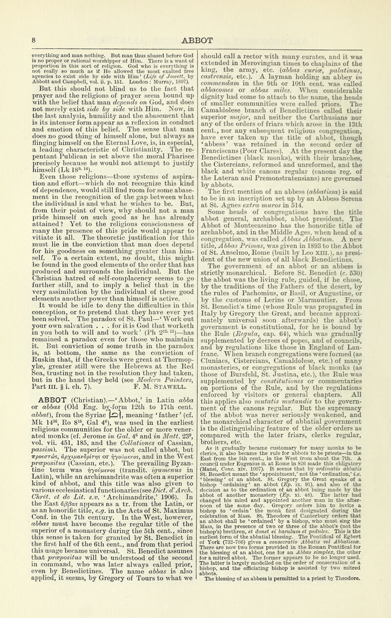ABBOT everything and man nothing. But man thus abased before God is no proper or rationai worshipper of Him. There is a want of proportion in this sort of religion. God who is everything is not really so much as if He allowed the most exalted free agencies to exist side by side with Him’ {Ufe of Jmuett, by Abbott and Campbell, vol. u. p. 161. London : Murray, 1897). But this should not blind us to the fact that prayer and the religions of prayer seem bound up with the belief that man depends on God, and does not merely exist side by side with Him. Now, in the last analysis, humility and the abasement that is its intenser form appear as a reflexion in conduct and emotion of this belief. The sense that man does no good thing of himself alone, but always as flinging himself on the Eternal Love, is, in especial, a leading characteristic of Christianity. The re- pentant Publican is set above the moral Pharisee precisely because he would not attempt to justify himself (Lk 18®- Even those religions—those systems of aspira- tion and effort—which do not recognize this kind of dependence, would still find room for some abase- ment in the recognition of the gap between what the individual is and what he wishes to be. But, from their point of view, why should not a man pride himself on such good as he has already attained? Yet to the religious consciousness of many the presence of this pride would appear to vitiate it all. The theoretic justification for this must lie in the conviction that man does depend for his goodness on something greater than him- self. To a certain extent, no doubt, this might be found in the good elements of the order that has produced and surrounds the individual. But the Christian hatred of self-complacency seems to go further still, and to imply a belief that in the very assimilation by the individual of these good elements another power than himself is active. It would be idle to deny the difficulties in this conception, or to pretend that they have ever yet been solved. The paradox of St. Paul—‘ Work out your own salvation . . . for it is God that worketh in you both to will and to work ’ (Ph 2^®- —has remained a paradox even for those who maintain it. But conviction of some truth in the paradox is, at bottom, the same as the conviction of Buskin that, if the Greeks were great at Thermop- ylae, greater still were the Hebrews at the Bed Sea, trusting not in the resolution they had taken, but in the hand they held (see Modern Painters, Part III. § i. ch. 7). F. M. Stawell. ABBOT (Christian).—‘Abbot,’ in Latin abba or abbas (Old Eng. by-form 12th to 17th cent. abbat], from the Syriac meaning ‘father’ (cf. Mk 14®®, Bo 8’®, Gal 4®), was used in the earliest religious communities for the older or more vener- ated monks (cf. Jerome in Gal. 4® and in Matt. 23®, vol. vii. 451, 185, and the Collationes of Cassian, passim). The superior was not called abbot, but wpoea-rds, i.px'-yoi.vSplT’ps or ijyodixevos, and in the West prcepositus ((jassian, etc.). The prevailing Byzan- tine term was ■pyoip.evo^ (transit, igumenus in Latin), while an archimandrite was often a superior kind of abbot, and this title was also given to various ecclesiastical functionaries (see d’Arch. Chrit. et de Lit. s.v. ‘Archimandrite,’ 1906). In the East &j3/3as appears as a tr. from the Latin, or as an honorific title, e.g. in the Acts of St. Maximus Conf. in the 7th century. In the West, however, abbas must have become the regular title of the superior of a monastery during the 5th cent., since this sense is taken for granted by St. Benedict in the first half of the 6th cent., and from that period this usage became universal. St. Benedict assumes that prcepositus will be understood of the second in command, who was later always called prior, even by Benedictines. The name abbas is also applied, it seems, by Gregory of Tours to Avhat we should call a rector with many curates, and it was extended in Merovingian times to chaplains of the king, the army, etc. {abbas curice, palatinus, castrensis, etc.). A layman holding an abbey in commendam in the 9tn or 10th cent, was called abhacorms or abbots miles. When considerable dignity had come to attach to the name, the heads of smaller communities were called priors. The Camaldolese branch of Benedictines called their superior major, and neither the Carthusians nor any of the orders of friars which arose in the 13th cent., nor any subsequent religious congregation, have ever taken up the title of abbot, though ‘abbess’ was retained in the second order of Franciscans (Poor Clares). At the present day the Benedictines (black monks), with their branches, the Cistercians, reformed and unreformed, and the black and white canons regular (canons reg. of the Lateran and Premonstratensians) are governed by abbots. The first mention of an abbess {abbatissa) is said to be in an inscription set up by an Abbess Serena at St. Agnes extra muros in 514. Some heads of congregations have the title abbot general, archabbot, abbot president. The Abbot of Montecassino has the honorific title of archabbot, and in the Middle Ages, when head of a congregation, was called Abbas Abbatum. A new title, Abbas Primas, was given in 1893 to the Abbot of St. Anselmo, Borne (built by Leo Xlii.), as presi- dent of the new union of all black Benedictines. The government of an abbot or an abbess is strictly monarchical. Before St. Benedict (c. 530) the abbot was the living rule, guided, if he chose, by the traditions of the Fathers of the desert, by the rules of Pachomius, or Basil, or Augustine, or by the customs of Lerins or Marmoutier, From St. Benedict’s time (whose Buie was propagated in Italy by Gregory the Great, and became approxi- mately universal soon afterwards) the abbot’s government is constitutional, for he is bound by the Buie {Regula, cap. 64), which was gradually supplemented by decrees of popes, and of councils, and by regulations like those in England of Lan- franc. When branch congregations were formed (as Cluniaes, Cistercians, Camaldolese, etc.) of many monasteries, or congregations of black monks (as those of Bursfeld, St. Justina, etc.), the Buie was supplemented by constitutiones or commentaries on portions of the Buie, and by the regulations enforced by visitors or general chapters. All this applies also mutatis mutandis to the govern- ment of the canons regular. But the supremacy of the abbot was never seriously weakened, and the monarchical character of abbatial government is the distinguishing feature of the older orders as compared with the later friars, clerks regular, brothers, etc. As it gradually became customary for many monks to be clerics, it also became the rule for abbots to be priests—^in the East from the 5th cent., in the West from about the 7th. A council under Eugenius n. at Rome in 826 made this obligatory (Mansi, Cone. xiv. 1007). It seems that by ordinatio abbatis St. Benedict meant the ‘ appointment,’ not the ‘ ordination,’ i.e. ‘blessing’ of an abbot. St. Gregory the Great speaks of a bishop ‘ordaining’ an abbot (Ep. ix. 91), and also of the decision as to the ordination of an abbot being made by the abbot of another monastery {Ep. xi. 48). The latter had changed his mind and appointed another man in the after- noon of the same day. Gregory orders him to invite a bishop to ‘ ordain ’ the monk first designated during the celebration of Mass. St. Theodore of Canterbury orders that an abbot shall be ‘ ordained ’ by a bishop, who must sing the Mass, in the presence of two or three of the abbot’s (not the bishop’s) brethren, et donet ei baculum et pedules. This is the earliest form of the abbatial blessing. The Pontifical of Egbert of York (732-766) gives a consecratio Abbatis vet Abbatissce. There are now two forms provided in the Roman Pontifical for the blessing of an abbot, one for an Abbas simplex, the other for a mitred abbot. The former appears to be no longer used. The latter is largely modelled on the order of consecration of a bishop, and the officiating bishop is assisted by two mitred abbots. The blessing of an abbess is permitted to a priest by Theodore.