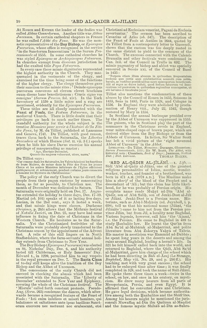 At Rouen and Evxeux the leader of the frolics was called A bbas Conardorum. Another title was A bbas Juvenum. In certain cathedral chapters in France he was called VAbb6 des Foux. He was the mon- astic representative of the Boy Bishop, or Episcopus Puerorum, whose office is recognized in the service ‘ in die Sanctorum Innocentium ’ in the Sarum Pro- cessionale of 1555. In some cathedral churches he was styled Episcopus or Archiepiscopus Fatuorum. In churches exempt from diocesan jurisdiction he had the exalted title Papa Fatuorum. In every case these mimic dignitaries represented the highest authority in the Church. They mas- queraded in the vestments of the clergy, and exercised for the time being some of the functions of the higher clergy. The clergy themselves gave their sanction to the mimic rites: ‘ Deinde episcopus puerorum conversus ad clerum elevet hrachium suum dicens hanc benedictionem : Crucis signo vos consigno’ (Sarum Process, fol. xiv). In the York Inventory of 1530 a little mitre and a ring are mentioned, evidently for the Episcopus Puerorum. These titles are all closely connected -with the Feast of Fools, the Festum Fatuorum, in the medimval Church. There is little doubt that their privileges go hack to much earlier times. The standatd authority for the whole subject is the treatise Mimoirespo'ur servir d I’histoire della Ftte des Foux, by M. du Tilliot, published at Lausanne and Geneva, 1741. Du Tilliot, with good reason, traces them back to the Saturnalia, the Libertas Decembris of which Horace (Sat. il. vii. 5 f.) speaks when he bids his slave Davus exercise his annual privilege of masquerading as master: ‘ Age, libertate Decembri, Quando ita majores voluerunt, utere, narra.’ Du Tilliot says: 'Car oomme dans les Saturnales, les Valets faisoient les foncHo de leurs Maitres, de meme dans la FSte des Foux les jeur Clercs et les autres Ministres inf^rieurs de I’Eglise officioie publiquement et solennement, pendant certains jours consaci i honorer les Mystferes du Christianisme.’ The policy of the early Church was to divert the people from their pagan customs by consecrating them, as far as possible, to Christian use. The month of December was dedicated to Saturn. The Saturnalia were originally held on Dec. 17. Augnis- tus extended the holiday to three days, Dec. 17-19. Martial (ob. 101) speaks of it as lasting five days. Lucian, in the 2nd cent., says it lasted a week, and that mimic kings were chosen. Duchesne (Origines, p. 265) allows that the Mithraic festival of Natalis Invicti, on Dec. 25, may have had some influence in fixing the date of Christmas in the Western Church. He hesitates as to the Satur- nalia. Yet the Christianized festivities of the Saturnalia were probably slowly transferred to the Christmas season by the appointment of the Advent fast. A relic of this still lingers on in North Staffordshire, where the farm-servants’ annual holi- day extends from Christmas to New Year. The BoyiBishop (Episcopus Puerorum) was elected on St. Nicholas’ Day, Dec. 6, and his authority lasted till Childermas, or Holy Innocents’ Day. Edward I., in 1299, permitted him to say vespers in the royal presence on Dee. 7. The Santa Claus of to-day still keeps alive the tradition of the Boy Bishop and the Abbot of Unreason. The concessions of the early Church did not succeed in checking the abuses which had been associated with the Saturnalia. The ‘Liberty of December’ extended to New Year and Epiphany, covering the whole of the Cliristmas festival. The ‘ Misrule ’ called forth constant protests. Pseudo- Aug. (Serm. 265) condemns the dances, which after- wards became a recomized feature of the Feast of Fools: ‘ Isti enim infelices et miseri homines, qui balationes et saltationes ante ipsas basilicas Sanct- orum exercere nec metuunt nec erubescunt, etsi Christiani ad Ecclesiam venerint, Pagani de Ecclesia revertuntur.’ The sermon has been ascribed to Csesarius of Arles (o6. 547). The description of the Feast of Fools at Antiles in 1644, quoted by du Tilliot from a contemporary letter to Gassendi, shows that the custom was too deeply rooted in the same district to yield to the censures of the Church. The excesses connected with the Calends Brumalia and other festivals were condemned in Can. Ixii. of the Council in Trullo in 692. The mimic pageantry of bishop and abbot was specially censured in Sessio xxi. of the Council of Basel in 1435 : ‘Turpem etiam ilium abusum in quibusdam frequentatum baculo, ac vestibus pontificalibus more episcoporum benedicunt.’ Alii ut reges ac duces induti, quod festum fatuorum vel luno- centium vel puerorum in quibusdam regionibus nuncupatur, ut alii larvales et tbeatrales jocos.’ Tilliot also mentions the condemnation of these abuses by the Council of Rouen in 1435, Soissons in 1455, Sens in 1485, Paris in 1528, and Cologne in 1536. In England they were abolished by procla- mation of Henry Viii., July 22, 1542, though restored by Mary in 1554. In Scotland the annual burlesque presided over by the Abbot of Unreason was suppressed in 1555. The guisers, who in Scotland play the part of the mummers in the Christmas revels in England, wear mitre-shaped caps of brovTi paper, which are derived either from the Boy Bishops or from the Abbots of Unreason. In fiction. Sir Walter Scott has left a vivid picttire of the ‘right reverend Abbot of Unreason ’ in the Abbot. Litreatcre.—Du Tilliot, Mtmoires; Ducange, Glossarium; Sarum Processionale, 1555; Sir W. Scott, The Abbot, with historical note ; Chambers, Book of Days-, Jamieson, Scottish Diet.; Diet. Larousse. ThOMAS BaENS. ‘ABD AL-QADIR AL-JiLANi. —i. Life.— Sidi ‘Abd al-Qadir al-Jilani, one of the greatest religious personalities of Islam, ascetic, wonder- worker, teacher, and founder of a brotherhood, was bom in 471 A.H. [1078 A.D.]. The Muslims make him a sharlf of the blood of the Prophet and a descendant of ‘Ali; but this claim has little likeli- hood, for he was probably of Persian origin. His complete name reads hluhyi ad-Din ‘Abd al- Qadir, son of Abu Salih, son of Jenki-Dost al-Jili or Jilani. Jenki-Dost is a Persian name. His- torians, such as Abu-l-Mahasin (ed. Juynboll, i. p. 698), tell us that his national name (Jilani, ‘the Jilanite’) came to him not from the Persian pro- vince Jilan, but from Jil, a locality near Baghdad. Various legends, however, call him ‘the ‘Ajami,’ i.e. the Persian. He came to Baghdad in 488 to study Banbalite law. He learnt the Qur’an from Abu Sa‘id al-Mubarak al-hluharrimi, and polite literature from Abu Zakarya Yahya of Tabriz. His master in asceticism was Hammad ad-Dabbas; he spent long years in the deserts and among the ruins around Baghdad, leading a hermit’s life. In 521 he felt himself called back into the world, and returned to Baghdad, Avhere the Qadi, Abu Sa‘id al-Muharrimi, gave him charge ofjthe school which he had been directing in Bab el-Azaj (Le Strange, Baghdad, Map viii. No. 29, and p. 296AT.). His teaching met with very great success; the school had to be enlarged time after time; it was finally completed in 528, and took the name of Sidi Jilani. He spoke there three times a week—twice in the school, on law, and once in his oratory, on mysti- cism. He drew many hearers from all parts of Mesopotamia, Persia, and even Egypt. It is affirmed that he converted Jews and Christians. He gave legal decisions, which became authorita- tive among both the Ranbalites and the Shafi‘ites. Among his hearers might be mentioned the juris- consult Muwaffaq ad-Din ibn Qudama al-Maqdisi and the famous mystic Shihab ad-Din as-Suhra-