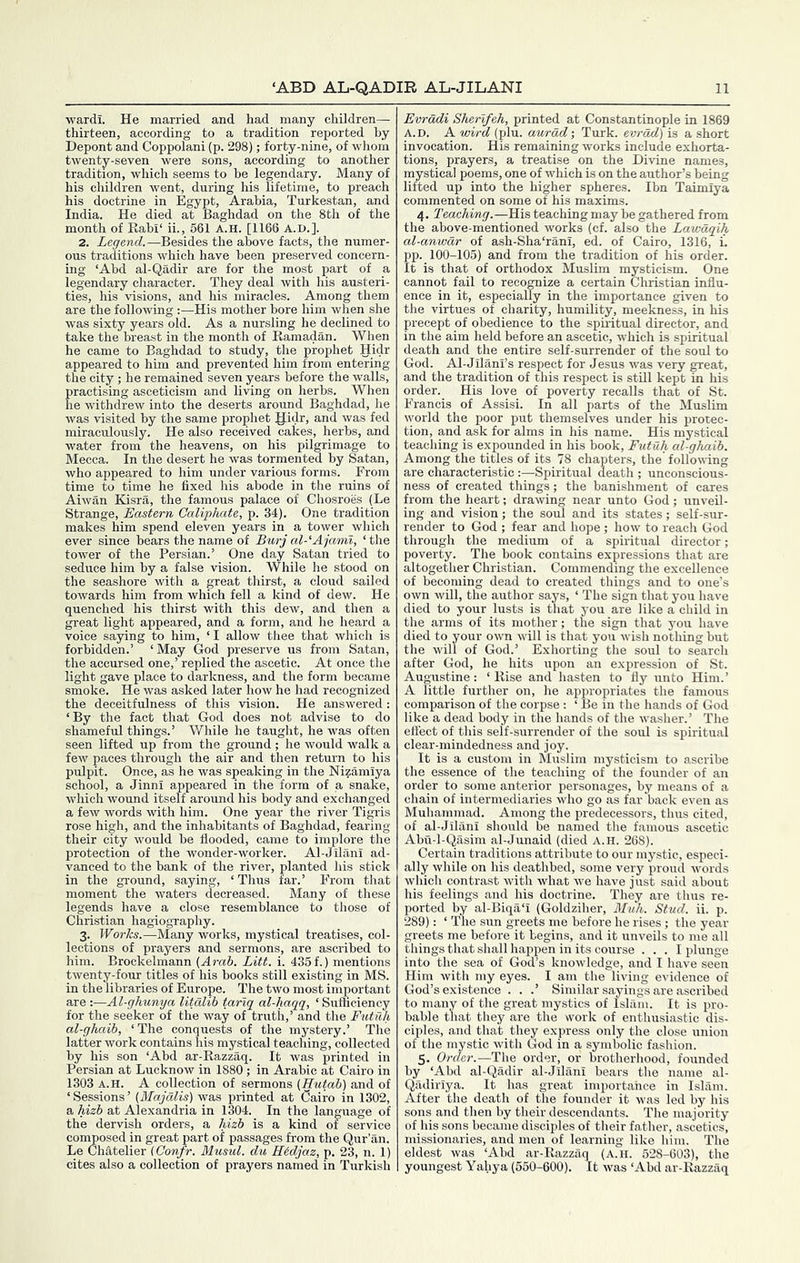 wardi. He married and had many children— thirteen, according to a tradition reported by Depont and Coppolani (p. 298); forty-nine, of whom twenty-seven were sons, according to another tradition, which seems to be legendary. Many of his children went, during his lifetime, to preach his doctrine in Egypt, Arabia, Turkestan, and India. He died at Baghdad on the 8th of the month of Rabi‘ ii., 561 a.h. [1166 A.D.]. 2. ieyewc?.—Besides the above facts, the numer- ous traditions which have been preserved concern- ing ‘Abd al-Qadir are for the most part of a legendary character. They deal with his austeri- ties, his visions, and his miracles. Among them are the following ;—His mother bore him when she was sixty years old. As a nursling he declined to take the breast in the month of Ramadan. When he came to Baghdad to study, the prophet Ilidr appeared to him and prevented him from entering the city ; he remained seven years before the walls, practising asceticism and living on herbs. When he withdrew into the deserts around Baghdad, he was visited by the same prophet gidr, and was fed miraculously. He also received cakes, herbs, and water from the heavens, on his pilgrimage to Mecca. In the desert he was tormented by Satan, who appeared to him under various forms. From time to time he fixed his abode in tlie ruins of Aiwan Kdsra, the famous palace of Chosroes (Le Strange, Eastern Caliphate, p. 34). One tradition makes him spend eleven years in a tower which ever since bears the name of Btirj al-‘Ajami, ‘ the tower of the Persian.’ One day Satan tried to seduce him by a false vision. While he stood on the seashore with a great thirst, a cloud sailed towards him from which fell a kind of dew. He quenched his thirst with this dew, and then a great light appeared, and a form, and he heard a voice saying to him, ‘I allow thee that which is forbidden.’ ‘May God preserve us from Satan, the accursed one,’ replied the ascetic. At once the light gave place to darkness, and the form became smoke. He was asked later how he had recognized the deceitfulness of this vision. He answered: ‘By the fact that God does not advise to do shameful things.’ While he taught, he was often seen lifted up from the ground; he would walk a few paces through the air and then return to his pulpit. Once, as he was speaking in the Nizamiya school, a Jinni appeared in the form of a snake, which wound itself around his body and exchanged a few words with him. One year the river Tigris rose high, and the inhabitants of Baghdad, fearing their city would be flooded, came to implore the protection of the wonder-worker. Al-Jilani ad- vanced to the bank of the river, planted his stick in the ground, saying, ‘Thus far.’ From that moment the waters decreased. Many of these legends have a close resemblance to those of Christian hagiography. 3. Works.—Many works, mystical treatises, col- lections of prayers and sermons, are ascribed to him. Brockelmann (Arab. Litt. i. 435 f.) mentions twenty-four titles of his books still existing in MS. in the libraries of Europe. The two most imjDortant are :—Al-ghunya litdlib tariq al-haqq, ‘ Sufficiency for the seeker of the way of truth,’ and tlie Eutilli al-ghaib, ‘The conquests of the mystery.’ The latter work contains his mystical teaching, collected by his son ‘Abd ar-Razzaq. It was printed in Persian at Lucknow in 1880 ; in Arabic at Cairo in 1303 A.H. A collection of sermons (Hutab) and of ‘ Sessions ’ (Majalis) was printed at Cairo in 1302, a hizb at Alexandria in 1304. In the language of the dervish orders, a hizb is a kind of service composed in great part of passages from the Qur’an. Le Chatelier iConfr. Musul. du HMjaz, p. 23, n. 1) cites also a collection of prayers named in Turkish Evradi Sherlfeh, printed at Constantinople in 1869 A.D. A wird (plu. aurdd\ Turk, evrdd) is a short invocation. His remaining works include exhorta- tions, prayers, a treatise on the Divine names, mystical poems, one of which is on the author’s being lifted up into the higher spheres. Ibn Taimiya commented on some of his maxims. 4. Teaching.—His teaching may be gathered from the above-mentioned works (cf. also the Lawdqih al-anwdr of ash-Sha‘rani, ed. of Cairo, 1316, i. pp. 100-105) and from the tradition of his order. It is that of orthodox Muslim mysticism. One cannot fail to recognize a certain Christian influ- ence in it, especially in the importance given to the virtues of charity, humility, meekness, in his precept of obedience to the spiritual director, and in the aim held before an ascetic, which is spiritual death and the entire self-surrender of the soul to God. Al-Jilani’s respect for Jesus was very great, and the tradition of this respect is still kept in his order. His love of poverty recalls that of St. Francis of Assisi. In all parts of the Muslim world the poor put themselves under his protec- tion, and ask for alms in his name. His mystical teaching is expounded in his book, Futuh al-gJiaib. Among the titles of its 78 chapters, the following are characteristic :—Spiritual death ; unconscious- ness of created things; the banishment of cares from the heart; drawing near unto God; unveil- ing and vision; the soul and its states; self-sur- render to God ; fear and hope; how to reach God through the medium of a spiritual director; poverty. The book contains expressions that are altogether Christian. Commending the excellence of becoming dead to created things and to one’s own will, the author says, ‘ The sign that you have died to your lusts is that you are like a child in the arms of its mother; the sign that you have died to your own will is that you wish nothing but the will of God.’ Exhorting the soul to search after God, he hits upon an expression of St. Augustine: ‘Rise and hasten to fly unto Him.’ A little further on, he appropriates the famous comparison of the corpse : ‘ Be in the hands of God like a dead body in the hands of the washer.’ 'The effect of this self-surrender of the soul is spiritual clear-mindedness and joy. It is a custom in Muslim mysticism to ascribe the essence of the teaching of the founder of an order to some anterior personages, by means of a chain of intermediaries who go as far back even as Muhammad. Among the predecessors, thus cited, of al-Jilani should be named the famous ascetic Abu-l-Qasim al-Junaid (died A.H. 268). Certain traditions attribute to our mystic, especi- ally while on his deathbed, some very proud words which contrast with what we have just said about his feelings and his doctrine. They are thus re- ported by al-Biqa‘i (Goldziher, Muh. Stud. ii. p. 289): ‘ The sun greets me before he rises; the year greets me before it begins, and it unveils to me all things that shall happen in its course ... I plunge into the sea of God’s knowledge, and I have seen Him with my eyes. I am the living evidence of God’s existence . . .’ Similar sayings are ascribed to many of the great mystics of Islam. It is pro- bable tliat they are the svork of enthusiastic dis- ciples, and that they express only the close union of the mystic with God in a symbolic fashion. 5. Order.—The order, or brotherhood, founded by ‘Abd al-Qadir al-Jilani bears the name al- Qadiriya. It has great importahce in Islam. After the death of the founder it was led by his sons and then by their descendants. The majority of his sons became disciples of their father, ascetics, missionaries, and men of learning like him. 'The eldest was ‘Abd ar-Razzaq (a.h. 528-603), the youngest Yahya (550-600). It was ‘Abd ar-Razzaq