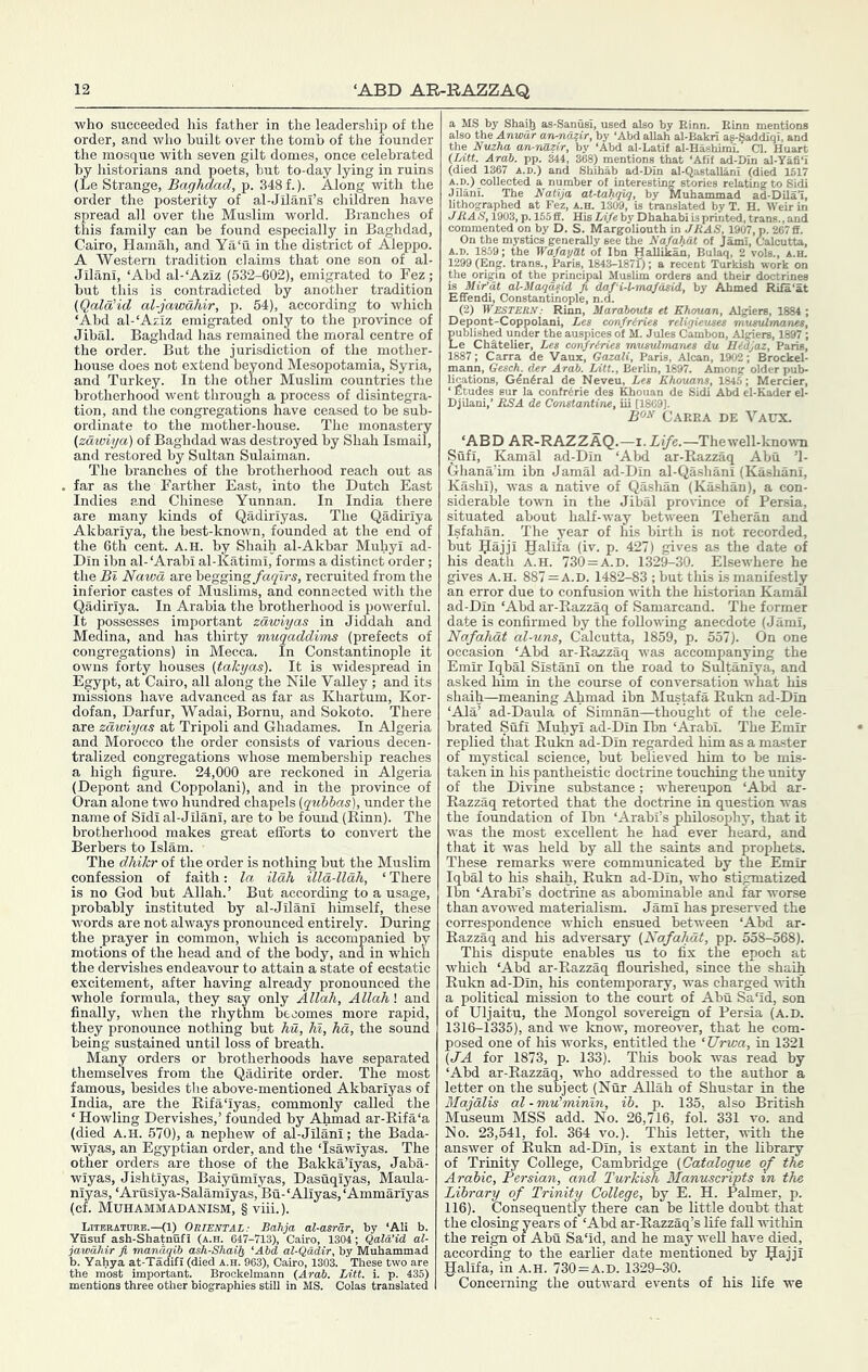 ■who succeeded his father in the leadership of the order, and who built over the tomb of the founder the mosque with seven gilt domes, once celebrated by lustorians and poets, but to-day lying in ruins (Le Strange, Baghdad, p. 348 f.). Along with the order the posterity of al-Jilani’s children have spread all over the Muslim world. Branches of this family can be found especially in Baghdad, Cairo, Hamah, and Ya‘u in the district of Aleppo. A Western tradition claims that one son of al- Jilani, ‘Abd al-‘Aziz (532-602), emigrated to Fez; but this is contradicted by another tradition (Qala’id al-jawdhir, p. 54), according to which ‘Abd al-‘Aziz emigrated only to the province of Jibal. Baghdad has remained the moral centre of the order. But the jurisdiction of the mother- house does not extend bevond Mesopotamia, Syria, and Turkey. In the otlier Muslim countries the brotherhood went through a process of disintegra- tion, and the congregations have ceased to be sub- ordinate to the mother-house. The monastery (zdwiya) of Baghdad was destroyed by Shah Ismail, and restored by Sultan Sulaiman. The branches of the brotherhood reach out as far as the Farther East, into the Dutch East Indies and Chinese Yunnan. In India there are many kinds of Qadiriyas. The Qadiriya Akbariya, the best-known, founded at the end of the 6th cent. A.H. by Shaih al-Akbar Muhyi ad- Din ibn al- ‘Arab! al-Katimi, forms a distinct order; the Bl Nawd are begging/agirs, recruited from the inferior castes of Muslims, and connected with the Qadiriya. In Arabia the brotherhood is powerful. It possesses important zawiyas in Jiddah and Medina, and has thirty muqaddims (prefects of congregations) in Mecca. In Constantinople it owns forty houses (takyas). It is widespread in Egypt, at Cairo, all along the Nile Valley ; and its missions have advanced as far as Khartum, Kor- dofan, Darfur, Wadai, Bornu, and Sokoto. There are zawiyas at Tripoli and Ghadames. In Algeria and Morocco the order consists of various decen- tralized congregations whose membership reaches a high figure. 24,000 are reckoned in Algeria (Depont and Coppolani), and in the province of Oran alone two hundred chapels (qubhas), under the name of Sidi al-Jilani, are to be found (Rinn). The brotherhood makes great efforts to convert the Berbers to Islam. The dhikr of the order is nothing but the Muslim confession of faith: la ilah illd-llah, ‘ There is no God but Allah.’ But according to a usage, probably instituted by al-Jilani himself, these words are not always pronounced entirely. During the prayer in common, which is accompanied by motions of the head and of the body, and in which the dervishes endeavour to attain a state of ecstatic excitement, after having already pronounced the whole formula, they say only Allah, Allah! and finally, when the rhythm becomes more rapid, they pronounce nothing but hu, hi, ha, the soimd being sustained until loss of breath. Many orders or brotherhoods have separated themselves from the Qadirite order. The most famous, besides the above-mentioned Akbariyas of India, are the Rifa'iyas, commonly called the ‘ Howling Dervishes,’ founded by Ahmad ar-Rifa‘a (died A.H. 570), a nephew of al-Jilani; the Bada- wiyas, an Egyptian order, and the ‘Isawiyas. The other orders are those of the Bakka’iyas, Jaba- wiyas, Jishtiyas, Baiyumiyas, Dasuqiyas, Maula- niyas, ‘Arusiya-Salamiyas, Bu-‘Aliyas,‘Ammariyas (cf. Muhammadanism, § viii.). J.—(Q OUIENTAL: Bah b. Yahya at-Tadifi (died a.h.'963), Cairo 130i The _ the most important. Brockelmann {Arab. Litt. i. p. 435) mentions three other biographies still in MS. Colas translated the Nuzha an-nazir, by ‘Abd al-Latif al-Hashiml’ Cl. Huar„ (lAtt. Arab. pp. 344 , 368) mentions that ‘Afit ad-DIn al-Yafi‘i (died 1367 a.d.) and Shihab ad-Din al-Qastallani (died 1517 A.D.) collected a number of interesting stories relating to Sidi Jilani. The Naiija at-tahqiq, by Muhammad ad-Dilal, lithographed at Fez, a.h. 1309, is translated by T. H. Weir in JRAS, 1903, p. 155 £f. His Ufe by Dhahabi is printed, trans., and commented on by D. S. Margoliouth in JRAS, 1907, p. 267 £f. On the mystics generally see the Nafahat of Jami, Calcutta, A.D. 1859; the WafayHt of Ibn Hallikan, Bulaq, 2 vols., a.h. 1299 (Eng. trans., Paris, 1843-1871); a recent Turkish work on the origin of the principal Muslim orders and their doetrines is Mir^at aUMaqasid fi dafi-Umafasid, by Ahmed Rifa'at Effendi, Constantinople, n.d. (2) WESTERN: Rinn, Marabouts et Ehouan, Algiers, 1884 ; Depont-Coppolani, Les confriries religUuses rnumUmarves, published under the auspices of M. Jules Cambon, Algiers, 1897 ; Le Chatelier, Les corifriries musulmanes du Bidjaz, Paris, 1887; Carra de Vaux, Gazali, Paris, Alcan, 1902; Brockel- mann, Gesck. der Arab. Litt., Berlin, 1897. Among older pub- lications, G&6ral de Neveu, Les Ehouans, 1845; Mercier, ‘ Etudes sur la conWrie des Khouan de Sidi Abd el-Kader el- DjUani,’ RSA de Constantine, iii [1809]. B'^^’ Carra de Vaux. ‘ABD AR-RAZZAQ.—i. Life.—Thewell-known Sufi, Kamal ad-Din ‘Abd ar-Razzaq Abu ’1- Ghana’im ibn Jamal ad-Din al-Qasliani (Kashani, Kashi), was a native of Qashan (Kashan), a con- siderable to-wTi in the Jibal province of Persia, situated about half-way between Teheran and Isfahan. The year of his birth is not recorded, but Rajji Halifa (iv. p. 427) gives as the date of his death A.H. 730 = A.D. 1329-30. Elsewhere he gives A.H. 887 = A.D. 1482-83 ; but this is manifestly an error due to confusion with the historian Kamal ad-Din ‘Abd ar-Razzaq of Samarcand. The former date is confirmed by the following anecdote (Jami, Nafahat al-uns, Calcutta, 1859, p. 557). On one occasion ‘Abd ar-Razzaq was accompanying the Emir Iqbal Sistani on the road to Smtaniya, and asked him in the course of conversation what his shaih—meaning Ahmad ibn Mustefa Rukn ad-Din ‘Ala’ ad-Daula of Simnan—thought of the cele- brated Sufi Muhyi ad-Din Ibn ‘Arabi. The Emir replied that Rukn ad-Din regarded him as a master of mystical science, but believed him to be mis- taken in his pantheistic doctrine touching the unity of the Divine substance; whereupon ‘Abd ar- Razzaq retorted that the doctrine in question was the foundation of Ibn ‘Arabi’s philosophy, that it was the most excellent he had ever heard, and that it was held by aU the saints and prophets. These remarks were communicated by the Emir Iqbal to his shaih, Rukn ad-Din, who stigmatized Ibn ‘Arabi’s doctrine as abominable and far worse than avo-wed materialism. Jami has preserved the correspondence which ensued between ‘Abd ar- Razzaq and his adversary {Nafahut, pp. 558-568). This dispute enables us to fix the epoch at which ‘Abd ar-Razzaq flourished, since the shaih Rukn ad-Din, his contemporary, was charged -u-ith a political mission to the court of Abu Sa‘id, son of Uljaitu, the Mongol sovereign of Persia (A.D. 1316-1335), and we Icnow, moreover, that he com- posed one of his works, entitled the ‘Urwa, in 1321 (JA for 1873, p. 133). This book was read by ‘Abd ar-Razzaq, who addressed to the author a letter on the subject (Nur AUah of Shustar in the Majdlis al-mu'minln, ib. p. 135, also British Museum MSS add. No. 26,716, fol. 331 vo. and No. 23,541, fol. 364 vo.). This letter, ■with the answer of Rukn ad-Din, is extant in the library of Trinity College, Cambridge {Catalogue of tde Arabic, Persian, and Turkish Manuscripts in the Library of Trinity College, by E. H. Palmer, p. 116). Consequently there can be little doubt that the closing years of ‘Abd ar-Razzaq’s fife fall within the reign of Abu Sa‘id, and he may weU have died, according to the earlier date mentioned by Rajji Halifa, in A.H. 730 = A.D. 1329-30. Concerning the outward events of his life we