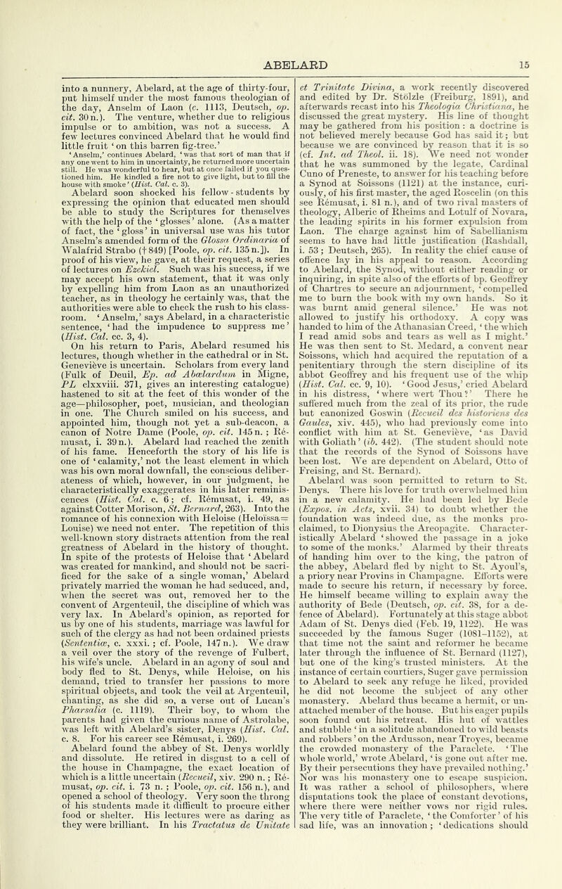 into a nunnery, Abelard, at the age of thirty-four, put himself under the most famous theologian of the day, Anselm of Laon (c. 1113, Deutsch, op. cit. 30 n.). The venture, whether due to religious impulse or to ambition, was not a success. A few lectures convinced Abelard that he would find little fruit ‘on this barren fig-tree.’ ‘Anselm,’ continues Abelard, ‘was that sort of man that ii any one went to him in uncertainty, he returned more uncertain still. He was wonderful to hear, but at once failed if you ques- tioned him. He kindled a fire not to give light, but to fill the house with smoke - (Hist. Cal. c. 3). Abelard soon shocked his fellow - students by expressing the opinion that educated men should be able to study the Scriptures for themselves with the help of the ‘ glosses ’ alone. (As a matter of fact, the ‘ gloss ’ in universal use was his tutor Anselm’s amended form of the Glossa Ordinaria of Walafrid Strabo (1849) [Poole, op. cit. 135 n.]). In proof of his view, he gave, at their request, a series of lectures on Ezelciel. Such was his success, if we may accept his own statement, that it was only by expelling him from Laon as an unauthorized teacher, as in theology he certainly was, that the authorities were able to check the rush to his class- room. ‘Anselm,’ says Abelard, in a characteristic sentence, ‘had the impudence to suppress me’ (Hist. Cal. cc. 3, 4). On his return to Paris, Abelard resumed his lectures, though whether in the cathedral or in St. Genevihve is uncertain. Scholars from every land (Fulk of Deuil, Ep. ad AhcBlarchiin in Migne, PL clxxviii. 371, gives an interesting catalogue) hastened to sit at the feet of this wonder of the age—pliilosopher, poet, musician, and theologian in one. The Church smiled on his success, and appointed him, though not yet a sub-deacon, canon of Notre Dame (Poole, op. cit. 145 n. ; Rf musat, i. 39 n.). Abelard had reached the zenith of his fame. Henceforth the story of his life is one of ‘ calamity,’ not the least element in which was his own moral downfall, the conscious deliber- ateness of which, however, in our judgment, he characteristically exaggerates in his later reminis- cences (Hist. Cal. c. 6; cf. R6musat, i. 49, as against Cotter Morison, St. Bernard, 263). Into the romance of his connexion with Heloise (Heloissa= Louise) we need not enter. The repetition of this well-known story distracts attention from the real greatness of Abelard in the history of thought. In spite of the protests of Heloise that ‘Abelard was created for mankind, and should not be sacri- ficed for the sake of a single woman,’ Abelard privately married the woman he had seduced, and, when the secret was out, removed her to the convent of Argenteuil, the discipline of which was very lax. In Abelard’s opinion, as reported for us by one of his students, marriage was lawful for such of the clergy as had not been ordained priests (Sententice, c. xxxi. ; cf. Poole, 147 n.). We draw a veil over the story of the revenge of Fulbert, his wife’s uncle. Abelard in an agony of soul and body fled to St. Denys, while Heloise, on his demand, tried to transfer her passions to more spiritual objects, and took the veil at Argenteuil, chanting, as she did so, a verse out of Lucan’s Pharsalia (c. 1119). Their boy, to whom the parents had given the curious name of Astrolabe, was left with Abelard’s sister, Denys (Hist. Cal. c. 8. For his career see E6musat, i. 269). Abelard found the abbey of St. Denys worldly and dissolute. He retired in disgust to a cell of the house in Champagne, the exact location of which is a little uncertain (Recueil, xiv. 290 n.; R6- musat, op. cit. i. 73 n. ; Poole, op. cit. 156 n.), and opened a school of theology. Very soon the throng of his students made it difficult to procure either food or shelter. His lectures were as daring as they were brilliant. In his Tractatus dc Unitate et Trinitate Divina, a work recently discovered and edited by Dr. Stolzle (Freiburg, 1891), and afterwards recast into his Thcologia Christiana, he discussed the great mystery. His line of thought may be gathered from his position: a doctrine is not believed merely because God has said it; but because we are convinced by reason that it is so (cf. Int. ad Theol. ii. 18). We need not wonder that he was summoned by the legate. Cardinal Cuno of Preneste, to answer for his t^ching before a Synod at Soissons (1121) at the instance, curi- ously, of his first master, the aged Roscelin (on this see R6musat, i. 81 n.), and of two rival masters of theology, Alberic of Rheims and Lotulf of Novara, the leading spirits in his former expulsion from Laon. The charge against him of SabeUianism seems to have had little justification (Rashdall, i. 53 ; Deutsch, 265). In reality the chief cause of offence lay in his appeal to reason. According to Abelard, the Synod, without either reading or inquiring, in spite also of the efforts of bp. Geoffrey of Chartres to secure an adjournment, ‘ compelled me to burn the book with my ov-n hands. So it was burnt amid general silence.’ He was not allowed to justify his orthodoxy. A copy was handed to him of the Athanasian Creed, ‘ the which I read amid sobs and tears as well as I might.’ He was then sent to St. Medard, a convent near Soissons, which had acquired the reputation of a penitentiary through the stem discipline of its abbot Geoffrey and his frequent use of the whip (Hist. Cal. cc. 9, 10). ‘ Good Jesus,’ cried Abelard in his distress, ‘where wert Thou?’ There he suffered much from the zeal of its prior, the rude but canonized Goswin (Recueil des kistoriens des Gaules, xiv. 445), who had previously come into conflict with him at St. Genevibve, ‘as David with Goliath’ (ib. 442). (The student should note that the records of the Synod of Soissons have been lost. We are dependent on Abelard, Otto of Freising, and St. Bernard). Abelard was soon permitted to return to St. Denys. There his love for truth overwhelmed him in a new calamity. He had been led by Bede (Expos, in Acts, xvii. 34) to doubt whether the foundation vvas indeed due, as the monks pro- claimed, to Dionysius the Areopagite. Character- istically Abelard ‘showed the passage in a joke to some of the monks.’ Alarmed by their threats of handing him over to the king, the patron of the abbey, Abelard fled by night to St. Ayoul’s, a priory near Provins in Champagne. Efforts were made to secure his return, if necessary by force. He himself became willing to explain away the authority of Bede (Deutsch, op. cit. 38, for a de- fence of Abelard). Fortunately at this stage abbot Adam of St. Denys died (Feb. 19, 1122). He was succeeded by the famous Suger (1081-1152), at that time not the saint and reformer he became later through the influence of St. Bernai-d (1127), but one of the king’s trusted ministers. At the instance of certain courtiers, Suger gave permission to Abelard to seek any refuge he liked, provided he did not become the subject of any other monastery. Abelard thus became a hermit, or un- attached member of the house. But his eager pupils soon found out his retreat. His hut of wattles and stubble ‘ in a solitude abandoned to wild beasts and robbers ’ on the Ardusson, near Troyes, became the crowded monastery of the Paraclete. ‘ The whole world,’ wrote Abelard, ‘is gone out after me. By their persecutions they have prevailed nothing.’ Nor was his monastery one to escape suspicion. It was rather a school of philosophers, where disputations took the place of constant devotions, where there were neither vows nor rigid rules. The very title of Paraclete, ‘ the Comforter ’ of his sad life, was an innovation; ‘ dedications should
