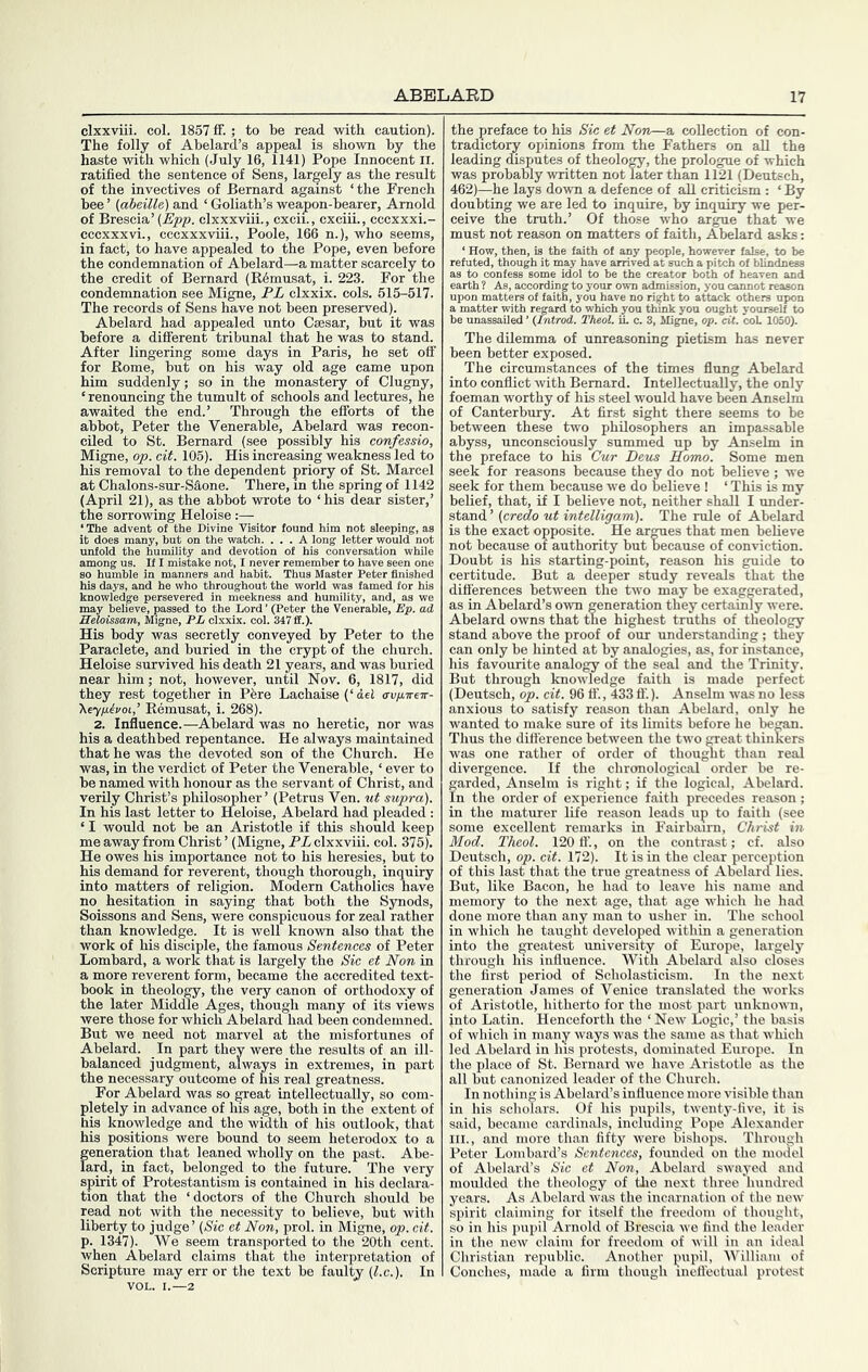 clxxviii. col. 1857 ff.; to be read with caution). The folly of Abelard’s appeal is shown by the haste with which (July 16, 1141) Pope Innocent li. ratified the sentence of Sens, largely as the result of the invectives of Bernard against ‘the French bee ’ {aheille) and ‘ Goliath’s weapon-bearer, Arnold of Brescia’ (Epp. clxxxviii., cxcii., cxciii., cccxxxi.- cccxxxvi., cccxxxviii., Poole, 166 n.), who seems, in fact, to have appealed to the Pope, even before the condemnation of Abelard—a matter scarcely to the credit of Bernard (R6musat, i. 223. For the condemnation see Migne, PL clxxix. cols. 615-517. The records of Sens have not been preserved). Abelard had appealed unto Caesar, but it was before a different tribunal that he was to stand. After lingering some days in Paris, he set off for Rome, but on his way old age came upon him suddenly; so in the monastery of Clugny, ‘ renouncing the tumult of schools and lectures, he awaited the end.’ Through the efforts of the abbot, Peter the Venerable, Abelard was recon- ciled to St. Bernard (see possibly his confessio, Migne, op. eit. 105). His increasing weakness led to his removal to the dependent priory of St. Marcel at Chalons-sur-Saone. There, in the spring of 1142 (April 21), as the abbot wrote to ‘his dear sister,’ the sorrowing Heloise :— ‘The advent of the Divine Visitor found him not sleeping, as it does many, hut on the watch. ... A long letter would not unfold the humility and devotion of his conversation while among us. If I mistake not, I never remember to have seen one so humble in manners and habit. Thus Master Peter finished his days, and he who throughout the world was famed for his knowledge persevered in meekness and humility, and, as we may believe, passed to the Lord ’ (Peter the Venerable, Ep. ad Heloissam, Migne, PL clxxix. col. 317 fl.). His body was secretly conveyed by Peter to the Paraclete, and buried in the crypt of the church. Heloise survived his death 21 years, and was buried near him; not, however, until Nov. 6, 1817, did they rest together in Pfere Lachaise (‘dei avpirex- \eyp.ivoi,’ Remusat, i. 268). 2. Influence.—Abelard was no heretic, nor was his a deathbed repentance. He always maintained that he was the devoted son of the Church. He was, in the verdict of Peter the Venerable, ‘ ever to be named with honour as the servant of Christ, and verUy Christ’s philoscmher’ (Petrus Ven. ut supra). In his last letter to Heloise, Abelard had pleaded : ‘ I would not be an Aristotle if this should keep me away from Christ ’ (Migne, PL clxxviii. col. 375). He owes his importance not to his heresies, but to his demand for reverent, though thorough, inquiry into matters of religion. Modern Catholics have no hesitation in saying that both the Synods, Soissons and Sens, were conspicuous for zeal rather than knowledge. It is well known also that the work of his disciple, the famous Sentences of Peter Lombard, a work that is largely the Sic et Non in a more reverent form, became the accredited text- book in theology, the very canon of orthodoxy of the later Middle Ages, though many of its views were those for which Abelard had been condemned. But we need not marvel at the misfortunes of Abelard. In part they were the results of an ill- balanced judgment, always in extremes, in part the necessary outcome of his real greatness. For Abelard was so ^eat intellectually, so com- pletely in advance of his age, both in the extent of his knowledge and the width of his outlook, that his positions were bound to seem heterodox to a generation that leaned wholly on the past. Abe- lard, in fact, belonged to the future. The very spirit of Protestantism is contained in his declara- tion that the ‘doctors of the Church should be read not with the necessity to believe, but with liberty to judge’ {Sic et Non, prol. in Migne, op. cit. p. 1347). We seem transported to the 20th cent, when Abelard claims that the interpretation of Scripture may err or the text be faulty (l.c.). In VOL. I.—2 the preface to his Sic et Non—a collection of con- tradictor opinions from the Fathers on all the leading disputes of theolo^, the prologue of which was probably written not later than 1121 (Deutsch, 462)—he lays down a defence of all criticism : ‘ By doubting we are led to inquire, by inquiry we per- ceive the truth.’ Of those who argue that we must not reason on matters of faith, Abelard asks: ‘ How, then, is the faith of any people, however false, to be refuted, though it may have arrived at such a pitch of blindness as to confess some idol to be the creator both of heaven and earth ? As, according to your own admission, you cannot reason upon matters of faith, you have no right to attack others upon a matter with regard to which you think you ought yourself to be unassailed ’ {Introd. Theol. in c. 3, Migne, op. cU. coL 1050). The dilemma of unreasoning pietism has never been better exposed. The circumstances of the times flung Abelard into conflict with Bernard. Intellectually, the only foeman worthy of his steel would have been Anselm of Canterbury. At first sight there seems to be between these two philosophers an impassable abyss, unconsciously summed by Anselm in the preface to his Cur Deus Homo. Some men seek for reasons because they do not believe; we seek for them because we do believe 1 ‘ This is my belief, that, if I believe not, neither shall I under- stand ’ (credo ut intelligam). The rule of Abelard is the exact opposite. He armes that men believe not because of authority but because of conviction. Doubt is his starting-point, reason his guide to certitude. But a deeper study reveals that the differences between the two may be exaggerated, as in Abelard’s own generation they certainly were. Abelard owns that the highest truths of theology stand above the proof of our understanding; they can only be hinted at by analogies, as, for instance, his favourite analogy of the seal and the Trinity. But through knowledge faith is made perfect (Deutsch, op. cit. 96 ff., 433 ff.). Anselm was no less anxious to satisfy reason than Abelard, only he wanted to make sure of its limits before he beran. Thus the diflerence between the two OTeat thinkers was one rather of order of thou^t than real divergence. If the chronological order be re- garded, Anselm is right; if the logical, Abelard. In the order of experience faith precedes reason; in the maturer life reason leads up to faith (see some excellent remarks in Fairbaim, Christ in Mod. Theol. 120 ff., on the contrast; cf. also Deutsch, op. cit. 172). It is in the clear perception of this last that the true greatness of Abelara lies. But, like Bacon, he had to leave his name and memory to the next age, that age which he had done more than any man to usher in. The school in which he taught developed within a generation into the greatest university of Europe, largely through his influence. With Abelard also closes the first period of Scholasticism. In the next generation James of Venice translated the works of Aristotle, hitherto for the most part unknown, into Latin. Henceforth the ‘ New Logic,’ the basis of which in many ways was the same as that which led Abelard in his protests, dominated Europe. In the place of St. Bernard we have Aristotle as the all but canonized leader of the Church. In nothing is Abelard’s influence more visible than in his scholars. Of his pupils, twenty-five, it is said, became cardinals, including Pope Alexander III., and more than fifty were bishops. Through Peter Lombard’s Sentences, founded on the model of Abelard’s Sic et Non, Abelard swayed and moulded the theology of the next three hundred years. As Abelard was the incarnation of the new spirit claiming for itself the freedom of thought, so in his pupil Arnold of Brescia we find the leader in the new claim for freedom of will in an ideal Christian republic. Another pupil, William of Conches, made a firm though inett'ectual protest