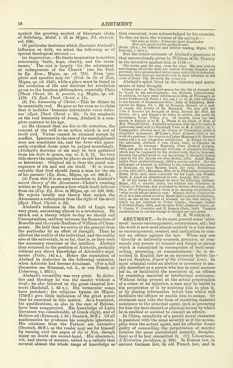against the growing neglect of literature (John of Salisbury, Metal, i. 24 in Migne, PL clxxviii. col. 856). Of particular doctrines which Ulustrate Abelard’s influence or drift, we select the following as of special theological interest :— (a) Inspiration.—He limits inspiration to matters concerning ‘faith, hope, charity, and the sacra- ments.’ The rest is largely ‘for the adornment or enlargement of the Church ’ (see his Prol. in Ep. Rom., Migne, op. cit. 785). Even ‘pro- phets and apostles may err ’ (Prol. in Sic et Non, Migne, op. cit. 1345), while a place must be found in the evolution of life and doctrine for revelation given to the heathen philosophers, especially Plato (Theol. Christ, lib. ii. passim, e.g. Migne, op. cit. 1179. Cf. Epit. Theol. Christ, c. 11). (b) The humanity of Christ.—This he claims to he essentially real. He goes so far even as to claim that it includes ‘ humanse infirmitatis veros delec- tus ’ {Epit. Theol. Christ, c. 25). In his emphasis on the real humanity of Jesus, Abelard is a com- plete contrast to his age. (c) He claimed that sin lies in the intention, the consent of the will to an action which is not of itself evil. Virtue cannot be attained except by conflict. Ignorance in the case of the unenlightened does not constitute sin, and the Jews who ignor- antly crucified Jesus must be judged accordingly. (Abelard’s doctrine of sin may be best gathered from his Scito te ipsum, esp. cc. 2, 3, 13. Its very title shows the emphasis he places on self-knowledge or intention). Original sin is thus the penal con- .sequence of sin and not sin itself. ‘It is incon- ceivable that God should damn a man for the sin of his parents’ (Ep. Bom., Migne, op. cit. 866ff.). (d) From this it is an easy transition to Abelard’s moral theory of the Atonement—Christ’s creating within us by His passion a love which itself delivers from sin (Exp. Ep. Rom. in Migne, op. cit. 836, 859). He rejects totally any theory that makes the Atonement a redemption from the right of the devil (Epit. Theol. Christ, c. 23). Abelard’s influence in the field of Logic was very great, amounting almost to a revolution. He struck out a theory which to-day we should call Conceptualism, midway between the Nominalism of Roscelin and the crude Realism of William of Cham- peaux. He held that we arrive at the general from the particular by an effort of thought. Thus he allowed the reality of the individual, and the reality also of the universals, in so far, that is, as they were the necessary creations of the intellect. Abelard thus returned to the position of Aristotle, probably without any direct knowledge of Aristotle’s argu- ments (Poole, 142 n.). Hence the reputation of Abelard in dialectics in the following centuries, when Aristotle had become dominant. (For a full discussion see R^musat, vol. ii., or von Prantl, or Ueberweg, i. 392 f.). Abelard’s versatility was very great. In dialec- tics and theology he was the master without a rival; he also lectured on the great classical law- texts (Rashdall, i. 63 n.). His vernacular songs have perished; the religious hymns (in Migne, 1759 fi’.) give little indication of the great power that he exercised in this matter. As a humanist, his qualifications, as also in the case of Heloise, have been exaggerated. His knowledge of Latin literature was considerable, of Greek slight, and of Hebrew nil (R^musat, i. 30 ; Deutsch, 58 ff.). Of all mathematics he professes his complete ignorance. His citations from the Fathers are extensive (Deutsch, 69ff.), as the reader may see for himself by turning over the pages of Sic et Non, though many no doubt are second-hand. His eloquence, wit, and charm of manner, added to a culture that covered almost the whole range of knowledge as then conceived, were acknowledged by his enemies. To this we have the witness of his epitaph :— ‘ Est Batifl in titulo : Petrus hie jacet Abaillardus Huic soli patuit scibile quidquid erat * ^oole, 145 different and inferior readings Higne, 103; But the truest estimate of Abelard’s greatness is that unconsciously given by William of St. Thierry in his invective against him in 1139 ;— ‘His books pass the seas, cross the Alps. His new notions and dogmas about the faith are carried through kingdom and province; they are preached before many and publicly defended, msomuch that they are reported even to have influence at the ;ourt of Rome ’ (Op. Bernard, Ep. cccxxvi.). Abelard’s spirit lived in the victories and move- ments of later thought. Literature.—A. The chief source for the life of Abelard will be found in his autobiography, the Butoria Vaiamitatum. In addition, we have stray references in Otto of Freising’s de 7estis Frederici (ed. Pertz, v. 20), esp. i. cc. 47-48, with reference ,0 the Synods of Soissons and Sene; John of S^sbury, Beta- logicus (in Mign^ FL v. 199, or Bouquet, Reeueil, xiv.), and, of course, the Letters of St. Bernard. We may add the Vita b. Goswini (in Bouquet or Brial, RecueU des Bist. des Gardes, xiv.), and Suger s de rebus in admin, sua gestis (in Duchesne’s Script. Franc, iv.). Of modem Lives the best sketch in English is by R. L. Poole in his lUust. of Bist. of Bed. Thought (1884); Abelard's connexion with the University u judiciously dealt with by Rashdall, Univ. in B. A. (1895) i. ch. 1; ''nmpayrd's Abelard and the Origin of Universities (1893) is ogether misnamed; M'Cabe's Peter Abelard (1901) is the -rk of a partisan ; the chapter in Cotter Morison's St. Bernard (many eds.) is not altogether satisfactory. In French we have the admirable Abelard, 2 vols. (Paris, 1845), of Charles de Rdmusat. In German: Deutsch, Peter Abdlard (Leipzig, 1883), has given us a thorough criticism of Abelard's theology which may be compared by the student with that in R^musat. Deutsch has ^ded much to our knowledge of Abelard's closing od« uoTi Sens (Berlin, 1880). Adolf” (Leipzig, 1893) is concise yet full. (Paris, 1872): and, more especially for his Logic, von Prantl, Gesch. d. Logik im Abendlande (4 vols., Leipzig, 1855-1870). B. Of the works of Abelard we have the following editions: Migne, PL v. cbncviii. (1855), but without the Tractatus de Unitate et Trinitate, first published by Stolzle (Freiburg, 1891). On p. 375 of Migne’s edition there is an amazing suppression of ‘ what would shock Catholic ears.' Migne’s edition contains the iic et Non first edited in full by Henke and Lindenkobl (Marburg, 1851), as also all the works of Abelard, for the first editing of which we are indebted to Victor Cousin; Ouvrages inMits d'Abelard (Paris, 1836), and the later Petri Aboelardi Opera, ed. V. Cousin, C. Jourdain, and E. Despois (Paris, 1849). Cousin’s contributions to our knowledge of Aielard are very great H. B. Workman. ABETMENT.—In its most general sense ‘ abet- ment’ means encouragement, countenance, aid; but the word is now used almost entireljr in a bad sense as encouragement, counsel, and instigation to com- mit an offence against the law. When any one ‘ directly or indirectly counsels, procures, or com- mands any person to commit any felony or piracy which is committed in consequence of such coun- selling, procuring, or commandment,’ he is de- scribed in Engli^ law as an accessory before the» fact (cf. Stephen, Digest of the Crimirtal Law). In most criminal codes an abettor or accessory is usu- ally described as a person who has in some manner led to, or facilitated the execution of, an offence by rendering material or intellectual assistance. Without being present at the actual perpetration of a crime or an injustice, a man may be useful to the perpetrator of it by assisting him to plan it, or by placing information before him which will facilitate the offence or enable him to escape. Or abetment may take the form of rendering material assistance to the principal agent, such as procuring for him the instruments or physical means by which he is enabled or assisted to commit an offence. In China, complicity of a purely moral character is punished with the same severity as if the accom- plice were the actual agent, and an offender found guilty of counselling the perpetration of murder receives the same punishment (namely, decapita- tion) as if he had committed it. (Cf. Letourneau, L’Evolution juridique, p. 169). In Roman law, in ancient German law, in old French law, and in