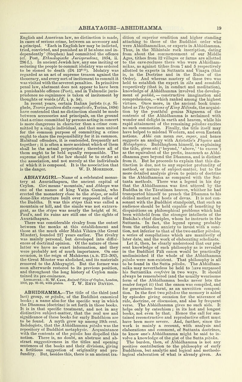 English and American law, no distinction is made, in cases of serious crime, between an accessory and a principal. ‘ Each in English law may be indicted, tried, convicted, and punished as if he alone and in- dependently’ (Stephen) had committed the offence (cf. Post, Ethnologische Jurisprudenz, 1894, ii. 296 f.). In ancient Jewish law, any one inciting or seducing the people to commit idolatry was ordered to be stoned to death (Dt 13®'“). Idolatry was regarded as an act of supreme treason against the theocracy, and every sort of incitement to commit it was visited with the severest penalties. In primitive penal law, abetment does not appear to have been a punishable offence (Post), and in Talmudic juris- prudence no cognizance is taken of incitement by thoughts or words {,JE, i. p. 54). In recent years, certain Italian jurists (e.g. Si- ghele, Teoriapositiva della complicita, Torina, 1894) have contended that no distinction should be made between accessories and principals, on the ground that a crime committed by persons acting in concert is more dangerous in character than a crime com- mitted by a single individual, and that men united for the common purpose of committing a crime ought to share the responsibility for it in common. Habitual offenders, it is contended, frequently act together; it is often a mere accident which of them shall be the actual perpetrator; therefore all of them ought to be held equally responsible. The supreme object of the law should be to strike at the association, and not merely at the individuals of which it is composed. It is the association that is the danger. W. D. Morrison. ABHAYAGIRI.—Name of a celebrated monas- tery at Anuradhapura, the ancient capital of Ceylon. Gi/ri means ‘ mountain,’ and Ahhdya was one of the names of king Vatta Gamini, who erected the monastery close to the stupa,, or solid dome-like structure built over supposed relics of the Buddha. It was this stupa that was called a mountain or hill, and the simile was not extrava- gant, as the stupa was nearly the height of St. Paul’s, and its ruins are still one of the sights of Anuradhapura. There was considerable rivalry from the outset between the monks at this establishment and those at the much older Maha Vihara (the Great Minster), founded 217 years earlier. The rivalry was mainly personal, but developed into differ- ences of doctrinal opinion. Of the nature of these latter we have no exact information, and they were probably not of much importance. On one occasion, in the reign of Mahasena (A.D. 275-302), the Great Minster was abolished, and its materials removed to the Abhayagiri. But the former was soon afterwards restored to its previous position, and throughout the long history of Ceylon main- tained its pre-eminence. Literature.—H. W. Cave, Ruined Cities of Ceylon, London, 1900, pp. 91-93, with plates. T. W. RhYS DAVIDS. ABHIDHAMMA.—The title of the third (and last) group, or pitaha, of the Buddhist canonical books ; a name also for the specific Avay in which the_ Dhamma (doctrine) is set forth in those books. It is in that specific treatment, and not in any distinctive subject-matter, that the real use and significance of these books for early Buddhism are to be found. A myth grew up among 19th cent. Indologists, that the Abhidhamma pitaka was the repository of Buddhist metaphysie. Acquaintance with the contents of the pitaka has dispelled this notion. There is, no doubt, an abstruse and ab- stract suggestiveness in the titles and opening sentences of the books and their divisions, giving a fictitious suggestion of originality and pro- fundity. But, b^esides this, there is an ancient tra- dition of superior erudition and higher standing attaching to those of the Buddhist order who were Abhidhammikas, or experts in Abhidhamma. Thus, in the Mihintale rock inscription, dating from about the commencement of our Middle Ages, tithes from 12 villages or farms are allotted to the cave-recluses there who were Abhidham- mikas, as against tithes from 7 and 5 respectively allotted to experts in Suttanta and Vinaya (that is, in the Doctrine and in the Rules of the Order). And whereas mastei^ of these two was held to establish the expert in sfZa and samadhi respectively (that is, in conduct and meditation), knowledge of Abhidhamma involved the develop- ment of pannd, — constructive imagination and comprehension,—which ranked among the highest virtues. Once more, in the ancient book trans- lated as The Questions of King Milinda, the acquisi- tion by the youthful genius Nagasena of the contents of the Abhidhamma is acclaimed with wonder and delight in earth and heaven, while his rapid attainment of the remaining pitakas excites no such commotion. Finally, the title itself may have helped to mislead Western, and even Eastern notions. Abhi can mean sur, super, and hence suggests an analogy Avith Aristotle’s Physics and Metaphysics. Buddhaghosa himself, in explaining the title, ^ves ati (‘ beyond,’ ‘ above,’ ‘ to excess ’) as the equivalent of the prefix, inasmuch as Abhi- dhamma ^es beyond the Dhamma, and is distinct from it. But he proceeds to explain that this dis- tinction is due, not to any superior profundity of method, or nature of subject-matter, but to the more detailed analysis given to points of doctrine in the Abhidhamma as compared AAuth the Sut- tanta methods. There was a legend in his day that the Abhidhamma was first uttered by the Buddha in the Tavatimsa heaven, Avhither he had transported himself to preach the Dhamma to his deified mother and hosts of devas. It is not con- sonant Avith the Buddhist standpoint, that such an audience should be held capable of benefiting by disquisitions on philosophical problems which had been Avithheld from the stronger intellects of the Buddha’s chief disciples, Avhom he instructs in the Suttanta. In fact, the legend sprang probably from the orthodox anxiety to invest Avith a sanc- tion, not inferior to that oi the two earlier nitofow, a series of compilations Avhich are manifestly of later date, and the work of elaborating scholiasts. Let it, then, be clearly understood that our pre- sent knowledge of such philosophy as is revealed in the Buddhist Pali canon Avould be mactically undiminished if the whole of the Abliidhamma pitalm were non-existent. That philosophy is all to be found in the Sutta pitaka. The Abhidham- mika may nevertheless be held to have surpassed his Suttantika confrire in tAvo ways. It should ahvays be remembered (and the usually Avearisome form of the Abhidhamma books never lets the reader forget it) that the canon Avas compiled, and for generations learnt, as an unAAritten composi- tion. In the first tyfo pitakas the memory is aided by episodes giving occasion for the utterance of rule, doctrine,, or discussion, and also by frequent verse. The Abhidhamma gives no such aids. It helps only by catechism ; in its last and longest boolvs, not even by that. Hence the call for sus- tained reconstructive and reproductive efibrt must have been more severe. And, further, since the Avork is mainly a recount, AAith analysis and elaborations and comment, of Suttanta doctrines, to know one’s Abhidhamma might be said to in- volve a knoAvledge of the gist of the Sutta The burden, then, of Abhidhamma is not any positive contribution to the philosophy of early Buddhism, but analytic and logical and methodo- logical elaboration of Avhat is already given. As
