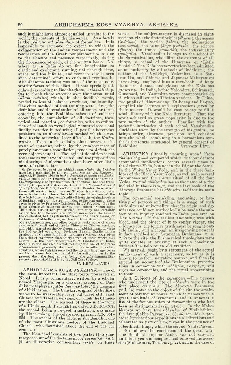 ABHIDHARMA KOSA VYAKHYA—ABHISEKA such it might have almost e(jualled, in value to the world, the contents of the discoui’ses. As a fact it is the reductio ad absurdum of formalism. It is impossible to estimate the extent to which the exaggeration of the Indian temperament and the temperance of the Greek temperament were due to the absence and presence respectively, during the florescence of each, of the written hook. No- where as in India do we find imagination so elastic and exuberant, running riot through time, space, and the infinite; and nowhere else is seen such determined effort to curb and regulate it. Ahhidhamma training was one of the most note- worthy forms of this effort. It was specially cal- culated (according to Buddhaghosa, Atthasalinl, p. 24) to check those excesses over the normal mind (dhammachitta) which, in the Buddha’s words, tended to loss of balance, craziness, and insanity. The chief methods of that training were : first, the definition and determination of all names or terms entering into the Buddhist .scheme of culture; secondly, the enunciation of all doctrines, theo- retical and practical, as formulas, with co-ordina- tion of all such as were logically interrelated ; and finally, practice in reducing all possible heterodox positions to an absurdity—a method which is con- fined to the somewhat later fifth book, the Katha- vatthu. Even in these lofty aims, however, the want of restraint, helped by the cumbrousness of purely mnemonic compilation, tends to defeat the very objects sought. The logic of definition is not the same as we have inherited, and the propositions yield strings of alternatives that have often little or no relation to facts. 0{ the seven books of the Ahhidhamma pitalca, the first five ’ ’ een published by the Pali Text Society, viz. Dhamma- puggala-paflflattiand Eathd- 3 not yet edited; the seventh, , . The first book has been trans- lated by the present writer under the title, A Buddhist Manual of Psychological Ethics, London, 1900. Besides these seven, there stUl survive, in Chinese or Tibetan translations, other seven books, which form the Abhidhamaia literature of the  ” 3tivadins—a school which split off from the original nucleus ■ ■ ■ culture. A very full index to the contents of these „ m by Professor Takakusu in JPTS, 1906. But the books themselves have not as yet been edited or translated. Their date also is not yet settled, but they are certainly earlier than the Christian era. These works form the basis of the celebrated, but as yet undiscovered, Abhidharma-koia, or Dictionary of Ahhidhamma, written in Sanskrit, as well as that of its Commentaries, and other cognate works, some of which survive in Sanskrit and others in Chinese or Tibetan versions, and which carried on the development of Ahhidhamma down to the 2nd or 3rd cent. a.d. Professor Bunyiu Nanjio, in his catalogue of Chinese Buddhist literature (Oxford, 1883), gives the titles of no fewer than thirty-seven of these works stUl extant. In the later developments of Buddhism in India, notably in the so-called ‘ Great Vehicle,’ the use of the term Ahhidhamma gradually died out. But in other Buddhist countries, where Pali has remained the literary language, books on Ahhidhamma have continued to be written down to the t day, the best known being the Abhidhammattha- „ - .-i, Vibhang vatthu •, the sixth, or ramai the PaftAdna, is [1907] in the I of Buddhi ABHIDHARMA KOSA VYAKHYA.—One of the most important Buddhist texts preserved in Nepal. It is a commentary, written by a scholar named Yasomitra, on a classical account of Bud- dhist metaphysics: Abhidharma-koia, ‘the treasure of Abhidharma. ’ The Sanskrit original of the Kosa seems to be irrevocably lost; but there still exist Chinese and Tibetan versions, of which the Chinese are the oldest. The earliest of these is the work of a Hindu monk, Paramartha, dated A.D. 563-567; the second, being a revised translation, was made by Hiuen-tsiang, the celebrated pilgrim, A.D. 651- 654. The author of the Kosa is Vasubandhu, one of the most illustrious doctors of the Buddhist Church, who flourished about the end of the 5th cent. A.D. The Ko^a itself consists of two parts : (1) a sum- mary account of the doctrine in 602 verses (kdrikds); (2) an illustrative commentary {vrtti) on these verses. The subject-matter is discussed in eight sections, viz.: the first principles (dhatus), the senses (indriyas), the worlds (lokas), the inclinations (anu&ayas), the saint (arya pudgala), the science (jnana), the trance (samadhi), the individuality {pudgala). Vasubandhu belongs to the school of the Sarvastivadins, who affirm the existence of all things,—a school of the Hinayana, or ‘ Little Vehicle.’ The Kosa has nevertheless been admitted as an authority by all schools of Buddhism; the author of the Vyakhya, Yasomitra, is a Sau- trantika, and Chinese and Japanese Mahayanists have always employed it as a text-book. A huge literature of notes and glosses on the Kosa has grown up. In India, before Yaiomitra, Sthiramati, Gunamati, and Vasumitra wrote commentaries on it, which still exist in Tibetan versions. In China, two pupils of Hiuen-tsiang, Fu-koang and Fa-pao, compiled the lectures and explanations given by their master. It would be easy to-day to fill a whole library with the Kosa literature. That the work achieved so great popularity is due to the rare merits of the author. Familiar -with the pedantic intricacies of each school, Vasubandhu elucidates them by the strength of his genius; he brings order, clearness, precision, and cohesion into the whole, combining in a harmonious syn- thesis the tenets sanctioned by general consent of Buddhists. Sylvain Ltvi. ABHISEKA (literally ‘pouring upon’ [from abhi + sicK]).—A compound which, without definite ceremonial implications, occurs several times in the Atharva Veda, but not in the Rig or the Sama. In the White Yajur Veda, and in the three Saiii- hitas of the Black Yajur Veda, as weU as in several Brahmanas and the Srauta ritual of all the four Vedas, we find abhisechanlya as the name of a rite included in the rdjasiiya, and the last book of the Aitareya Brahmana has abhiseka itself for its main topic. The ceremonial sprinkling, anointing, or bap- tizing of persons and things is a usage of such antiquity and universality, that its origin and sig- nificance could not methodically be made the sub- ject of an inquiry confined to India (see artt. on Anointing). If the earliest anointing was with blood, and the object of it to confer xdgour, the evidence for the former truth must be sought out- side India; and although an invigorating power is in fact ascribed (e.g. Satapatha Brahmana, v. 4. 2. 2) to the rite, the Brahmanical theologians were quite capable of arriving at such a conclusion without the help of an old tradition. We may (A) begin by a statement of the actual employment of such a ceremony, so far as it is knovTi to us from narrative sources, and then (B) append an account of the Brahmanical prescrip- tions in connexion vuth abhiseka, vdjapeya, and rdjasuya ceremonies, and the ritual appertaining to them. A. I. Subjects of the ceremony.—The persons who underwent the rite of abhiseka were in the first place emperors. The Aitareya Brahmana (viii. 15) states as the object of the rite the attain- ment of paramount power, which it names with a great amplitude of synonyms, and it annexes a list of the famous rulers of former times who had been so distinguished (viii. 21-23). In the Maha- bharata we have two abhisekas of Yudhisthira: the first (Sabha Parvan, ce. 33, 45, esp. 45) is pre- ceded by victorious expeditions in all directions and celebrated as part of a rdjasuya in the presence of subordinate kings, while the second (Santi Parvan, c. 40) follows the conclusion of the great war. The Buddhist emperor Aioka was not crowned until four years of conquest had followed his acces- sion (Mahawanso, Tumour, p. 22), and in the case of