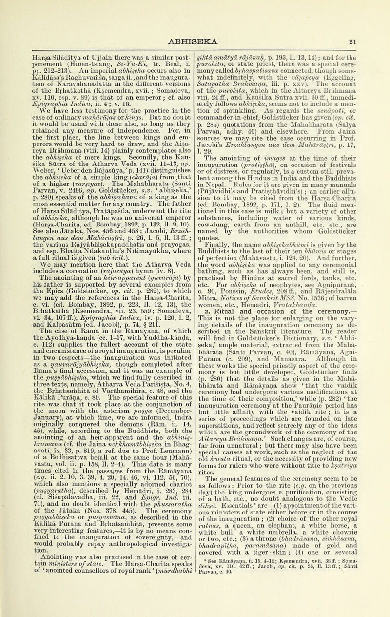 Harsa Siladitya of Ujjain there was a similar post- ponement (Hiuen-tsiang, Si-Yu-Ki, tr. Beal, i. pp. 212-213). An imperial ahhiseka occurs also in Kalidasa’s Raghuvarfisa, sarga ii., and the inaugura- tion of Naravahanadatta in the different versions of the Brhatkatha (Ksemendra, xvii.; Somadeva, XV. 110, esp. V. 89) is that of an emperor; cf. also Epigraphia Indica, ii. 4 ; v. 16. We have less testimony for the practice in the case of ordinary maAamyas ox kings. But no douht it would he usual with these also, so long as they retained any measure of independence. For, in the first place, the line between kings and em- perors would be very hard to draw, and the Aita- reya Brahmana (viii. 14) plainly contemplates also the ahhiseka of mere kings. Secondly, the Kau- sika Sutra of the Atharva Veda (xvii. 11-13, ap. Weber, ‘ UeberdenRftjas1iya,’p. 141) distinguishes the ahhiseka of a simple king (ekardja) from that of a higher {varslyas). The Mahabharata (Santi Parvan, v. 2496, ap. Goldstiicker, s.v. ‘ abhiseka,’ р. 280) speaks of the abhisechana of a king as the most essential matter for any country. The father of Harsa Siladitya, Pratapaiila, underwent the rite of ahhiseka, although he was no universal emperor (Harsa-Charita, ed. Bombay, 1892, p. 132, 11. 9,10). See also Jataka, Nos. 456 and 458 ; Jacobi, Erzah- lungen aus dem Mahardstrl, p. 26, 1. 5, 11. 13fiF.; the various Rajyabhisekapadclhatis and prayogas, and esp. Bhatta Nilakantha’s Nitimayukna, where a full ritual is given (suh init.). We may mention here that the Atharva Veda includes a coronation (rdjasuya) hymn (iv. 8). The anointing of an heir-apparent (yuvardja) by his father is supported by several examples from the Epics (Goldstiicker, op. cit. p. 282), to which we may add the references in the Harsa-Charita, с. vi. (ed. Bombay, 1892, p. 223, 11. 12, 13), the Brhatkatha (Ksemendra, vii. 23. 659; Somadeva, vi. 34, 107 ff.), Epigraphia Indica, iv. p. 120, 1. 2, and Kalpasutra (ed. Jacobi), p. 74, § 211. The case of Rama in the Ramayana, of which the Ayodhya-kanda (cc. 1-17, with Yuddha-kanda, c. 112) supplies the fullest account of the state and circumstance of aroyal inauguration, is peculiar in two respects—the inauguration was initiated as a yauvardjydhhiseka, though completed after Rama’s final accession, and it was an example of the pusydhhiseka, which we find fully described in three texts, namely, Atharva Veda Parisista, No. 4, the Brhatsariihita of Varahamihira, c. 48, and the Kalika Purana, c. 89. The special feature of this rite was that it took place at the conjunction of the moon with the asterism pusya (December- January), at which time, we are informed, Indra originally conquered the demons (Ram. ii. 14. 46), while, according to the Buddhists, both the anointing of an heir-apparent and the ahhinis- kramana (cf. the Jaina nekkhamahhiseka in Bhag- avatl, ix. 33, p. 819, a ref. due to Prof. Leumann) of a Bodhisattva befall at the same hour (Maha- vastu, vol. ii. p. 158, 11. 2-4). This date is many times cited in the passages from the Ramayana (e.g. ii. 2. 10, 3. 39, 4. 20, 14. 46, vi. 112. 56, 70), which also mentions a specially adorned chariot (pusygratha), described by Hemadri, i. 283, 284 (cf. SMupalavadha, iii. 22, and Epigr. Ind. iii. 71), and no doubt identical with the phussaratha of the Jataka (Nos. 378, 445). The ceremony pusydhhiseka or pusyasndna, as described in the Kalika Purana and Brhatsamhita, presents some very interesting features,—it is by no means con- fined to the inauguration of sovereignty,—and would probably repay anthropological investiga- tion. Anointing was also practised in the case of cer- tain ministers of state. The Harsa-Charita speaks of ‘ anointed counsellors of royal rank ’ (murdhdhhi siktd amdtyd rdjdnah, p. 193,11. 13,14); and for the purohita, or state priest, there was a special cere- mony called hrhaspatisava connected, though some- what indefinitely, with the vdjapeya (Eggeling, ^atapatha Brdhmana, iii. p. xxv). The account of the purohita, which in the Aitareya Brahmana viii. 24 fi'., and Kausika Sutra xvii. 30fi’., immedi- ately follows ahhiseka, seems not to include a men- tion of sprinkling. As regards the sendpati, or commander-in-chief, Goldstiicker has given (op. cit. р. 285) quotations from the Mahabharata (Salya Parvan, adhy. 46) and elsewhere. From Jaina sources we may cite the case occurring in Prof. Jacobi’s Erzdhlungen aus dem Mahdrdstrl, p. 17, 1.29. The anointing of images at the time of their inauguration (pratisthd), on occasion of festivals or of distress, or regularly, is a custom stiU preva- lent among the Hindus in India and the Buddhists in Nepal. Rules for it are given in many manuals (Pujavidhi’s and Pratisthavidhi’s) ; an earlier aUu- sion to it may be cited from the Harsa-Charita (ed. Bombay, 1892, p. 171, 1. 2). The fluid men- tioned in this case is milk ; but a variety of other substances, including water of various kinds, cow-dung, earth from an anthill, etc. etc., are named by the authorities whom Goldstiicker quotes. Finally, the name ahhiselcahhumi is given by the Buddhists to the last of their ten hhumis or stages of perfection (Mahavastu, i. 124. 20). And further, the word ahhiseka was applied to any ceremonial bathing, such as has always been, and stUl is, practised by Hindus at sacred fords, tanks, etc. etc. For ahhiseka of neophytes, see Agnipurana, с. 90, Poussin, titudes, 208 ff., and Rajendralala Mitra, Notices of Sanskrit MSS, No. 1536; of barren women, etc., Hemadri, Vratakhdnda. 2. Ritual and occasion of the ceremony.— This is not the place for enlarging on the vary- ing details of the inauguration ceremony as de- scribed in the Sanskrit literature. The reader will find in Goldstiicker’s Dictionary, s.v. ‘ Abhi- seka,’ ample material, extracted from the hlaha- bharata (^anti Parvan, c. 40), Ramayana, Agni- Purana (c. 209), and Manasara. Although in these works the special priestly aspect of the cere- mony is but little developed, Goldstiicker finds (p. 280) that the details as given in the Maha- bliarata and Ramayana show ‘ that the vaidik ceremony had undergone various modifications at the time of their composition,’ while (p. 282) ‘ the inauguration ceremony at the Pauranic period has but little affinity with the vaidik rite; it is a series of proceedings which are founded on late superstitions, and reflect scarcely any of the ideas which are the groundwork of the ceremony of the Aitareya Brdhmana.’ Such changes are, of course, far from unnatural; but there may also have been special causes at work, such as the neglect of the old &rauta ritual, or the necessity of providing new forms for rulers who were without title to ksatriya rites. The general features of the ceremony seem to be as follows: Prior to the rite (c.g. on the previous day) the king undergoes a purification, consisting of a bath, etc., no doubt analogous to the Vedic diksd. Essentials * are—(1) appointment of the vari- ous ministers of state either before or in the course of the inauguration ; (2) choice of the other royal ratnas, a queen, an elephant, a white horse, a white bull, a white umbrella, a white chowrie or two, etc.; (3) a throne (hhadrdsana, simhdsana, hhadrapltha, paramdsana) made of gold and covered with a tiger-skin; (4) one or several * See Eam.ayaija, ii. 16. 4-12; Ksemendra, xvii. 3Sft‘. ; Spma- deva, XV. 110. C2fE.; Jacobi, op. cit. p. 26, U. 13 ff.; SanU Parvan, o. 40.