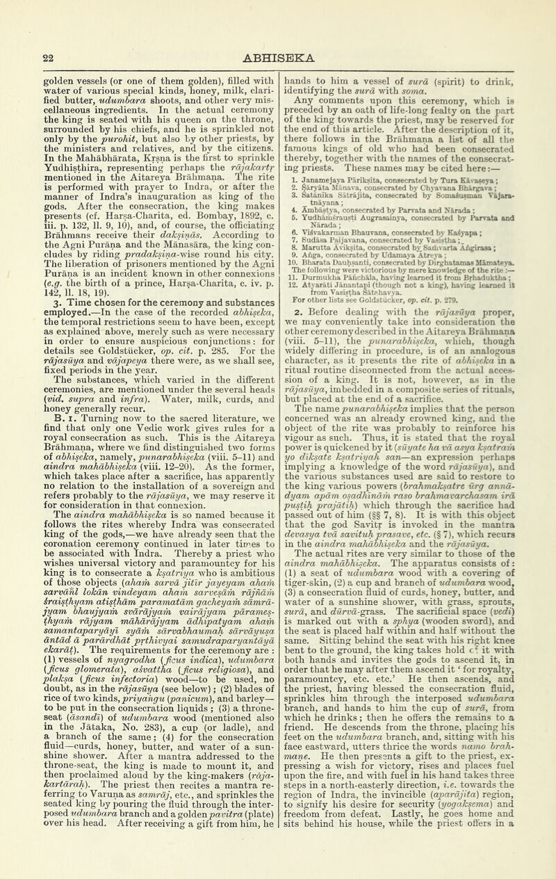 golden vessels (or one of them golden), filled with water of various special kinds, honey, milk, clari- fied butter, udwmhara shoots, and other very mis- cellaneous ingredients. In the actual ceremony the king is seated with his queen on the throne, surrounded by his chiefs, and he is sprinkled not only by the purohit, hut also by other priests, by the ministers and relatives, and by the citizens. In the Mahabharata, Krsna is the first to sprinkle Yudhisthira, representing perhaps the malcartr mentioned in the Aitareya Brahmana. The rite is performed with prayer to Indra, or after the manner of Indra’s inauguration as king of the gods. After the consecration, the king makes presents (cf. Harsa-Charita, ed. Bombay, 1892, c. iii. p. 132, 11. 9, 10), and, of course, the officiating Brahmans receive their daksinas. According to the Ag-ni Purana and the Manasara, the king con- cludes by riding pradaksina--w\5& round his city. The liberation of prisoners mentioned by the Agni Purana is an incident known in other connexions (e.g. the birth of a prince, Harsa-Charita, c. iv. p. 142, 11. 18, 19). 3. Time chosen for the ceremony and substances employed.—In the case of the recorded abhiseka, the temporal restrictions seem to have been, except as explained above, merely such as were necessary in order to ensure auspicious conjunctions: for details see Goldstiicker, op. cit. p. 285. For the rajasuya and vdjapeya there were, as we shall see, fixed periods in the year. The substances, which varied in the different ceremonies, are mentioned under the several heads {vid. supra and infra). Water, milk, curds, and honey generally recur. B. I. Turning now to the sacred literature, we find that only one Vedic work gives rules for a royal consecration as such. This is the Aitareya Brahmana, where we find distinguished two forms of abhiseka, ixamelj, punarabhiseka (viii. 5-11) and aindra mahabhiseka (viii. 12-20). As the former, which takes place after a sacrifice, has apparently no relation to the installation of a sovereign and refers probably to the rajasuya, we may reserve it for consideration in that connexion. The aindra mahabhiseka is so named because it follows the rites whereby Indra was consecrated king of the gods,—we have already seen that the coronation ceremony continued in later times to be associated with Indra. Thereby a priest who wishes universal victory and paraniountcy for his king is to consecrate a ksatriya who is ambitious of those objects (aham sarva jitir jayeyam aham sarvdhl lokdn vindeyam aham sarvesdm rajndm iraisthyam atisthdm paramatam gacheyarh samrd- jyam bhaujyam svdrdjyam vairajyam parames- thyam rdjyam mahdrdjyam adhipatyam aham samantaparyayi sydm sdrvabhaumah sarvayusa antad a parardhdt prthivyai samudraparyantaya ekarat). The requirements for the ceremony are : (1) vessels of nyagrodha (ficus indica), udumbara (ficus glomerata), a&vattha (ficus religiosa), and plaksa (ficus infectoria) wood—to be used, no doubt, as in the rajasuya (see below); (2) blades of rice of two 'kmAs, priyahgu (panicum), and barley— to be put in the consecration liquids ; (3) a throne- seat (asandi) of udumbara wood (mentioned also in the Jataka, No. 283), a cup (or ladle), and a branch of the same; (4) for the consecration fluid—curds, honey, butter, and water of a sun- shine shower. After a mantra addressed to the throne-seat, the king is made to mount it, and then proclaimed aloud by the king-makers (raja- kartarah). The priest then recites a mantra re- ferring to Varuna as samraj, etc., and sprinkles the seated king by pouring the fluid through the inter- posed udumbara branch and a golden (plate) over his head. After receiving a gift from him, he hands to him a vessel of sura (spirit) to drink, identifying the sura vdth soma. Any comments upon this ceremony, which is preceded by an oath of life-long fealty on the part of the king towards the priest, may be reserved for the end of this article. After the description of it, there follows in the Brahmana a list of all the famous kings of old who had been consecrated thereby, together vdth the names of the consecrat- ing priests. These names may be cited here:— 1. Janamejaya Pariksita, consecrated by Tura Eavaseya; 2. Saryata Manava, consecrated by Chyavana Bhargiava ; 3. Satanika Satrajita, consecrated by Somaiusman Vajara- tnayana; 4. Ambas^'a, consecrated by Parrata and Narada; 6. Yudhim^rausti Augrasainya, consecrated by Parrata and 0. Viivakarman Bbauvana, consecrated by Kaiyapa; 7. Sudasa Paijavana, consecrated by Vasistha;. 8. Marutta A^dkfita, consecrated by.Saiiivarta AAgirasa; 9. Anga, consecrated by Udamaya Atreya ; 10. Bharata Dauhsanti, consecrate by Dirgbatamas Mamateya. The following were victorious by mere knowledge of the rite 11. Durmukha Pahchala, having learned it from Brhaduktha; 12. Atyarati Janantapi (though not a king), havinig learned it For other lists see Goldstiicker, op. cit. p. 279. 2. Before dealing vvdth the rajasuya proper, we may conveniently take into consideration the other ceremony described in the Aitareya Brahmana (viii. 5-11), the punarabhiseka, which, though widely diflering in procedure, is of an analogous character, as it presents the rite of abhiseka in a ritual routine disconnected from the actual acces- sion of a king. It is not, however, as in the rajasuya, imbedded in a composite series of rituals, but placed at the end of a sacrifice. The name punarabhiseka ivapYi&a that the person concerned was an already crowned king, and the object of the rite was probably to reinforce his vigour as such. Thus, it is stated that the royal power is quickened by it (suyate ha vd asya ksatraih yo dlksate ksatriyah san—an expression perhaps implying a knowledge of the word rdjasuya), and the various substances used are said to restore to the king various powers (brahmaksatre urg annd- dyam apdm osadhindm raso brahmavarchasam ird pustih prajdtih) which through the sacrifice had passed out of liim (§§ 7, 8). It is with this object that the god Savitr is invoked in the mantra devasya tvd savituh prasave, etc. (§ 7), which recurs in the aindra mahabhiseka and the rdjasuya. The actual rites are very similar to those of the aindra mahdbhiseka. The apparatus consists of: (1) a seat of udumbara wood with a covering of tiger-skin, (2) a cup and branch of udumbara wood, (3) a consecration fluid of curds, honey, butter, and water of a sunshine shower, with grass, sprouts, surd, and rfwrwa-grass. The sacrificial space (vedi) is marked out with a sphya (wooden sword), and the seat is placed half withm and half without the same. Sitting behind the seat with his right knee bent to the ground, the king takes hold cf it with both hands and invites the gods to ascend it, in order that he may after them ascend it ‘ for royalty, paramountcy, etc. etc.’ He then ascends, and the priest, having blessed the consecration fluid, sprinkles him through the interposed udumbara branch, and hands to hiTri the cup of surd, from which he drinks; then he offers the remains to a friend. He descends from the throne, placing his feet on the udumbara branch, and, sitting with his face eastward, utters thrice the words namp brah- mane. He then presents a gift to the priest, ex- pressing a wish for victory, rises and places fuel upon the fire, and with fuel in his hand takes three steps in a north-easterly direction, i.e. towards the region of Indra, the invincible (apardjita) region, to signify his desire for security (yogaksema) and freedom from defeat. Lastly, he goes home and sits behind his house, while the priest offers in a