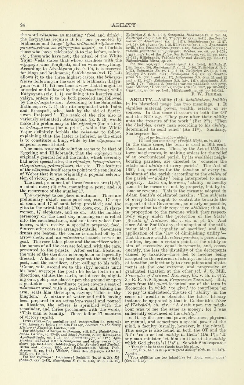 ABILITY the word vajapeya as meaning ‘food and drink’; the Latyayana requires it for ‘one promoted by brahmans and kings ’ (yam hrahmana rajanaS cha puraskurvlran sa vdjapeyena yajeta), and forbids those who have celebrated it to rise before, salute, etc., those who have not; the ritual of the White Yajur Veda states that whoso sacrifices with the vdjapeya wins Prajapati, and so wins everything. According to Asvalayana (ix. 9. 19), it is reserved for kings and brahmans ; Sahkhayana (xvi. 17. 1-4) allows it to the three highest castes, the brhaspa- tisava following in the case of a brahman ; Latya- yana (viii. 11. 12) mentions a view that it might be preceded and followed by the brhaspatisava; v'hile Katyayana (xiv. 1. 1), confining it to ksatriya and vai^ya, orders it to be both preceded and followed by the brhaspatisava. According to the Satapatha Brahmana (v. 1. 1), the rite originated with Indra and Brhaspati, who, both by the aid of Savitr, ‘ won Prajapati.’ The rank of the rite also is variously estimated: Asvalayana (ix. 9. 19) would make it a preliminary to the rdjasuya (for a king) or brhaspatisava (for a priest), while the White Yajur definitely forbids the rdjasuya to follow, explaining that the latter is inferior, as the effect is to constitute a king, while by the vdjapeya an emperor is constituted. The most reasonable solution seems to be that of Eggeling and Hillebrandt, that the vdjapeya was originally general for all the ranks, which severally had more special rites, the rdjasuya, brhaspatisava, sthapatisava, grdmanisava, etc. etc. The features of the vdjapeya itself seem to point to the conclusion of Weber that it was originally a popular celebra- tion of victory or promotion. The most prominent of these features are (1) dji, a mimic race; (2) roha, mounting a post; and (3) the recurrence of the number 17. The vdjapeya takes place in autumn. There are preliminary dlksa, soma-purchase, etc., 17 cups of soma and 17 of sura being provided; and the gifts to the priest include 1700 cows, etc., 17 slave- women, 17 elephants, and so on. At the midday ceremony on the final day a racing-car is rolled into the sacrificial area, and to it are yoked four horses, which receive a specially prepared food. Sixteen other ears are arranged outside. Seventeen drums are beaten, the course is marked off by 17 arrow-shots, and an udumbara branch serves as goal. The race takes place and the sacrificer wins: the horses of all the cars are fed and, with the cars, presented to the priests. After certain libations, the wife of the sacrificer is brought in and specially dressed. A ladder is placed against the sacrificial post, and the sacrificer, after calling to his wife, ‘ Come, wife, ascend we to the sky,’ mounts until his head overtops the post: he looks forth in all directions, salutes the earth, and descends, alight- ing on a gold plate placed upon the ground or upon a goat-skin. A subordinate priest covers a seat of udumbara wood with a goat-skin, and, taking his arm, seats him thereupon, saying, ‘This is thy kingdom.’ A mixture of water and milk having been prepared in an vessel and poured in libations, the offerer is sprinkled with the remainder, and thrice proclaimed with the words, ‘ This man is Samraj.’ There follow 17 mantras of victory (ujjiti). Literature.—For anointing and consecration in general: artt. Anointino below ; cf. also Frazer, Lectures on the Early mstory of Kingship, London, 1906. For ahhiseka: Aitareya Brahmana, viii. 6 ff.; Mahabharata Sabha Parvan, ec. 33-45, and Sdnti Parvan, c. iO; BdmdyarM Ayodhydkav4a, cc. 1-15, and Yuddhakanda, c. 112; Agni Purava, adhydya 209; Nitimayukha and other works cited above, pp. 1544-1546 ; Goldstiicker, Diet. Sanskrit and English, Berlm and London, 1856, s.v. ; .Rajendralala Mitra, Indo- Aryans, u. pp. 1-48; Weber, ‘Tiber den Raiasuya’ (ABAIF, 1893), pp. 114-118. i s \ thaka-S. (xv. 1-13), Maitrdyapi-S. (ii. 6. 1-13, iv. 3. 1-4. 10), Taittiriya-S. (i. 8. 1-21), Satapatha Brahmana (v. 2. 2-6. 6), Taittiriya Br. (i. 6.1-8.10), Tandy a Br. (xvUi. 8A1); the Srauta- Sutras of Aivaldyana (ix. 3. 3 ff.), Sahkhayana (xv. 12-27, xvi. 18), Ldtydyana (ix. 1-3), Katyayana (xv. 1-10), Apastamba (xviii.); the VaitdrM Sutra (xxxvL 1-13), KauMka-Sutra (xvii.); various paddhatis and prayogas; Weber, op. eit. pp. 1-158; Eggeling’s tr. of the Satapatha Brahmana, vol. iii. pp. xxvi, 42-142 ; Hillebrandt, Vedische Opfer und Zauber, pp. 143-147 ; Rajendralala Mitra, op. eit. For the vdjapeya: Vdjasaneyi-S. (ix. 1-34), KOthaka-S. (xui. l^xiv. 10), MaUrdyav-i-S. (1. 11. 1-10), TaUtiriyd-S. (L 7. 7-12), Satapatha Br. (v. 1. 1-2 2), Taittiriya Br. (i. 3. 2-9), Tdndya Br. (xviii. 6-7); ISvaldyana S.S. (ix. 9). Sahkha- yana S.S. (XV. 1 and xvi. VI), Latyayana 6.S. (viii. 11 and 12 and V. 12. 8-25), KOtydyana S.S. (xiv. Iff.), Apastamba S.S. (xviii. 1-7); Vaitdna S. (xxviL); various paddhatis and pray- ogas ; Weber, ‘ fiber den Vajapeya ’ (SBA W, 1892, pp. 765-813); Eggeling, op. eit. pp. 1-41; Hillebrandt, op. cit.pp. 141-143. F. W. Thomas. ABILITY.—Ability (Lat. habilitat-em, habilis) in its historical usage has two meanings, i. It signifies material power, wealth, estate, or re- sources. In this sense it occurs in both the OT and the NT : e.g. ‘ They gave after their ability unto the treasure of the work ’ (Ezr 2*“); ‘Then the disciples, every man according to his ability, determined to send relief’ (Ac 11^). Similarly, Shakespeare has— ‘ Out of my lean and low ability I’ll lend you something ’ (Twelfth Night, m. iv. 351). In the same sense, the term is used in 16th cent. Poor Law statutes. Thus, by the Act of 1555 the town magistrates, in making orders for the relief of an overburdened parish hy its wealthier neigh- bouring parishes, are directed to ‘consider the estate and ability of every parish.’ The Act of 1601, too, provides for the taxation of every in- habitant of the parish ‘ according to the ability of the parish’—‘ability’ being interpreted to mean property. Later on, however, ‘ ability ’ or faculty came to be meaisured not by property, but by in- come or revenue. This is the measure adopted in Adam Smith’s celebrated maxim: ‘ The subjects of every State ought to contribute towards the support of the Government, as nearly as possible, in proportion to their respective abilities; that is, in proportion to the revenue which they respect- ively enjoy under the protection of the State’ (Wealth of Nations, bk. v. ch. ii. pt. 2). And since Adam Smith’s day, the adoption of the utili- tarian ideal of ‘equality of sacrifice,’ and the application of the ‘law of diminishing utility’— that the more wealth, ceteris paribus, a person has, the less, beyond a certain point, is the utility to him of successive equal increments, and, conse- quently, the less the disutility of the decrements caused hy taxation—have led to income being accepted as the criterion of ability, for the purpose of taxation, subject only to exemptions and abate- ments at the one extreme, and pro^essive or graduated taxation at the other (cf. J. S. Mill, Principles of Political Economy, bk. v. ch. ii. §§ 2, 3; E. R. A. Seligman, Progressive Taxation). But, apart from this gKOwi-technical use of the term in Economics, in which ‘to give,’ ‘to contribute,’or ‘ to pay ’ is understood, the use of ‘ ability ’ in the sense of wealth is obsolete, the latest literary instance being probably that in Goldsmith’s Vicar of Wakefield, ch. xiv.: ‘ A draft upon my neigh- bour was to me the same as money; for I was sufficiently convinced of his ability.'' 2. It signifies personal power, cleverness, physical or mental, and sometimes a special power of the mind, a faculty (usually, however, in the plural). This usage is also found in both the OT and the NT: ‘such as had ability in them’ (Dn 1^); ‘ If any man minister, let him do it as of the ability which God giveth ’(IP d^^). So with Shakespeare : Again— (Cor. n. i. 35). ility’ (0th. n iii. 247).