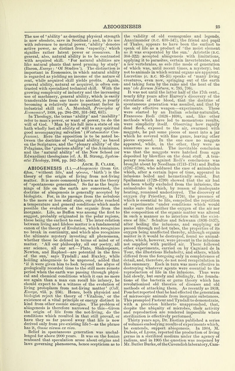 The use of ‘ ability ’ as denoting physical strength is now obsolete, save in Scotland; and, in its use with reference to mental power, ‘ ability ’ denotes active power, as distinct from ‘ capacity,’ which signifies rather latent power or resources. In general, also, natural ability is to be contrasted Avith acquired skill. ‘ For natural abilities are like natural plants that need pruning by studjr’ (Ba,con, Essays: ‘Of Studies’). The distinction is important in Economics, in which natural ability is regarded as yielding an income of the nature of rent, while acquired skill yields profits. Again, general ability, natural or acquired, is often con- trasted with specialized technical skill. With the growing complexity of industry and the increasing use of machinery, general ability, which is easily transferable from one trade to another, is yearly becoming a relatively more important factor in industrial skill (cf. A. Marshall, Principles of Economics^, 1898, pp. 284-291, 331-342, 657). In Theology, the terms ‘ ability ’ and ‘ inability ’ refer to man’s power, or want of power, to do the will of God. ‘ Man by his fall into a state of sin hath wholly lost all ability of will to any spiritual good accompanying salvation ’ (Westminster Con- fession). Here the opposition is to be noted be- tween the doctrine of ‘original ability,’ as based on the Scriptures, and the ‘ plenary ability ’ of the Pelagians, the ‘ gracious ability ’ of the Arminians, and the ‘natural ability’ of the New School (or Edwardian) theologians (cf. A. H. Strong, System- atic Theology, 1886, pp. 342-345). Arch. B. Clark. ABIOGENESIS (I.).—Abiogenesis (from Gr. fijSios, ‘ without life,’ and yli'ea-cs, ‘ birth ’) is the theory of the origin of living from not-living matter. It is more commonly knoAvn as the theory of ‘ spontaneous generation.’ So far as the begin- nings of life on the earth are concerned, the doctrine of abiogenesis is generally accepted by biologists. For, in its passage from the nebulous to the more or less solid state, our globe reached a temperature and general conditions which made possible the evolution of the organic from the morganic. Life, as Buffon was among the first to suggest, probably originated in the polar regions, these being the earliest to cool. The inter-relation between living and lifeless matter is a fundamental canon of the theory of Evolution, which recognizes no break in continuity, and which also recognizes the ultimate mystery investing all phenomena, whether these be defined in terms of mind or of matter. ‘All our philosophy, all our poetry, all our science, aU our art — Plato, Shakespeare, Newton, and Eaphael—are potential in the fires of the sun,’ says Tyndall; and Huxley, while holding abiogenesis to be unproved, added that ‘ if it were given him to look beyond the abyss of geologically recorded time to the still more remote period when the earth was passing through physi- cal and chemical conditions which it can no more see again than a man can recall his infancy, he should expect to be a witness of the evolution of living protoplasm from not-living matter’ (Coll. Essays, viii. p. 256). Hence, both physicist and biologist reject the theory of ‘Vitalism,’ or the existence of a vital principle or energy distinct in kind from other cosmic energies. The problem of abiogenesis is therefore narrowed to this—Given the origin of life Horn the not-living, do the conditions which resulted in that still prevail, or have they so far passed aAvay that life is now derived only from pre-existing life ?—as the phrase has it, Omne vivum ex vivo. Belief in spontaneous generation was unchal- lenged for above 2000 years. It was on the Ionian seaboard that speculation arose about origins and laws governing phenomena, hence scepticism as to the validity of old cosmogonies and legends. Anaximander (B.c. 610-547), the friend and pupil of Thales, appears to have been the earliest to speak of life as a product of ‘the moist element as it was evaporated by the sun.’ Aristotle (B.c. 384-322) accepted abiogenesis with limitations, applying it to parasites, certain invertebrates, and a few vertebrates, as eels (the mode of generation of which was, until recent times, a mystery), but not to animals in which sexual organs are apparent. Lucretius (c. B.C. 95-51) speaks of ‘many living creatures, even now, springing out of the earth and taking form by the rains and the heat of the sun’ (de Perum Natura, v. 795, 796). It was not until the latter half of the 17th cent., nearly fifty years after Harvey’s discovery of the circulation of the blood, that the doctrine of spontaneous generation was assailed, and that by the only effective weapon—experiments. These were started by an Italian scholar-naturalist, Francesco Redi (1626-1698), and, like other methods which have led to momentous results, were simplicity itself. Observing how rapidly dead flesh, exposed to the air, swarmed with maggots, he put some pieces of meat into a jar which he covered with fine gauze, leaving other pieces exposed. In the one case no maggots appeared, while, in the other, they were as numerous as usual. The inevitable conclusion was that the maggots Avere hatched from eggs deposited by bloAA'flies on the dead stuff. A tem- porary reaction against Redi’s conclusions Avas brought about by Needham (1713-1781) and Buflbn (1707-1788), Avho adduced the case of animalcules which, after a certain lapse of time, appeared in infusions boiled and hermetically seMed. But Spallanzani (1729-1799) showed that the air had not been wholly excluded from the infusions, the animalcules in Avhich, by reason of inadequate heating, remained undestroyed. The discovery of oxygen (by Priestley, in 1776), the presence of Avhich is essential to life, compelled the repetition of experiments ‘under conditions Avhich Avould make sure that neither the oxygen of the air nor the composition of the organic matter Avas altered in such a manner as to interfere Avith the exist- ence of life.’ Schultze and SchAA-ann (1836-1837), after boiling the infusions, and supplying air passed through red-hot tubes, the properties of its oxygen being unaffected thereby, although organic matter in it would be destroyed, found no animal- cules, which, hoAvever, Avere present in the infusions not supplied Avith purified air. There folloAved other experiments, carried on by Cagniard de la Tour, the illustrious Helmholtz, and others, which differed from the foregoing only in completeness of detail, and, therefore, do not need recapitulation in this summary. Each in turn Avas more eflecth'e in destroying whatever agents Avere essential to the reproduction of life in the infusions. Thus AA'ere laid slowly, but surely and abidingly, the founda- tions of the bacteria or germ theory Avhich has revolutionized old theories of diseases and old methods of attacking them. As recently as 1859, Pouchet reported that he had effected the generation of microscopic animals from inorganic substances. This prompted Pasteur and Tyndall to demonstrate, Avith a precision hitherto unapproached, that, despite the ubiquity of microbes, their activity and reproduction are rendered impossible AA’here sterilization is effectively performed. Thirty years ago. Dr. Bastian published a series of volumes embodying results of experiments Avhich, he contends, support abiogenesis. In 1904, M. Dubois, of Lyons, reported the production of living germs in a sterilized medium under the agency of radium, and in 1905 the question Avas reopened by Mr. Butler Burke, of the Cavendish laboratory. Cam-
