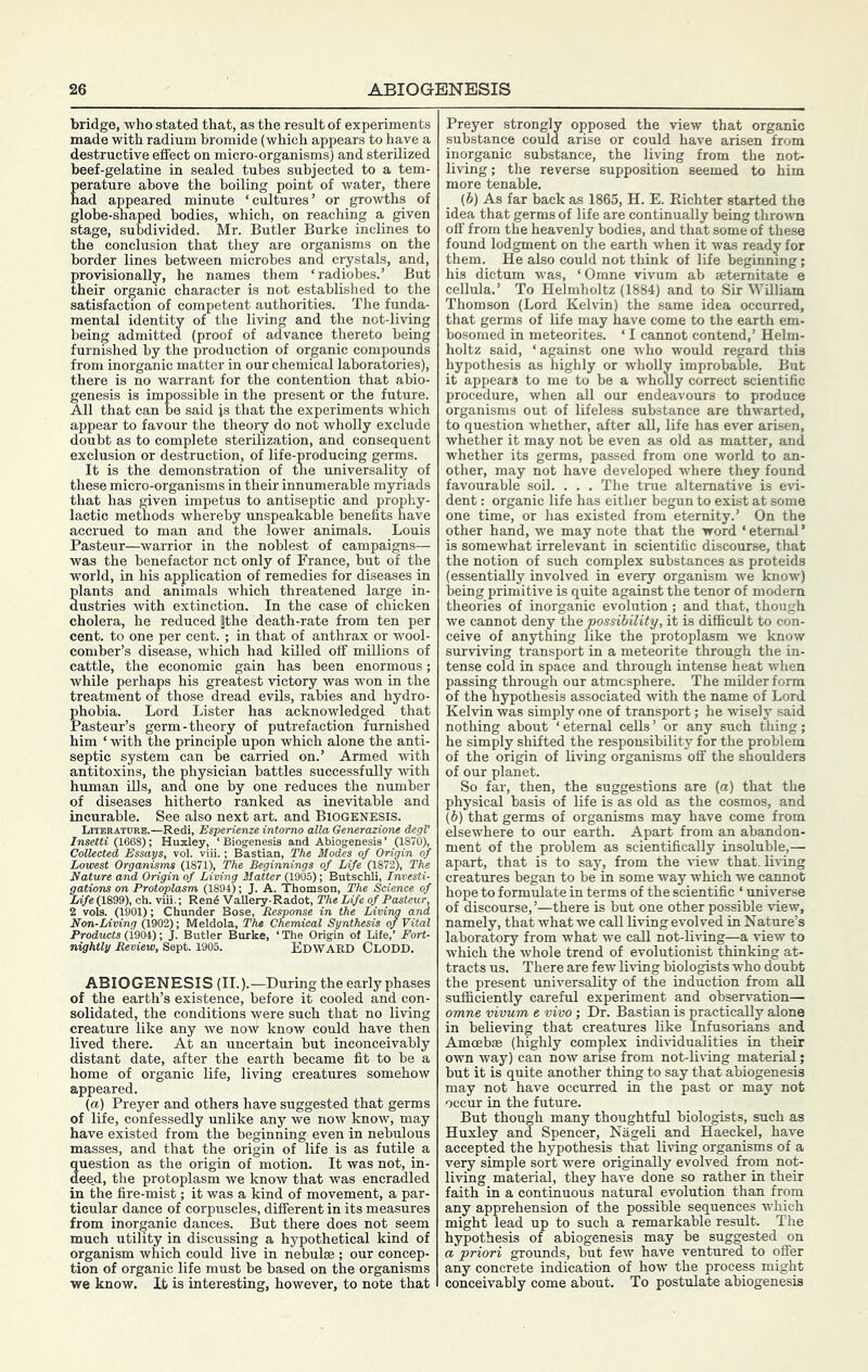 bridge, who stated that, as the result of experiments made with radium bromide (which appears to have a destructive effect on micro-organisms) and sterilized beef-gelatine in sealed tubes subjected to a tem- perature above the boiling point of water, there had appeared minute ‘cmtures’ or growths of globe-snaped bodies, which, on reaching a given stage, subdivided. Mr. Butler Burke inclines to the conclusion that they are organisms on the border lines between microbes and crystals, and, provisionally, he names them ‘radiobes.’ But their organic character is not established to the satisfaction of competent authorities. The funda- mental identity of the living and the not-living being admitted (proof of advance thereto being furnished by the production of organic compounds from inorganic matter in our chemical laboratories), there is no warrant for the contention that abio- genesis is impossible in the present or the future. All that can be said js that tne experiments which appear to favour the theory do not wholly exclude doubt as to complete sterilization, and consequent lactic methods whereby unspeakable benefits accrued to man and the lower animals. Louis Pasteur—warrior in the noblest of campaigns— was the benefactor net only of France, but of the world, in his application of remedies for diseases in plants and animals which threatened large in- dustries with extinction. In the case of chicken cholera, he reduced fthe death-rate from ten per cent, to one per cent.; in that of anthrax or wool- comber’s disease, which had killed off millions of cattle, the economic gain has been enormous; while perhaps his greatest victory was won in the treatment of those dread evils, rabies and hydro- phobia. Lord Lister has acknowledged that Pasteur’s germ-theory of putrefaction furnished him ‘ with the principle upon which alone the anti- septic system can be carried on.’ Armed with antitoxins, the physician battles successfully with human ills, and one by one reduces the number of diseases hitherto ranked as inevitable and incurable. See also next art. and Biogenesis. Literature.—Redi, Esperienze intomo alia Generazione degV Insetti (1668); Huxley, ‘Biogenesis and Abiogenesis’ (1870), Collected Essays, vol. viii.; Bastian, The Modes of Origin of Lowest Organisms (1871), The Beginnings of Life (1872), The Nature and Origin of Living Matter (1905); Butschli, Investi- gations on Protoplasm (1894); J. A. Thomson, The Science of Ufe (1899), ch. viU.; Rend VaUery-Radot, The Life of Pasteur, 2 vols. (1901); Chunder Bose, Response in the Living and Non-Living (1902); Meldola, The Chemical Synthesis of Vital Products (1904); J. Butler Burke, ‘ The Origin of Life,’ Fort- nightly Review, Sept. 1905. Wt-.w a -dt, rir r>r>r> Edward Clodd. ABIOGENESIS (II.).—During the early phases of the earth’s existence, before it cooled and con- solidated, the conditions were such that no living creature like any we now know could have then lived there. At an uncertain but inconceivably distant date, after the earth became fit to be a home of organic life, living creatures somehow appeared. (a) Preyer and others have suggested that germs of life, confessedly unlike any we now know, may have existed from the beginning even in nebulous masses, and that the origin of life is as futile a question as the origin of motion. It was not, in- deed, the protoplasm we know that was encradled in the fire-mist; it was a kind of movement, a par- ticular dance of corpuscles, different in its measures from inorganic dances. But there does not seem much utility in discussing a hypothetical kind of organism which could live in nebulae ; our concep- tion of organic life must be based on the organisms we know. Lt is interesting, however, to note that Preyer strongly opposed the view that organic substance could arise or could have arisen from inorganic substance, the living from the not- living; the reverse supposition seemed to him more tenable. (6) As far back as 1865, H. E. Richter started the idea that germs of life are continually being thrown off from the heavenly bodies, and that some of these foimd lodgment on the earth when it was ready for them. He also could not think of life beginning; his dictum was, ‘Omne vivum ab setemitate e cellula.’ To Helmholtz (1884) and to Sir William Thomson (Lord Kelvin) the same idea occurred, that germs of life may have come to the earth em- bosomed in meteorites. ‘ I cannot contend,’ Helm- holtz said, ‘against one who would regard this hypothesis as highly or wholly improbable. But it appears to me to be a wholly correct scientific procedure, when all our endeavours to produce organisms out of lifeless substance are thwarted, to question whether, after aU, life has ever arisen, whether it may not be even as old as matter, and whether its germs, passed from one world to an- other, may not have developed where they found favourable soil. . . . The true alternative is evi- dent : organic life has either begun to exist at some one time, or has existed from eternity.’ On the other hand, we may note that the word ‘ eternal ’ is somewhat irrelevant in scientific discourse, that the notion of such complex substances as proteids (essentially involved in every organism we know) being primitive is quite against the tenor of modern theories of inorganic evolution; and that, though we cannot deny the possibility, it is difiicult to con- ceive of anything like the protoplasm we know surviving transport in a meteorite through the in- tense cold in space and through intense heat when passing through our atmosphere. The milder form of the hypothesis associated with the name of Lord Kelvin was simply one of transport; he wisely said nothing about ‘eternal cells’ or any such thing; he simply shifted the responsibility for the problem of the origin of living organisms off the shoulders of our planet. So far, then, the suggestions are (a) that the physical basis of life is as old as the cosmos, and (S) that germs of organisms may have come from elsewhere to our earth. Apart from an abandon- ment of the problem as scientifically insoluble,— apart, that is to say, from the view that, liiing creatures began to be in some way which we cannot hope to formulate in terms of the scientific ‘ universe of discourse,’—there is but one other possible view, namely, that what we call living evolved in Nature’s laboratory from what we call not-liTung—a view to which the whole trend of evolutionist thinking at- tracts us. There are few living biologists who doubt the present rmiversality of the induction from aU sufficiently careful experiment and observation— omne vivum e vivo; Dr. Bastian is practically alone in believing that creatures like Infusorians and Amoebae (highly complex individualities in their own way) can now arise from not-li^ung material; but it is quite another thing to say that abiogenesis may not have occurred in the past or may not occur in the future. But though many thoughtful biologists, such as Huxley and Spencer, Nageli and Haeckel, have accepted the hypothesis that living organisms of a very simple sort were originally evolved from not- living material, they have done so rather in their faith in a continuous natural evolution than from any apprehension of the possible sequences which might lead up to such a remarkable result. The hypothesis of abiogenesis may be suggested on a priori grounds, but few have ventured to offer any concrete indication of how the process might conceivably come about. To postulate abiogenesis