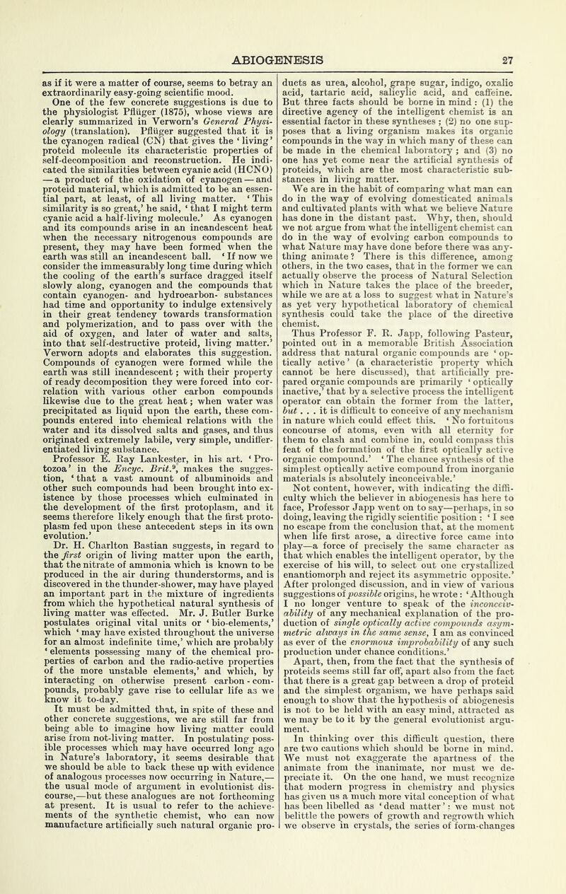 as if it were a matter of cotirse, seems to betray an extraordinarily easy-going scientific mood. One of the few concrete suggestions is due to the physiologist Pfluger (1875), whose views are clearly summarized in Verworn’s General Physi- ology (translation). Pfliiger suggested that it is the cyanogen radical (ON) that gives the ‘living’ proteid molecule its characteristic properties of self-decomposition and reconstruction. He indi- cated the similarities between cyanic acid (HCNO) — a product of the oxidation of cyanogen — and proteid material, which is admitted to be an essen- tial part, at least, of all living matter. ‘This similarity is so great,’ he said, ‘ that I might term cyanic acid a half-living molecule.’ As cyanogen and its compounds arise in an incandescent heat when the necessary nitrogenous compounds are present, they may have been formed when the earth was still an incandescent ball. ‘ If now we consider the immeasurably long time during which the cooling of the earth’s surface dragged itself slowly along, cyanogen and the compounds that contain cyanogen- and hydrocarbon- substances had time and opportunity to indulge extensively in their great tendency towards transformation and polymerization, and to pass over with the aid of oxygen, and later of water and salts, into that self-destructive proteid, living matter.’ Verworn adopts and elaborates this suggestion. Compounds of cyanogen were formed while the earth was still incandescent; with their property of ready decomposition they were forced into cor- relation with various other carbon compounds likewise due to the great heat; when water was precipitated as liquid upon the earth, these com- pounds entered into chemical relations with the water and its dissolved salts and gases, and thus originated extremely labile, very simple, undifi'er- entiated living substance. Professor E. Kay Lankester, in his art. ‘ Pro- tozoa’ in the Encyc. Brit.^, makes the sugges- tion, ‘ that a vast amount of albuminoids and other such compounds had been brought into ex- istence by those processes which culminated in the development of the first protoplasm, and it seems therefore likely enough that the first proto- plasm fed upon these antecedent steps in its own evolution.’ Dr. H. Charlton Bastian suggests, in regard to the first origin of living matter upon the earth, that the nitrate of ammonia which is known to be produced in the air during thunderstorms, and is discovered in the thunder-shower, may have played an important part in t!ie mixture of ingredients from which the hypothetical natural synthesis of living matter was effected. Mr. J. Butler Burke postulates original vital units or ‘bio-elements,’ which ‘ may have existed throughout the universe for an almost indefinite time,’ which are probably ‘ elements possessing many of the chemical pro- perties of carbon and the radio-active properties of the more unstable elements,’ and which, by interacting on otherwise present carbon - com- ounds, probably gave rise to cellular life as we now it to-day. It must be admitted that, in spite of these and other concrete suggestions, we are still far from being able to imagine how living matter could arise from not-living matter. In postulating poss- ible processes which may have occurred long ago in Nature’s laboratory, it seems desirable that we should be able to back these up with evidence of analogous processes now occurring in Nature,— the usual mode of argument in evolutionist dis- course,—but these analogues are not forthcoming at present. It is usual to refer to the achieve- ments of the synthetic chemist, who can now manufacture artificially such natural organic pro- ducts as urea, alcohol, grape sugar, indigo, oxalic acid, tartaric acid, salicylic acid, and cafleine. But three facts should be borne in mind : (1) the directive agency of the intelligent chemist is an essential factor in these syntheses ; (2) no one sup- poses that a living organism makes its organic compounds in the way in which many of these can be made in the chemical laboratory ; and (3) no one has yet come near the artificial synthesis of proteids, which are the most characteristic sub- stances in living matter. We are in the habit of comparing what man can do in the way of evolving domesticated animals and cultivated plants with what we believe Nature has done in the distant past. Why, then, should we not argue from what the intelligent chemist can do in the way of evolving carbon compounds to what Nature may have done before there was any- thing animate t There is this difference, among others, in the two cases, that in the former we can actually observe the process of Natural Selection which in Nature takes the place of the breeder, while we are at a loss to suggest what in Nature’s as yet very hypothetical laboratory of chemical synthesis could take the place of the directive chemist. Thus Professor F. R. Japp, following Pasteur, pointed out in a memorable British Association address that natural organic compounds are ‘ op- tically active’ (a characteristic property which cannot be here discussed), that artificially pre- pared organic compounds are primarily ‘ optically inactive,’ that by a selective process the intelligent operator can obtain the former from the latter, but... it is difficult to conceive of any mechanism in nature which could effect this. ‘ No fortuitous concourse of atoms, even with all eternity for them to clash and combine in, could compass this feat of the formation of the first optically active organic compound.’ ‘ The chance synthesis of the simplest optically active compound from inorganic materials is absolutely inconceivable.’ Not content, however, with indicating the diffi- culty which the believer in abiogenesis has here to face. Professor Japp went on to say—perhaps, in so doing, leaving the rigidly scientific position : ‘ I see no escape from the conclusion that, at the moment when life first arose, a directive force came into play—a force of precisely the same character as that which enables the intelligent operator, by the exercise of his will, to select out one crystallized enantiomorph and reject its asymmetric opposite.’ After prolonged discussion, and in view of various suggestions oipossible origins, he wrote : ‘ Although I no longer venture to speak of the inconceiv- ability of any mechanical explanation of the pro- duction of single optically active compounds asym- metric always in the same sense, I am as convinced as ever of the enormous improbability of any such production under chance conditions.’ Apart, then, from the fact that the synthesis of proteids seems still far oft', apart also from the fact that there is a great gap between a drop of proteid and the simplest organism, we have perhaps said enough to show that the hypothesis of abiogenesis is not to be held with an easy mind, attracted as we may be to it by the general evolutionist argu- ment. In thinking over this difficult question, there are two cautions which should be borne in mind. We must not exaggerate the apartness of the animate from the inanimate, nor must Ave de- preciate it. On the one hand, we must recognize that modern progress in chemistry and physics has given us a much more vital conception of what has been libelled as ‘ dead matter ’: we must not belittle the powers of groAvth and regroAvth which Ave observe in crystals, the series of form-changes