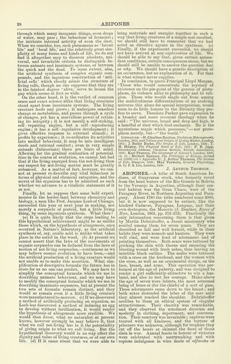 ABIPONES through which many inorganic things, even drops of water, may pass ; the behaviour of ferments ; the intricate internal activity of even the dust. When we consider, too, such phenomena as ‘ latent life’ and ‘ local life,’ and the relatively great sim- plicity of many forms and kinds of life, we do not find it altogether easy to discover absolute, uni- versal, and invariable criteria to distinguish be- tween animate and inanimate systems, or between the quick and the dead. To some extent, also, the artificial synthesis of complex organic cona- pounds, and the ingenious construction of ‘ arti- ficial cells’ which closely mimic the structure of living cells, though no one supposes that they are in the faintest degree ‘ alive,’ serve to lessen the gap which seems at first so wide. On the other hand, it is the verdict of common sense and exact science alike that living creatures stand apart from inanimate systems. The living creature feeds and grows ; it undergoes ceaseless change or metabolism, and passes through a cycle of changes, yet has a marvellous power of retain- ing its integrity ; it is not merely a self-stoking, self - repairing engine, but a self - reproducing engine; it has a self - regulative development; it gives effective response to external stimuli ; it profits by experience ; it co-ordinates its activities into unified behaviour, it may be into intelligent deeds and rational conduct; even in very simple animals (Infusorians) there are hints of mind. Allowing for the gradual realization of potential- ities in the course of evolution, we cannot but feel that if the living emerged from the not-living then our respect for not-living matter must be greatly enhanced. As a matter of fact, howeyer, we can- not at present re-describe any vital behaviour in terms of physical and chemical categories, and the secret of the organism has to be admitted as such whether we advance to a vitalistic statement of it or not. Finally, let us suppose that some bold experi- menter in the border-land between chemistry and biology, a man like Prof. Jacques Loeb of Chicago, succeeded this year or next year in making, not merely a corpuscle of proteid, but a little living thing, by some ingenious synthesis. What then ? (a) It is quite likely that the steps leading to this hypothetical achievement might be as unlike those which, on the hypothesis of abiogenesis, once occurred in Nature’s laboratory, as the artificial synthesis of, say, oxalic acid is unlike what takes place in the sorrel in the wood, (b) At present we cannot assert that the laws of the movements of organic corpuscles can be deduced from the laws of motion of not-living corpuscles,—continuous as we may believe cosmic evolution to have been,—and the artificial production of a living creature would not enable us to make this assertion. What sim- plification of descriptive formulae the future has in store for us no one can predict. We may have to simplify the conceptual formulae which we use in describing animate behaviour, and we may have to modify the conceptual formulae which we use in describing inanimate sequences, but at present the two sets of formulae remain distinct, and they would so remain even if a little living creature were manufactured to-morrow, (c) If we discovered a method of artificially producing an organism, as Loeb has discovered a method of inducing an egg to develop without fertilization, it would render the hypothesis of abiogenesis more credible. We would then Jcnow, what no naturalist at present knows, however strongly he may believe it, that what we call not-living has in it the potentiality of giving origin to what we call living. But the hypothetical discovery would in no way affect the dignity and value of living creatures, or of our own life, (d) If it came about that we were able to bring materials and energies together in such a way that living creatures of a simple sort resulted, we should still have to remember that we had acted as directive agents in the synthesis, (e) Finally, if the experiment succeeded, we should not have arrived at any explanation of life. We should be able to say that, given certain antece- dent conditions, certain consequences ensue, but we should still be unable to answer the question how or why. We should have a genetic description of an occurrence, but no explanation of it. For that is what science never supplies. In conclusion, to quote Principal Lloyd Morgan, ‘Those who would concentrate the mystery of existence on the pin-point of the genesis of proto- plasm, do violence alike to philosophy and to reli- gion. Those who would smgle out from among the multitudinous differentiations of an evolving universe this alone for special interposition, would seem to do little honour to the Dmnity they pro- fess to serve. Theodore Parker gave expression to a broader and more reverent theology when he said: “The universe, broad and deep and high, is a handful of dust which God enchants. He is the mysterious magic which possesses,” — not proto- plasm merely, but—“ the world.”’ Literaturb.—H. Charlton Bastion, Studiet on HeUrogenetit, London, 1903, and Nature and Origin of Living Matter, London, 1905 ; J. Butler Burke, The Origin of Life, London, 1906; T. H. Huxley, The Physical Basis of Life, 1808; F. R. Japp, Presidential Address, Chemical Section, British Association, 1898; Karl Pearson, The Grammar of Science 2, London, 1900, ch. ix. : Herbert Spencer, The Principles of BioU^y, revised ed. (1898) vol. i. Appendix D; J. Arthur Thomson, The Science of Life, Glasgow, 1899; Max Verwom, General Physiology, tr. by F. S. Lee, London, 1899. J. Arthur Thomson. ABIPONES.—A tribe of South American In- dians, of Guaycuran stock, who formerly roved from the head waters of the Rio Grande in Bolitda to the Vermejo in Argentina, although their cen- tral habitat was the Gran Chaco, west of the Paraguay River, in Northern Argentina and Para- guay. About 1780 the tribe numbered some 5000, but it is now supposed to be extinct, like the kindred Caduves, Payaguas, Lenguas, and their own destroyers, the Mocovis (J. Deniker, Races of Man, London, 1901, pp. 572-573). Practically the only information concerning them is that given by Martin Dobrizhoffer, a Jesuit missionary who resided among them for seven years. ' They are described as taU and weU formed, while in their habits they were nomads and hunters. They were well clad, and were fond of adornment and of painting themselves. Both sexes were tattooed by pricking the skin with thorns and smearing the bleeding wound with fresh ashes, thus leaving an indelible black outline. The males were tattooed ivith a cross on the forehead, and the women ndth the cross, as well as an ornamental design, on the face, breast, and arms. This operation was per- formed at the age of puberty, and was designed to render a girl sufficiently attractive to win a hus- band, and also Jo test her courage. Males above the age of seven wore labrets, the most esteemed being of brass or (for the chiefs) of a sort of gum. These adornments came down to the breast; and both sexes distended the lobes of the ears until they almost reached the shoulder. Dobrizhoffer ascribes to them an ethical system of singular attractiveness. Their chastity was remarkable, and they observed the uttermost decorum and modesty in clothing, deportment, and conversa- tion. Their courtesy was invariable ; captives were treated with all Imdness, and the torture of prisoners was unknown, although for trophies they cut off the heads or skinned the faces of those slain in war. Annual feasts in honour of victories were celebrated with merrymaking and with copious indulgence in -wine made of alfaroba or