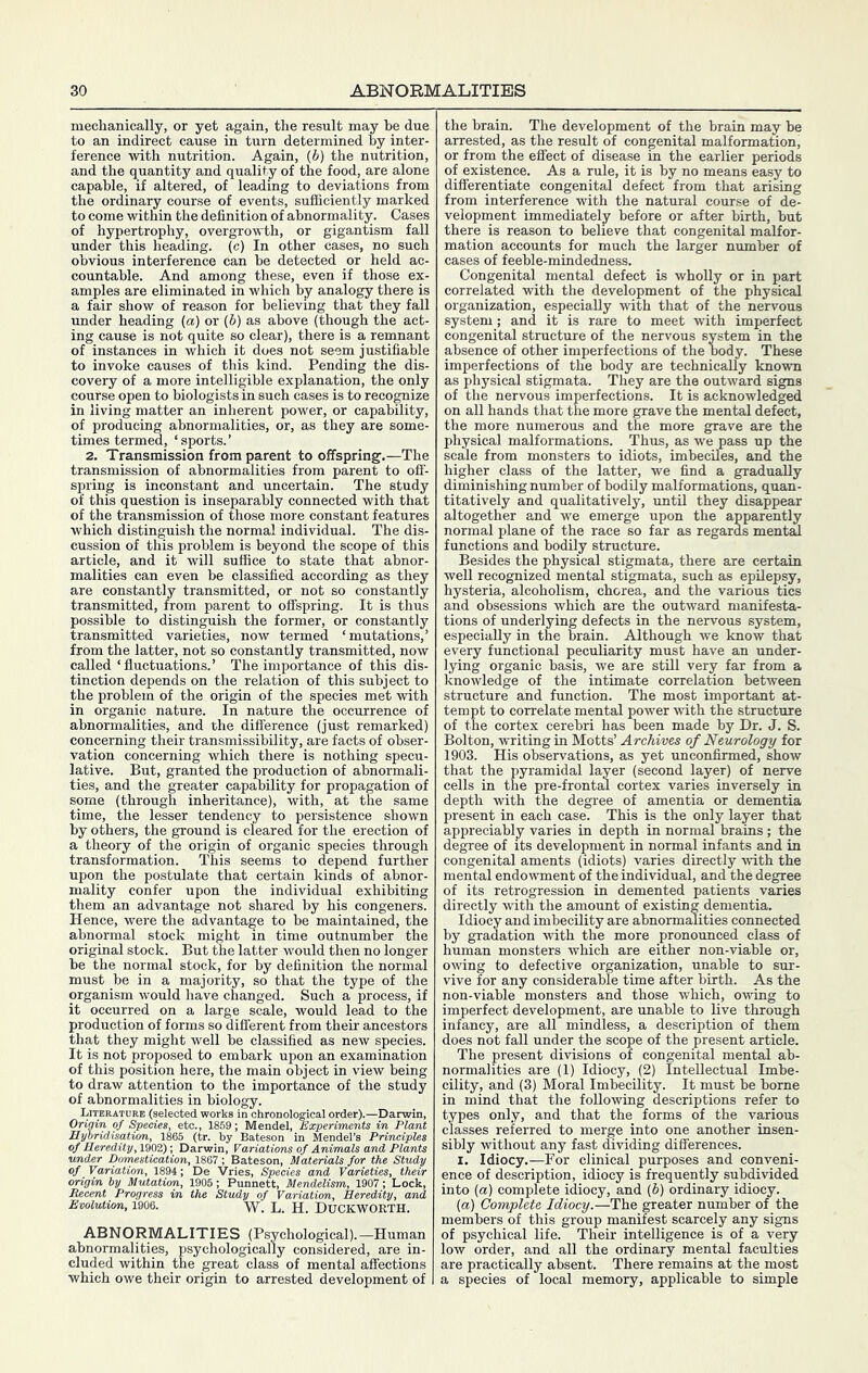 i indirect cause in turn determined by inter- ference with nutrition. Again, (b) the nutrition, and the quantity and quality of the food, are alone capable, if altered, of leading to deviations from the ordinary course of events, sufficiently marked to come within the definition of abnormality. Cases of hypertrophy, overgrowth, or gigantism faU under this heading, (c) In other cases, no such obvious interference can be detected or held ac- countable. And among these, even if those ex- amples are eliminated in which by analogy there is a fair show of reason for believing that they fall under heading (a) or (6) as above (though the act- ing cause is not quite so clear), there is a remnant of instances in which it does not seem justifiable to invoke causes of this kind. Pending the dis- covery of a more intelligible explanation, the only course open to biologists in such cases is to recognize in living matter an inherent power, or capability, of producing abnormalities, or, as they are some- times termed, ‘sports.’ 2. Transmission from parent to offspring.—The transmission of abnormalities from parent to off- spring is inconstant and uncertain. The study of this question is inseparably connected with that of the transmission of those more constant features which distinguish the normal individual. The dis- cussion of this problem is beyond the scope of this article, and it will suffice to state that abnor- malities can even be classified according as they are constantly transmitted, or not so constantly transmitted, from parent to offspring. It is thus possible to distinguish the former, or constantly transmitted varieties, now termed ‘mutations,’ from the latter, not so constantly transmitted, now called ‘ fluctuations.’ The importance of this dis- tinction depends on the relation of this subject to the problem of the origin of the species met with in organic nature. In nature the occurrence of abnormalities, and the difference (just remarked) concerning their transmissibility, are facts of obser- vation concerning which there is nothing specu- lative. But, granted the production of abnormali- ties, and the greater capability for propagation of some (through inheritance), with, at the same time, the lesser tendency to persistence shown by others, the ground is cleared for the erection of a theory of the origin of organic species through transformation. This seems to depend further upon the postulate that certain kinds of abnor- mality confer upon the individual exhibiting them an advantage not shared by his congeners. Hence, were the advantage to be maintained, the abnormal stock might in time outnumber the original stock. But the latter would then no longer be the normal stock, for by definition the normal must be in a majority, so that the type of the organism would have changed. Such a process, if it occurred on a large scale, would lead to the production of forms so different from their ancestors that they might well be classified as new species. It is not proposed to embark upon an examination of this position here, the main object in view being to draw attention to the importance of the study of abnormalities in biology. Literature (selected works in chronological order).—Darwin, Origin of Species, etc., 1859; Mendel, Experiments in Plant Hybridisation, 1865 (tr. by Bateson in Mendel’s Principles of Heredity, 1902); Darwin, Variations of Animals and, Plants under Domestication, 1867 ; Bateson, Materials far the Study of Variation, 1894; De Vries, Species and Varieties, their origin by Mutation, 1905 ; Punnett, Mendelism, 1907; Lock, Recent Progress in the Study of Variation, Heredity, and Evolution, 1906. w. L. H. Duckworth. ABNORMALITIES (Psychological).—Human abnormalities, psychologically considered, are in- cluded within the great class of mental affections which owe their origin to arrested development of the brain. The development of the brain may be arrested, as the result of congenital malformation, or from the effect of disease in the earlier periods of existence. As a rule, it is by no means easy to differentiate congenital defect from that arising from interference with the natural course of de- velopment immediately before or after birth, Wt there is reason to believe that congenital malfor- mation accoimts for much the larger number of cases of feeble-mindedness. Congenital mental defect is wholly or in part correlated with the development of the physical organization, especially with that of the nervous system; and it is rare to meet with imperfect congenital structure of the nervous system in the absence of other imperfections of the body. These imperfections of the body are technically known as physical stigmata. They are the outward signs of the nervous imperfections. It is acknowledged on all hands that the more grave the mental defect, the more numerous and the more grave are the physical malformations. Thus, as we pass up the scale from monsters to idiots, imbeciles, and the higher class of the latter, we find a gradually diminishing number of bodily malformations, quan- titatively and qualitatively, until they disappear altogether and we emerge upon the apparently normal plane of the race so far as regards mental functions and bodily structure. Besides the physical stigmata, there are certain well recognized mental stigmata, such as epilepsy, hysteria, alcoholism, chorea, and the various tics and obsessions which are the outward manifesta- tions of underlying defects in the nervous system, especially in the brain. Although we know that every functional peculiarity must have an under- lying organic basis, we are still very far from a knowledge of the intimate correlation between structure and function. The most important at- tempt to correlate mental power with the structure of the cortex cerebri has been made by Dr. J. S. Bolton, writing in Motts’ Archives of Neurology for 1903. His observations, as yet unconfirmed, show that the pyramidal layer (second layer) of nerve cells in the pre-frontal cortex varies inversely in depth with the degree of amentia or dementia present in each case. This is the only layer that appreciably varies in depth in normal brains; the degree of its development in normal infants and in congenital aments (idiots) varies directly with the mental endowment of the individual, and the degree of its retrogression in demented patients varies directly with the amount of existing dementia. Idiocy and imbecility are abnormalities connected by gradation with the more pronounced class of human monsters which are either non-viable or, owing to defective organization, unable to sur- vive for any considerable time after birth. As the non-viable monsters and those which, owing to imperfect development, are unable to live through infancy, are aU mindless, a description of them does not faU under the scope of the present article. The present divisions of congenital mental ab- normalities are (1) Idiocy, (2) Intellectual Imbe- cility, and (3) Moral Imbecility. It must be borne in mind that the following descriptions refer to types only, and that the forms of the various classes referred to merge into one another insen- sibly without any fast dividing differences. I. Idiocy.—For clinical purposes and conveni- ence of description, idiocy is frequently subdivided into (a) complete idiocy, and (b) ordinary idiocy. (a) Complete Idiocy.—The greater number of the members of this group manifest scarcely any signs of psychical life. Their intelligence is of a very low order, and all the ordinary mental faculties are practically absent. There remains at the most a species of local memory, applicable to simple