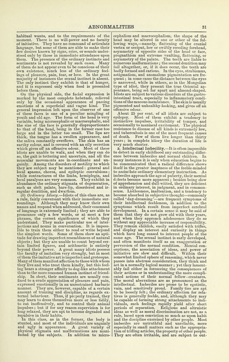 habitual wants, and to the requirements of the moment. There is no will-power and no faculty of initiative. They have no command of articulate language, but some of them are able to make their few desires known by signs, cries, or sounds under- stood only by those in immediate attendance upon them. The presence of the ordinary instincts and sentiments is not revealed by such cases. Many of them do not appear even to be conscious of their own existence, much less of the ordinary feel- ings of pleasure, pain, fear, or love. In the great majority of instances the sexual instinct is absent. The only instinct they exhibit is that of hunger, and it is expressed only when food is presented before them. On the physical side, the facial expression is marked by the most complete hebetude, relieved only by the occasional appearance of passing emotions of a superficial and vague kind. The general impression left upon the observer of one of these faces is one of a peculiar mingling of youth and old age. The form of the head is very variable, being microcephalic or macrocephalic, and the size of the face is generally disproportionate to that of the head, being in the former case too large and in the latter too small. The lips are thick, the tongue has a swollen appearance, and the saliva constantly overflows. The skin has an earthy colour, and is covered with an oily secretion which gives off an offensive odour. Most of these idiots are unable to walk, and when they can do so, the gait is tottering and rmcertain, and all the muscular movements are in-coordinate and un- gainly. Among the disorders of motility to which they are subject may be mentioned: general and local spasms, chorea, and epileptic convulsions; while contractures of the limbs, hemiplegia, and local paralyses are very common. They exhibit in abundance the ordinary stigmata of degeneration, such as cleft palate, hare-lip, disordered and ir- regular dentition, and dwarfism. (6) Ordinary Idiocy.—Idiots of this class are, as a rule, fairly conversant with their immediate sur- roundings. Although they may know their own names and respond when addressed, their command of language is extremely limited; they are able to pronounce only a few words, or at most a few phrases, the correct significance of which they understand. They make particular use of inter- jections and nouns in conversation. It is imposs- ible to train them either to read or write beyond the simplest words. Some of them show an apti- tude for drawing imperfect resemblances of natural objects; but they are unable to count beyond cer- tain limited figures, and arithmetic is entirely beyond their power. A great many idiots possess the faculty of imitation very strongly, but in most of them the imitative art is imperfect and grotesque. Many of them manifest affection to those with whom they live and who treat them kindly, but this feel- ing bears a stronger affinity to dog-like attachment than to the more reasoned human instinct of friend- ship. In short, their sentiments are usually con- fined to a crude appreciation of pleasure and pain, expressed emotionally in an unrestrained barbaric manner. They are, however, capable of a certain amount of training and discipline, as regards ex- ternal behaviour. Thus, if properly trained, they may learn to dress themselves more or less tidily, to eat inoffensively, and to control their animal impulses; but if for any reason supervision is for long relaxed, they are apt to become degraded and repulsive in their habits. In this class, as in the former, the body is stunted, and most of the individuals are ungainly and ugly in appearance. A great variety of physical stigmata and malformations are mani- fested by the subjects. In addition to micro- cephalism and macrocephalism, the shape of the head may be altered in one or other of the fol- lowing ways,—namely, flattening of the cranial vertex or occiput, low or swiftly receding forehead, asymmetry of opposite sides of the head or face, prognathism and extreme vaulting, flattening, or asymmetry of the palate. The teeth are liable to numerous malformations ; the second dentition may fail altogether, or, if it does occur, the teeth are badly formed and carious. In the eyes, strabismus, astigmatism, and anomalous pigmentation are fre- quent ; in some cases the distance between the eyes is narrowed, while in others, as in the Mongolian type of idiot, they present the true Oriental ap- pearance, being set far apart and almond-shaped. Idiots are subject to various disorders of the gastro- intestinal tract, especially to inflammatory condi- tions of the mucous membranes. The skin is usually pigmented and unhealthy-looking, and gives off an offensive odour. About 25 per cent, of all idiots are subject to epilepsy. Most of them exhibit a tendency to instinctive impulses, irritability of temper, and occasionally to maniacal excitement. The physical resistance to disease of all kinds is extremely low, and tuberculosis is one of the most frequent causes of death. Few of them live longer than thirty years; in complete idiocy the duration of life is very much shorter. 2. Intellectual Imbecility.—It is often impossible to detect in early childhood any outstanding differ- ence between imbeciles and normal children. In many instances it is only when education begins to be communicated that a radical difl'erence shows itself in the greater inaptness of the feeble-minded to assimilate ordinary elementary instruction. As imbeciles approach the age of puberty, their mental defects become more apparent; besides being slow of apprehension and dull-witted, they are deficient in ordinary interest, in judgment, and in common- sense. Listlessness, inattention, and a tendency to become absorbed in subjective thought—commonly called ‘ day-dreaming ’—are frequent sjunptoms of their intellectual feebleness, in addition to the symptoms which result from imperfect cerebral development. In a certain sense it may be said of them that they do not grow old with their years, and when they approach adolescence thejr do so without any appreciable increase of responsibility. They remain childish, easily satisfied with trifles, and display an interest and curiosity in things which have long ceased to interest people of the same age. The sexual instinct is early developed, and often manifests itself as an exaggeration or perversion of the normal condition. Mental con- ceptions, the association of ideas, and power of initiative are slow and difficult. Within their somewhat limited sphere of reasoning, which never passes into abstruse consideration, they think and act in a normally logical manner; yet they lament- ably fail either in foreseeing the consequences of their actions or in understanding the more compli- cated actions of their normal fellow - creatures. The moral aberrations are as pronounced as the intellectual. Imbeciles are prone to be egotistic, vain, and sensitively proud. Family ties are apt to be loosely felt; the ordinary afi'ection for rela- tives is generally feeble, and, although they may be capable of forming strong attachments to indi- viduals, such feelings r^idly yield after short periods of separation. Religious and altruistic ideas as well as moral discrimination are not, as a rule, based upon conviction so much as upon habit and the discipline exercised by other people. Most imbeciles are untruthful and unreliable, more especially in small matters such as the appropria- tion of trifling articles, the property of other people. They are often irritable, and are subject to out-