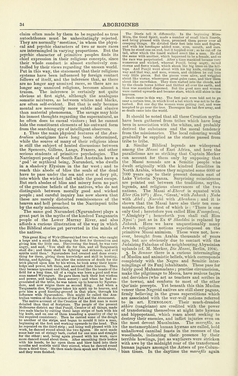 claim often made by them to be regarded as true autochthones must be unhesitatingly rejected. They are normally ‘ mestizos,’ in whom the physi- cal and psychic characters of two or more races are intermingled in varying proportions. But the psychic character of primitive peoples finds its chief expression in their religious concepts, since their whole conduct is almost exclusively con- trolled by their views regarding the unseen world. Put in this way, the statement that their religious systems have been influenced by foreign contact follows of itself, and the inference that, as there are no longer any unmixed races, so there are no longer any unmixed religions, becomes almost a truism. The inference is certainly not quite obvious at first sight, although the analogous somatic mixtures, as between whites and blacks, are often self-evident. But that is only because mental are necessarily more subtle and elusive than material phenomena. The savage may hide his inmost thoughts regarding the supernatural, as he often does to casual visitors ; but he cannot hide the constituent elements of his outward form from the searching eye of intelligent observers. I. Thus the main physical features of the Aus- tralian aborigines have long been determined, while the source of many of their religious ideas is still the subject of heated discussions between the Spencers, Gillens, Langs, Frazers, and other serious students of primitive psychologies. The Narrinyeri people of South-East Australia have a ‘ god ’ or mythical being, Nurunderi, who dwells in a shadowy Elysium in the far west; and to reach this abode of bliss the souls of the dead have to pass under the sea and over a fiery pit, into which the wicked fall while the good escape. But such abodes of bliss and misery form no part of the genuine beliefs of the natives, who do not distinguish between morally good and wicked people ; and careful inquiry has now shown that these are merely distorted reminiscences of the heaven and hell jjreached to the Narrinyeri tribe by the early missionaries. The same god Nurunderi (Ngurundere) plays a great part in the myths of the kindred Tanganarin people of the Lower Murray River, and also affords a curious illustration of the way in which the Biblical stories get perverted in the minds of the natives. This great King of Wyir (Heaven) had two wives, who caught a large and a small fish, keeping the first for themselves and giving him the little one. Discovering the fraud, he was very angry, and said, ‘ You shall die for this, and all Tanganarin shall die; and there shall be fighting and sickness, and e\il lere had created and done every- n knowledge and skill in hunting, fter the sentence of death for the is wives, he took away their know- r, left them, and ascended into heaven. Then tney necame ignorant and blind, and lived like the beasts of the field for a long time, till of a virgin was born a good and wise man named Wyungare. He gave them back their lost wisdom and power, and taught them sorcery; and when he had re- generated all the tribe, he was taken up to heaven by Ngurun- dere, and now reigns there as second King. And when a Tanganarin dies, Wyungare takes his spirit up to heaven, and gets him a good hunting-ground in that place, through his influence with Ngurundere. This might be called the Aus- tralian version of the doctrines of the Fall and the Atonement. The native account of the Creation of the first man is more detailed than that of Scripture. The people consistenoj'. Then he „ ■' ■ - ’ ’  mould it into a man, „ ..-rds to the head. This he repeated on the third strip ; and being well pleased with his work, he danced round about the two figures. He next made le hair out of stringy bark, curled fc nt.har- eiriH hclnn. for the „ more danced round about them. with his hands, he lay upon them mouths and nostrils untU they sf and blew hard ed, when he danced round them a third time. He then made them speak and walk about, and they were finished. The Dieris tell it differently. In the beginning Mfira- MCira, the Good Spirit, made a number of small black lizards, and being pleased with them, promised them power over all creeping things. He divided their feet into toes and fingers, and with bis forefinger added nose, eyes, mouth, and ears. Then he stood one on end, but it toppled over; so he cut off its tail, after which the lizard walked erect like a man. He did the same with another, which happened to be a female, and so the race was perpetuated. After a time mankind became very numerous and wicked, whereat Punjil, being angry, raised storms and fierce winds, which shook the big trees on the hill- tops. And Punjil went about with his big knife, cutting this way and that way, and men, women, and children he cut into very little pieces. But the pieces were alive, and wriggled about like worms, whereupon great gales came, and blew them about like snowflakes. They were wafted into the clouds, and by the clouds borne hither and thither all over the earth, and thus was mankind dispersed. But the good men and women were carried upwards and became stars, which still shine in the Death came in this way. The first pair were told not to go near a certain tree, in which lived a bat which was not to be dis- turbed. But one day the women were getting fuel, and were tempted to go near the tree. Thereupon the bat flew away, and so death came into the world. It .should be noted that all these Creation myths have been gathered from tribes which have long been in association with the whites, and probably derived the substance and the moral tendency from the missionaries. The local colouring would gradually be supplied as the stories passed from tribe to tribe. 2. Similar Biblical legends are widespread among the Masai of East Africa, and here the parallelisms are so striking that Captain Merker can account for them only by supposing that the Masai nomads are a Semitic people who dwelt originally with the kindred Israelites in North Arabia, whence they migrated some 6000 or 7000 years ago to their present domain east of Lake Victoria Nyanza. Surprising coincidences are pointed out between the traditions, myths, legends, and religious observances of the two nations. The Masai el-Eberet is equated with Eher (Gn lO^M ; Bau, ‘ Great,’ with Jahweh ; Nabe with Abel’, Narabd with Abraham’, and it is sho^vn that the Masai have also their ten com- mandments, the first of which is : ‘ There is one only God ; heretofore you called Him E'magelani, “Almighty”; henceforth you shall call Him Ngai ’; just as in Ex 6^ Shaddai is replaced by Jahwedi. Here we have unquestionably many Jewish religious notions superimposed on the primitive Masai animism. These were not, how- ever, brought from Arabia thousands of years ago, but are obviously due to contact with the Judaizing Falashas of the neighbouring Abyssinian uplands (cf. M. Merker, Die Masai, Berlin, 1904). 3. In Senaar there is a curious intermingling of Muslim and animistic beliefs, which corresponds completely with the Negro and Semitic inter- minglings of its Funj inhabitants. These pass for fairly good Muhammadans ; practise circumcision, make the pilgrimage to Mecca, have zealous faqirs and dervishes (who act as teachers and scribes in the towns), and conform to most of the other Qur’anic precepts. Yet beneath this thin Muslim veneer these Negroid natives are stUl sheer pagans, firmly believing in the gross superstitions which are associated with the wer-wolf notions referred to in art. Ethnology. Their much-dreaded sdhirs (magicians) are credited with the power of transforming themselves at night into hyaenas and hippopotami, which roam about seeking to destroy their enemies, and inflict injuries even on the most devout Musalmans. The marajils, as the metamorphized human hyaenas are called, hold unhallowed cannibal feasts in the recesses of the woodlands, indicating their, presence by their terrible bowlings, just as wayfarers were stricken with awe by the midnight roar of the transformed human jaguars amongst the Aztecs of pre-Colum- bian times. In the daytime the marajils again