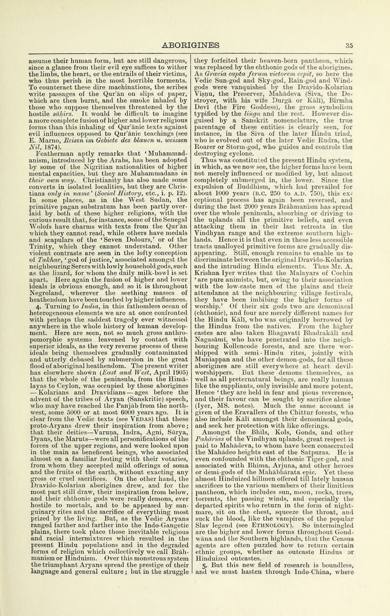 assume their human form, but are still dangerous, since a glance from their evil eye suffices to wither the limbs, the heart, or the entrails of their victims, who thus perish in the most horrible torments. To counteract these dire machinations, the scribes write passages of the Qur’an on slips of paper, which are then burnt, and the smoke inhaled by those who suppose themselves threatened by the hostile sahirs. It would be difficult to imagine a more complete fusion of higher and lower religious forms than this inhaling of Qur’anic texts against evil influences opposed to Qur’anic teachings (see E. Marno, Beisen im Gebiete des blauen u. weissen Nil, 1874). Featherman aptly remarks that ‘Muhammad- anism, introduced by the Arabs, has been adopted by some of the Nigiitian nationalities of higher mental capacities, but they are Muhammadans in their own way. Christianity has also made some converts in isolated localities, but they are Chris- tians only in name’ (Social History, etc., i. p. 12). In some places, as in the West Sudan, the primitive pagan substratum has been partly over- laid by both of these higher religions, with the curious result that, for instance, some of the Senegal Wolofs have charms with texts from the Qur’an which they cannot read, while others have medals and scapulars of the ‘Seven Dolours,’ or of the Trinity, which they cannot understand. Other violent contrasts are seen in the lofty conception of Takhar, ‘ god of justice,’ associated amongst the neighbouring Serers with lowly household gods, such as the lizard, for whom the daily milk-bowl is set apart. Here again the fusion of higher and lower ideals is obvious enough, and so it is throughout Negroland, wherever the seething masses of heathendom have been touched by higher influences. 4. Turning to India, in this fathomless ocean of heterogeneous elements we are at once confronted with perhaps the saddest tragedy ever witnessed anywhere in the whole history of human develop- ment. Here are seen, not so much gross anthro- pomorphic systems leavened by contact with superior ideals, as the very reverse process of these ideals being themselves gradually contaminated and utterly debased by submersion in the great flood of aboriginal heathendom. The present writer has elsewhere shown (East and West, April 1905) that the whole of the peninsula, from the Hima- layas to Ceylon, was occupied by these aborigines — Kolarians and Dravidians — ages before the advent of the tribes of Aryan (Sanskritic) speech, who may have reached the Pan jab from the north- west, some 6000 or at most 6000 years ago. It is clear from the Vedic texts (see Vedas) that these proto-Aryans drew their inspiration from above; that their deities—Varuna, Indra, Agni, Surya, Dyaus, the Maruts—were all personifications of the forces of the upper regions, and were looked upon in the main as beneficent beings, who associated almost on a familiar footing with their votaries, from whom they accepted mild offerings of soma and the fruits of the earth, without exacting any gross or cruel sacrifices. On the other hand, the Dravido-Kolarian aborigines drew, and for the most part still draw, their inspiration from below, and their ehthonic gods were really demons, ever hostOe to mortals, and to be appeased by san- guinary rites and the sacrifice of everything most prized by the living. But, as the Vedic Aryans ranged farther and farther into the Indo-Gangetic plains, there took place those inevitable religious and racial intermixtures which resulted in the present Hindu populations and in the degraded forms of religion which collectively we call Brah- manism or Hinduism. Over this monstrous system the triumphant Aryans spread the prestige of their language and general culture; but in the struggle they forfeited their heaven-bom pantheon, which was replaced by the ehthonic gods of the aborigines. As Graecia capta ferum victorem cepit, so here the Vedic Sun-god and Sky-god, Rain-god and Wind- gods were vanquished by the Dravido-Kolarian Visnu, the Preserver, Mahadeva (Siva, the De- stroyer, with his wife Durga or Kali), Birmha Devi (the Fire Goddess), the gross symbolism typified by the lihga and the rest. However dis- guised by a Sanskrit nomenclature, the true parentage of these entities is clearly seen, for instance, in the Siva of the later Hindu triad, who is evolved out of the later Vedic Rudra, the Roarer or Storm-god, who guides and controls the destroying cyclone. Thus was constituted the present Hindu system, in which, as we now see, the higher forms have been not merely influenced or modified by, but almost completely submerged in, the lower. Since the expulsion of Buddhism, which had prevailed for about 1000 years (b.c. 250 to a.d. 750), this ex- ceptional process has again been reversed, and during the last 2000 years Brahmanism has spread over the whole peninsula, absorbing or driving to the uplands all the primitive beliefs, and even attacking them in their last retreats in the Vindhyan range and the extreme southern high- lands. Hence it is that even in these less accessible tracts unalloyed primitive forms are gradually dis- appearing. StUl, enough remains to enable us to discriminate between the original Dravido-Kolai'ian and the intruding Hindu elements. Thus Mr. A. Krishna Iyer writes that the Malayars of Cochin ‘ are pure animists, but, owing to their association with the low-caste men of the plains and their attendance at the neighbouring village festivals, they have been imbibing the higher forms of worship.’ Of their six gods two are demoniacal (ehthonic), and four are merely different names for the Hindu Kali, who was originally borrowed by the Hindus from the natives. From the higher castes are also taken Bhagavati Bhadrakali and Nagasami, who have penetrated into the neigh- bouring Kollencode forests, and are there wor- shipped with semi-Hindu rites, jointly with Muniappan and the other demon-gods, for aU these aborigines are still everywhere at heart devil- worshippers. But these demons themselves, as well as all preternatural beings, are really human like the suppliants, only invisible and more potent. Hence ‘ they are held in fear and pious reverence, and their favour can be sought by sacrifice alone ’ (Iyer, MS. notes). Much the same account is given of the Eravallers of the Chittur forests, who also include Kali amongst their demoniacal gods, and seek her protection with like ofl'erings. Amongst the Bhils, Kols, Gonds, and other Pahdrias of the Vindhyan uplands, great respect is paid to Mahadeva, to whom have been consecrated the Mahadeo heights east of the Satpuras. He is even confounded with the ehthonic Tiger-god, and associated with Bhima, Arjuna, and other heroes or demi-gods of the Mahabharata epic. Yet these almost Hinduized hillmen ottered till lately human sacrifices to the various members of their limitless pantheon, which includes sun, moon, rocks, trees, torrents, the passing winds, and especially the departed spirits wlio return in the form of night- mare, sit on the chest, squeeze the throat, and suck the blood, like the vampires of the popular Slav legend (see Ethnology). So intermingled are the higher and lower forms throughout Gond- wana and the Southern highlands, that the Census agents are often puzzled how to return certain ethnic groups, whether as outcaste Hindus or Hinduized outcastes. 5. But this new field of research is boundless, and we must hasten through Indo-China, where