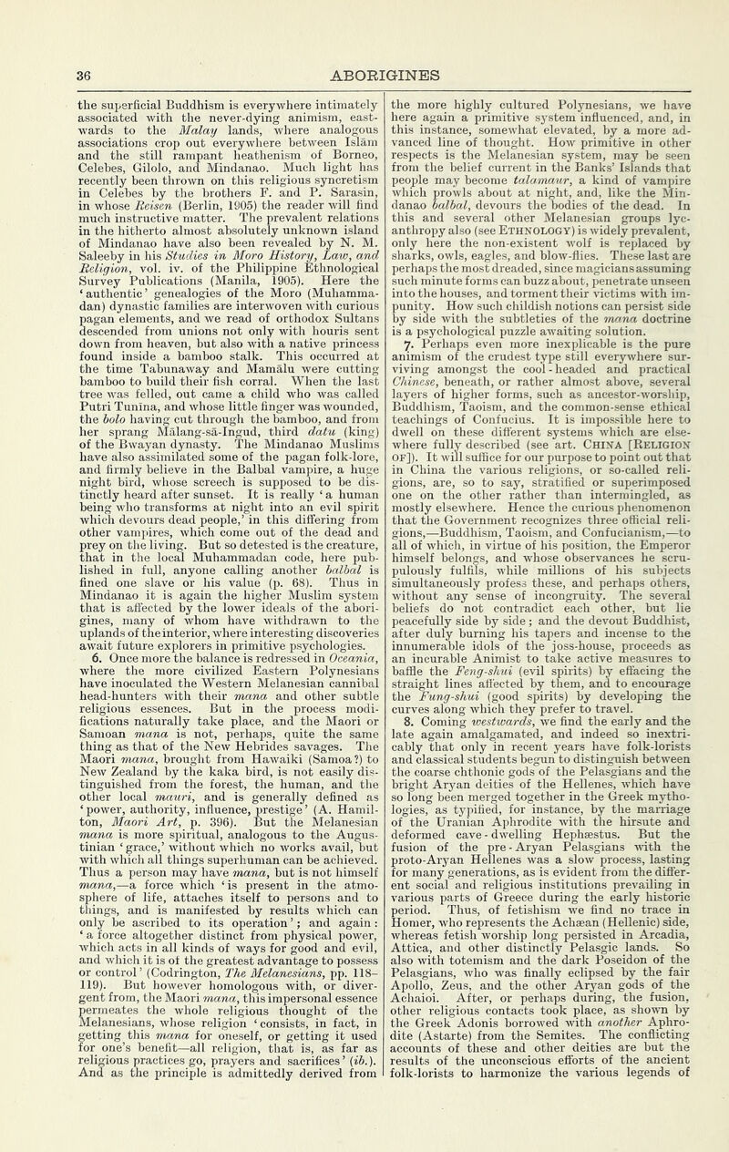 the superficial Buddhism is everywhere intimately associated with the never-dying animism, east- wards to the Malay lands, where analogous associations crop out everywhere between Islam and the still rampant heathenism of Borneo, Celebes, Gilolo, and Mindanao. Much light has recently been thrown on this religious syncretism in Celebes by the brothers F. and P. Sarasin, in whose Reisen (Berlin, 1905) the reader will find much instructive matter. The prevalent relations in the hitherto almost absolutely unknown island of Mindanao have also been revealed by N. M. Saleeby in his Studies in Moro History, Law, and Religion, vol. iv. of the Philippine Ethnological Survey Publications (Manila, 1905). Here the ‘authentic’ genealogies of the Moro (Muhamma- dan) dynastic families are interwoven with curious agan elements, and we read of orthodox Sultans escended from unions not only with houris sent down from heaven, but also with a native princess found inside a bamboo stalk. This occurred at the time Tabunaway and Mamalu were cutting bamboo to build their fish corral. When the last tree was felled, out came a child who was called Putri Tunina, and whose little finger was wounded, the holo having cut through the bamboo, and from her sprang Malang-sa-Ingud, third datu (king) of the Bwayan dynasty. The Mindanao Muslims have also assimilated some of the pagan folk-lore, and firmly believe in the Balbal vampire, a huge night bird, whose screech is supposed to be dis- tinctly heard after sunset. It is really ‘ a human being who transforms at night into an evil spirit which devours dead people,’ in this differing from other vampires, which come out of the dead and prey on the living. But so detested is the creature, that in the local Muhammadan code, here pub- lished in full, anyone calling another balbal is fined one slave or his value (p. 68). Thus in Mindanao it is again the higher Muslim system that is affected by the lower ideals of the abori- gines, many of whom have withdrawn to the uplands of the interior, where interesting discoveries await future explorers in primitive psychologies. 6. Once more the balance is redressed in Oceania, where the more civilized Eastern Polynesians have inoculated the Western Melanesian cannibal head-hunters with their mana and other subtle religious essences. But in the process modi- fications naturally take place, and the Maori or Samoan mana is not, perhaps, quite the same thing as that of the New Hebrides savages. The Maori mana, brought from Hawaiki (Samoa?) to New Zealand by the kaka bird, is not easily dis- tinguished from the forest, the human, and the other local mauri, and is generally defined as ‘power, authority, influence, prestige’ (A. Hamil- ton, Maori Art, p. 396). But the Melanesian mana is more spiritual, analogous to the Augus- tinian ‘grace,’ without which no works avail, but with which all things superhuman can be achieved. Thus a person may have mana, but is not himself mana,—a force which ‘is present in the atmo- sphere of life, attaches itself to persons and to things, and is manifested by results which can only be ascribed to its operation ’; and again : ‘ a force altogether distinct from physical power, Avhich acts in all kinds of ways for good and evil, and which it is of the greatest advantage to possess or control’ (Codrington, The Melanesians, pp. 118- 119). But however homologous with, or diver- gent from, the Maori mana, this impersonal essence permeates the whole religious thought of the Melanesians, whose religion ‘ consists, in fact, in getting this mana for oneself, or getting it used for one’s benefit—all religion, that is, as far as religious practices go, prayers and sacrifices’ {ib.). And as the principle is admittedly derived from the more highly cultured Polynesians, we have here again a primitive system influenced, and, in this instance, somewhat elevated, by a more ad- vanced line of thought. How primitive in other respects is the Melanesian system, may be seen from the belief current in the Banks’ Islands that peoj)le may become talamaur, a kind of vampire which prowls about at night, and, like the Min- danao balbal, devours the bodies of the dead. In this and several other Melanesian groups lyc- anthropy also (see Ethnology) is widely prevalent, only here the non-existent wolf is replaced by sharks, owls, eagles, and blow-flies. These last are perhaps the most dreaded, since magicians assuming such minute forms can buzz about, penetrate unseen into the houses, and torment their victims with im- punity. How such childish notions can persist side by side with the subtleties of the mana doctrine is a psychological puzzle awaiting solution. j. Perhaps even more inexplicable is the pure animism of the crudest type still everywhere sur- viving amongst the cool-headed and practical Chinese, beneath, or rather almost above, several layers of higher forms, such as ancestor-worship. Buddhism, Taoism, and the common-sense ethical teachings of Confucius. It is impossible here to dwell on these different systems which are else- where fully described (see art. CHINA [Religion OF]). It will suffice for our purpose to point out that in China the various religions, or so-called reli- gions, are, so to say, stratified or superimposed one on the other rather than intermingled, as mostly elsewhere. Hence the curious phenomenon that the Government recognizes three official reli- gions,—Buddhism, Taoism, and Confucianism,—to all of which, in virtue of his position, the Emperor himself belongs, and whose observances he scru- pulously fulfils, while millions of his subjects simultaneously profess these, and perhaps others, without any sense of incongruity. The several beliefs do not contradict each other, but lie peacefully side by side; and the devout Buddhist, after duly burning his tapers and incense to the innumerable idols of the joss-house, proceeds as an incurable Animist to take active measures to bafile the Feng-shui (evil spirits) by effacing the straight lines aflected by them, and to encourage the Fung-shui (good spirits) by developing the curves along which they prefer to travel. 8. Coming westwards, we find the early and the late again amalgamated, and indeed so inextri- cably that only in recent years have folk-lorists and classical students begun to distinguish between the coarse chthonic gods of the Pelasgians and the bright Aryan deities of the Hellenes, which have so long been merged together in the Greek mytho- logies, as typified, for instance, by the marriage of the Uranian Aphrodite with the hirsute and deformed cave - dwelling Hephaestus. But the fusion of the pre - Aryan Pelasgians with the proto-Aryan Hellenes was a slow process, lasting for many generations, as is evident from the differ- ent social and religious institutions prevailing in various parts of Greece during the early historic period. Thus, of fetishism we find no trace in Homer, who represents the Achaean (Hellenic) side, whereas fetish worship long persisted in Arcadia, Attica, and other distinctly Pelasgic lands. So also with totemism and the dark Poseidon of the Pelasgians, who was finally eclipsed by the fair Apollo, Zeus, and the other Aryan gods of the Achaioi. After, or perhaps during, the fusion, other religious contacts took place, as shown by the Greek Adonis borrowed with another Aphro- dite (Astarte) from the Semites. _ The conflicting accounts of these and other deities are but the results of the unconscious efforts of the ancient folk-lorists to harmonize the various legends of
