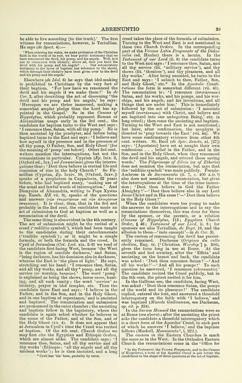 be able to live according [to the truth].’ The first witness for renunciations, however, is Tertullian. He says {de Sped. 4):— ‘When entering the V words of its ced the devil, his poi exion with idolatry, make profession of the Christi ! bear nublic testimony that' Well, is e all, that you have the Elsewhere (de Idol. 6) he says that idol-making is prohibited to Christians by the very fact of their baptism. ‘ For how have we renounced the devil and his angels if we make them?’ In de Cor. 3, after describing the act of disowning ‘ the devil and his pomp and his angels,’ he says: ‘Hereupon we are thrice immersed, making a somewhat ampler pledge than the Lord has ap- pointed in the Gospel.’ So in the Canons of Hippolytus, which probably represent Roman or Alexandrian usage early in the 3rd cent., the candidate for baptism turns to the West and says : ‘ I renounce thee, Satan, with all thy pomp.’ He is then anointed by the presbyter, and before being baptized turns to the East and says : ‘ I believe and bow myself in thy presence and in the presence of all thy pomp, O Father, Son, and Holy Ghost ’ [for the meaning of ‘ pomp ’ see below]. Other 3rd cent, writers mention the interrogations, but not the renunciations in particular. Cyprian {Ep. Ixix. 2, [Oxford ed., Ixx.] ad Januarium) gives the interro- gations thus ‘ Dost thou believe in eternal life and remission of sins in the holy Church?’ So Fir- millian (Cyprian, Ep. Ixxiv. 10, [Oxford, Ixxv.]) speaks of a prophetess in Cappadocia, 22 years before, who had baptized many, ‘making use of the usual and lawful words of interrogation.’ And Dionysius of Alexandria, writing to Pope Xystus (ap. Euseb. HE vii. 9), speaks of the questions and answers (t&v ^TrepuiT-qaewv nal rwv i,iroKpl<X€uv inraKoia-as). It is clear, then, that in the 3rd and probably in the 2nd cent, the candidates made an act of submission to God at baptism as well as a renunciation of the devil. The same thing is also evident in the 4th century. The act of submission might be the recital of a creed (‘redditio symbol!’), which had been taught to the candidates during their catechumenate (‘traditio symbol!’); or it might be a simple formula, or both the formula and the creed. In Cyril of Jerusalem (Cat. Led. xix. 2-9) we read of the candidate first facing West, because ‘the West is the region of sensible darkness,’ and Satan, ‘ being darkness, has his dominion also in darkness,’ whereas the East is ‘ the place of light. ’ He says, stretching out his hand : ‘ I renounce thee, Satan, and all thy works, and all thy * pomp, and all thy service (or worship, 'Karpeiav).’ The word ‘pomp’ is explained as being the shows, horse races, hunt- ing, and all such vanity; the word ‘ service ’ as idolatry, prayer in idol temples, etc. Then the candidate faces East and says: ‘ I believe in the Father, and in the Son, and in the Holy Ghost, and in one baptism of repentance,’ and is anointed and baptized. The renunciation and submission are pronounced in the outer chamber; the anointing and baptism follow in the baptistery, where the candidate is again asked whether he believes in the name of the Father, and of the Son, and of the Holy Ghost (xx. 4). It does not appear that at Jerusalem in Cyril’s time the Creed was recited at baptism. Of the 4th cent. Church Orders we may first cite the Egyptian and Ethiopic Orders, which are almost alike. The candidate says : ‘ I renounce thee, Satan, and all thy service and all thy works ’ (Ethiopic : ‘all thy angels and all thy unclean works ’); he is then anointed, and a long * Cyril has ‘his’ here, probably by error. creed takes the place of the formula of submission. Turning to the West and East is not mentioned in these two Church Orders. In the corresponding part of the Verona Latin Fragments of the Didas- calia (ed. Hauler) there is a lacuna. In the Testament of our Lord (ii. 8) the candidate turns to the West and says : ‘ I renounce thee, Satan, and all thy service (lit. ‘military service’), and thy shows (lit. ‘ theatres ’), and thy pleasures, and all thy works.’ After being anointed, he turns to the East and says: ‘ I submit to thee. Father, Son, and Holy Ghost,’ etc.* In the Apostolic Consti- tutions the form is somewhat different (vii. 41). The renunciation is: ‘I renounce (dTroTiiT(To/j,at) Satan, and his works, and his pomps, and his wor- ships, and his angels, and his inventions, and aU things that are under him.’ This is immediately followed by the act of submission: ‘ I associate myself (crvvTdcr<rop.ai) with Christ, and believe and am baptized into one imbegotten Being,’ etc. (a long creed); then come the anointing and baptism. Turning to the West and East is not mentioned ; but later, after confirmation, the neophyte is directed to ‘ pray towards the East ’ (vii. 44). We have some confirmatory evidence from other 4th cent, writers. St. Basil (de Spir. Sancto, xi. [27]) says: ‘ [Apostates] have set at naught their owti confessions . . . belief in the Father, and in the Son, and in the Holy Ghost, when they renounced the devil and his angels, and uttered those saving words.’ The Pilgrimage of Silvia (or of Etheria) does not mention the renunciation, but says that the ‘ redditio symbol! ’ was made publicly. Pseudo- Ambrose in de Sacramentis (ii. 7, c. 400 A.D. ?) also does not mention the renunciation, but gives the interrogations at the time of the trine immer- sion : ‘ Dost thou believe in God the Father Almighty ? ’—‘ Dost thou believe also in our Lord Jesus Christ and in His cross ? ’—‘ Dost thou believe in the Holy Ghost ? ’ When the candidates were too young to make the answers to the interrogations and to say the renunciations themselves, this was done for them by the sponsor, or the parents, or a relation (Canons of Hippolytus, 113; Egyptian Church Order, § 46; Testament of our Lord, ii. 8 ; for sponsors see also Tertullian, de Bapt. 18, and the allusion to them—‘ inde suscepti ’—in de Cor. 3). The custom of renouncing the devil has persist- ently remained. Duchesne (Origines du culte chrdien, Eng. tr. ['Christian Worship’'\ p. 304), gives the form long in use at Rome. At the seventh and last scrutiny, after the ‘ Effeta ’ and anointing on the breast and back, the candidate was asked: ‘Dost thou renounce Satan?’—‘And all his works?’—‘And all his pomps?’ To each question he answered, ‘ I renounce (ahrenuntio).' The candidate recited the Creed publicly, but in the 8th cent, the priest recited it for him. In the Gallican use, the candidate, facing West, was asked : ‘ Dost thou renounce Satan, the pomps of the world and its pleasures?’ The candidate replied, entered the font, and answered a threefold interrogatory on the faith with ‘ I believe,’ and was baptized (Missale Gallicanum, see Duchesne, op. cit. p. 324). In the Sarum Manual the renunciations were as at Rome (see above); after the anointing the priest asks the candidate a threefold interrogatory which is a short form of the Apostles’ Creed, to each part of which he answers ‘ I believe,’ and the baptism follows (Maskell, Monumenta *, i. 22 f.). The custom in the Eastern Churches is much the same as in the West. In the Orthodox Eastern Church the renunciations come in the ‘ Office for * In the Testament, the Verona Fragments, and in the Canons of Hippolytus, a form of the Apostles’ Creed is put before the candidates in the shape of three questions at the act of baptism.