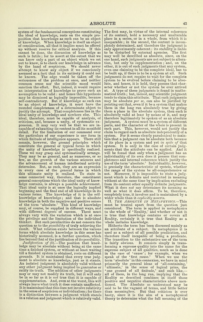 system of the fundamental conceptions constituting the ideal of knowledge, rests on the simple pro- position that knowledge as such can he an object of knowledge. When knowledge is itself an object of consideration, all that it implies must be offered up without reserve for critical analysis. If this cannot he done, the discussion of knowledge as such is futile ; for to assert at the outset that we can know only a part of an object which we set out to know, is to check our knowledge in advance by the hand of scepticism. We should never attempt to know any object if we consciously assumed as a fact that in its entirety it could not be known. The edge would be taken off the seriousness of the problem at once, and neither common sense nor the scientific mood would sanction the effort. But, indeed, it would require an interpretation of knowledge to prove such an assumption to be valid : and hence this hypothesis may be dismissed as logically impossible, because self-contradictory. But if knowledge as such can be an object of knowledge, it must have the rounded completeness of a determinate object to justify the attempt. That completeness lies in the ideal unity of knowledge and nowhere else. This ideal, therefore, must be capable of analysis, of criticism, and, because a unity, of systematic ex- pression. It may very well be that we are in- capable of exhausting its content in all its manifold detail. For the limitation of our command over the particulars of our experience is one form in which finitude of intelligence appears. There still remain, however, the ground principles which constitute the general or typical forms in which the unity of knowledge is specifically realized. These we may grasp and systematically arrange. They may be as general, and as numerous, or as few, as the growth of the various sciences and the advancement of human intellectual activity determine. But, as such, they are an expression in every case of the general forms in which this ultimate unity is realized. To state in some connected way, therefore, the constituent general conceptions which the ideal unity of know- ledge contains, is always a possible achievement. That ideal unity is at once the logically implied beginning and the final end of all knowledge in its various forms. The knowledge of it is the self- knowledge of knowledge; and that is absolute knowledge in both the negative and positive senses of the term ‘absolute.’ This kind of knowledge may, of course, be supplied in different ways, and with different degrees of success. These must always vary with the variation which is at once the privilege and the limitation of the individual thinker. But such peculiarities do not concern the question as to possibility of truly achieving the result. What relation exists between the various forms which absolute knowledge in this sense has historically assumed, is a further question, which lies beyond that of the justification of its possibility. Justification of (b).—The position that know- ledge may be absolute without being at the same time a finished system, or without at least waiting till a finished system is obtained, rests on different grounds. It is maintained that every true judg- ment is absolute as knowledge, just as it stands. An isolated judgment is absolutely valid without any other judgment being implied to guarantee or ratify its truth. The addition of other judgments may or may not modify its truth, but it wfll only be in so far as it is not true that it is capable of supplementation. And, even at the worst, this will always leave what truth it does contain unaffected. It is maintained that this does not involve relativity in the sense of scepticism or individualism; for there is a distinction between a judgment which stands in a relation and judgment which is relatively valid. The first may, in virtue of the internal coherence of its content, hold a necessary and unalterable place in a series, or in a whole, from which it is inseparable; in the second, the content is incom- pletely determined, and therefore the jud^ent is only approximately coherent: its stability is liable to be disturbed by external agencies. The first may well be described as absolute, since, on the one hand, such judgments are not subject to altera- tion, but only to supplementation; and, on the other, it is out of such judgments that any system, even one claiming to be the complete ideal, has to be built up, if there is to be a system at all. Such judgments do not require to wait for the complete system to be evolved before claiming to be abso- lute, and hence, it is held, they possess that char- acter whether or not the system be ever arrived at. A type of these judgments is found in mathe- matical truth ; but, indeed, any scientific judgment tends to claim this attribute. That such jud^ents may he absolute per se, can also be justified by pointing out that, even if it be a system that makes them in the long run absolutely true by giving them a place in the absolute system, then each is ahsolutmy valid at least by means of it, and may therefore legitimately be spoken of as an absolute judgment. A system must be a system of different parts, and the character of the whole is present in each part. This, however, would not justify the claim to regard each as absolute independently of a system. For it seems clearly paradoxical to main- tain that a judgment can be absolute both because of its place in a system and yet in spite of that system. It is only in the case of certain judg- ments that the attribute can be applied. And it will be found that only when a judgment has an individuality of its own does it possess that com- pleteness and internal coherence which justify the use of the term ‘ absolute.’ Individuality, however, is precisely the characteristic of system, whether the range of the system be all-comprehensive or not. Moreover, it is impossible to state a judg- ment which is definite and restricted in meaning without at the same time by implication excluding from its content other equally definite judgments. What it does not say determines its meaning as well as what it does affirm. To be, therefore, completely true, it involves and is maintained by a wider whole than it explicitly asserts. II. Tme Absolute in Metaphysics.—This must be treated apart from the question just considered. The term is applied in metaphysics to the whole of ‘ Reality,’ and whether or not it is true that knowledge contains or covers all Reality, certainly it is true that Reality as a whole includes knowledge. Hitherto the term has been discussed mainly as an attribute of a subject. In metaphysics it is used as a subject of all possible predication, and therefore itself incapable of being a predicate. The transition to the substantive use of the term is fairly obvious. It consists simply in trans- forming a supreme quality into the name for the supreme subject of all qualities, much as is done in the case of ‘cause’; for example, when we speak of the ‘first cause.’ When we use the term ‘ absolute ’ in this connexion, we have in mind primarily the general ideas of ‘all-containing,’ ‘ultimate,’ in the sense of logical prius, the ‘ one ground of all finitude,’ and such like,— all of them, in the long run, implying that the Reality so described combines in itself those positive and negative characteristics above men- tioned. The Absolute so understood may be said to be the vaguest of terms, and little better than meaningless. But that criticism is over hasty, since it is the aim of a metaphysical theory to determine what the full meaning of the