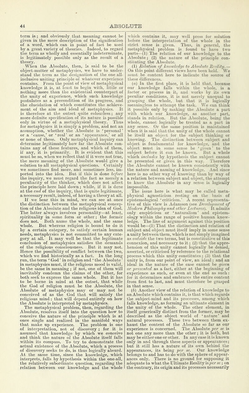 term is; and obviously that meaning cannot be given in the mere description of the signification of a word, which can in point of fact be used by a great variety of theories. Indeed, to regard the term as wholly and essentially indeterminate, is legitimately possible only as the result of a theory. When the Absolute, then, is said to be the object-matter of metaphysics, we have to under- stand the term as the designation of the one all- inclusive uniting principle of whatever experience contains. P’rom the point of view of metaphysical knowledge it is, at least to begin with, little or nothing more than the existential counterpart of the unity of experience, which such knowledge postulates as a precondition of its progress, and the elucidation of which constitutes the achieve- ment of the aim and ideal of metaphysics. It is therefore at the outset quite colourless; any more definite specification of its nature is possible only in virtue of a metaphysical theory. Thus for metaphysics it is simply a problem, and not an assumption, whether the Absolute is ‘ personal ’ or a ‘cause,’ or ‘real’ or an ‘appearance,’ or all or none of these. Only metaphysical inquiry can determine legitimately how far the Absolute con- tains any of these features, and which of them, if any, it is primarily. It is evident that this must be so, when we reflect that if it were not true, the mere meaning of the Absolute would give a solution to all metaphysical questions. Certainly Ave sometimes find more, and sometimes less, im- ported into the idea. But if this is done before the inquiry, Ave must regard the fact as merely a peculiarity of the thinker, Avhich does not affect the principle here laid doAvn; Avhile, if it is done at the end of the inquiry, that is quite legitimate, a necessary result, indeed, of having a theory at all. If we bear this in mind, we can see at once the distinction betAveen the metaphysical concep- tion of the Absolute and the religious idea of God. The latter ahvays involves personality—at least, spirituality in some form or other; the former does not. Both name the Avhole, and the same Avhole. But whereas religion is bound to do it by a certain category, to satisfy certain human needs, metaphysics is not committed to any cate- gory at all. it may Avell be that the legitimate conclusion of metaphysics satisfies the demands of the religious consciousness. But it may not. Hence the possibility of conflict betAveen the two, Avhich Ave find historically as a fact. In the long run, the term ‘ God ’ in religion and ‘ the Absolute ’ in metaphysics must, if the religious mood is valid, be the same in meaning ; if not, one of them will inevitably condemn the claims of the other, for both seek to express the same Avhole. But it has to be borne in mind at the outset, that while the God of religion must be the Absolute, the Absolute of metaphysics may or may not be conceived of as the God that will satisfy the religious mind : that Avill depend entirely on hoAv the Absolute is interpreted by metaphysics. The metaphysical problem, then, regarding the Absolute, resolves itself into the question how to conceive the nature of the principle which is at once single and realized in the manifold ways that make up experience. The problem is one of interpretation, not of discovery ; for it is assumed that knowledge by which we conceive and think the nature of the Absolute itself falls within its compass. To try to demonstrate the actual existence of the Absolute, Avhich a process of discovery seeks to do, is thus logically absurd. At the same time, since the knoAvledge, which interprets, falls by hypothesis Avithin the one-all, the relatively subordinate question, regarding the relation between our knowledge and the whole Avhich contains it, may well press for solution before the interpretation of the Avhole in the strict sense is given. Thus, in general, the metaphysical problem is found to have tAvo parts—(1) The relation of our knowledge to the Absolute; (2) the nature of the principle con- stituting the Absolute. (1) Relation of knowledge to Absolute Reality.— On this point different vieAvs have been held. We must be content here to indicate the source of these difl'erences. (а) In the first place, it is held that, because our knoAvledge falls Avithin the Avhole, is a factor or process in it, and Avorks by its OAvn peculiar conditions, it is not merely unequal to grasping the whole, but that it is logically meaningless to attempt the task. We can think it possible only by making the Absolute a part Avith Avhich our knoAvledge, as another part, stands in relation. But the Absolute, being the Avhole, cannot logically be treated as a part in any sense. Or the same position is maintained Avhen it is said tliat the unity of the whole cannot be itself an object for the .subject thinking or knowing. The distinction betAveen subject and object is fundamental for knoAvledge, and the object must in some sense be ‘ given ’ to the subject before it can be knoAvn. But a Avhole Avhich includes by hypothesis the subject cannot be presented or given in this Avay. Therefore the Absolute cannot be knoAvn consistently with the nature and naming of knoAvledge. And since here is no other Avay of knowing than by Avay of a relation betAveen subject and object, the attempt to knoAv the Absolute in any sense is logically impossible. The issue here is Avhat may be called meta- physical agnosticism resting on the basis of epistemological ‘criticism.’ A recent representa- tive of this Anew is Adamson (see Development of Modern Philosophy and other Lectures). It admits only empiricism or ‘naturalism’ and epistem- ology Avithin the range of positive human knoAv- ledge. The line of argument against this position Avould be—(1) That the distinction and relation of subject and object must itself imply in some sense a unity betAveen them, AA’hich is not simply imagined as outside the tAvo terms, but is constituth'e of this connexion, and necessary to it; (2) that the appre- hension of this unity cannot logically be denied, asserted, or criticised by reference to the relational process AAdiich this unity constitutes ; (3) that the unity is, from our point of vieAv, an ideal; and an ideai in the nature of the case cannot be given or presented as a fact, either at the beginning of experience as such, or eA^en at the end as such: for it determines and embraces the entire content from first to last, and must therefore be grasped in that sense. (б) Another vieAV of the relation of knowledge to an Absolute which contains it, is that Avliich regards the subject-mind and its processes, among Avhich falls knowledge, as forming an ultimate element in the unity of the whole. The other element, in itself generically distinct from the former, may be described as the object world of ‘nature’ and natural processes. These tAvo betAveen them ex- haust the content of the Absolute so far as our experience is concerned. The Absolute per se is not one any more than the other; it is both, hut may be either one or other. In any case it is knoAATi only in and through these aspects or appearances; but it still has a nature of its oaati behind the appearances, its being per se. Our knowledge belongs to and has to do Avith the sphere of appear- ances only. There is no ground for supposing it adequate to Avhat the Ultimate Beality is per se ; on the contrary, its origin and its processes necessarily
