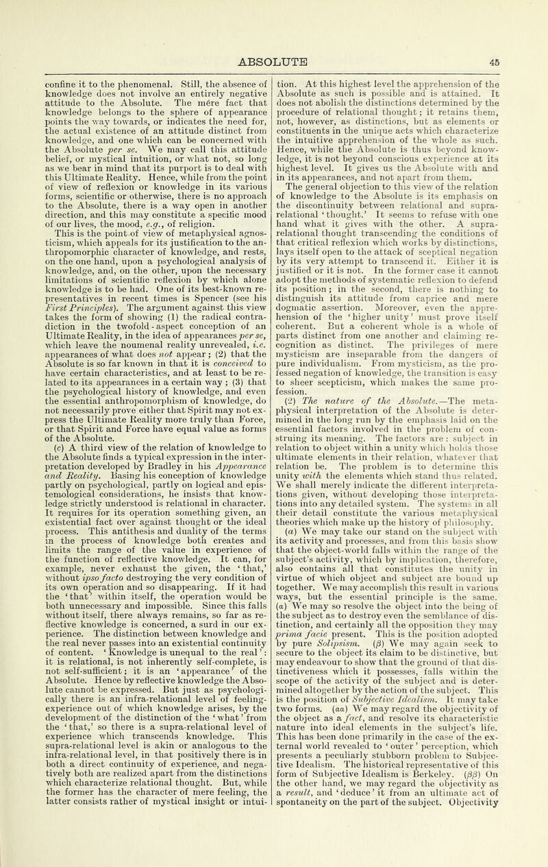 confine it to the phenomenal. Still, the absence of knowledge does not involve an entirely negative attitude to the Absolute. The m6re fact that knowledge belongs to the sphere of appearance points the way towards, or indicates the need for, the actual existence of an attitude distinct from knowledge, and one which can be concerned with the Absolute per se. We may call this attitude belief, or mystical intuition, or what not, so long as we bear in mind that its purport is to deal with this Ultimate Keality. Hence, while from the point of view of reflexion or knowledge in its various forms, scientific or otherwise, there is no approach to the Absolute, there is a way open in another direction, and this may constitute a specific mood of our lives, the mood, e.g., of religion. This is the point-of view of metaphysical agnos- ticism, which appeals for its justification to the an- thropomorphic character of knowledge, and rests, on the one hand, upon a psychological analysis of knowledge, and, on the other, upon the necessary limitations of scientific reflexion by which alone knowledge is to be had. One of its best-known re- presentatives in recent times is Spencer (see his First Principles). The argument against this view takes the form of showing (1) the radical contra- diction in the twofold - aspect conception of an Ultimate Reality, in the idea of appearances per se, which leave the noumenal reality unrevealed, i.e. appearances of what does not appear; (2) that the Absolute is so far known in that it is conceived to have certain characteristics, and at least to be re- lated to its appearances in a certain way ; (3) that the psychological history of knowledge, and even the essential anthropomorphism of knowledge, do not necessarily prove either that Spirit may not ex- press the Ultimate Reality more truly than Force, or that Spirit and Force have equal value as forms of the Absolute. (c) A third view of the relation of knowledge to the Absolute finds a typical expression in the inter- pretation developed by Bradley in his Appearance and Reality. Basing his conception of knowledge partly on psychological, partly on logical and epis- temological considerations, he insists that know- ledge strictly understood is relational in character. It requires for its operation something given, an existential fact over against thought or the ideal process. This antithesis and duality of the terms in the process of knowledge both creates and limits the range of the value in experience of the function of reflective knowledge. It can, for example, never exhaust the given, the ‘ that,’ without ipso facto destroying the very condition of its own operation and so disappearing. If it had the ‘that’ within itself, the operation would be both unnecessary and impossible. Since this falls without itself, there always remains, so far as re- flective knowledge is concerned, a surd in our ex- perience. The distinction between knowledge and the real never passes into an existential continuity of content. ‘ Knowledge is unequal to the real ’: it is relational, is not inherently self-complete, is not self-sufficient; it is an ‘ appearance ^ of the Absolute. Hence by refiective knowledge the Abso- lute cannot be expressed. But just as psychologi- cally there is an infra-relational level of feeling- experience out of which knowledge arises, by the development of the distinction of the ‘what’from the ‘that,’ so there is a supra-relational level of experience which transcends knowledge. This supra-relational level is akin or analogous to the infra-relational level, in that positively there is in both a direct continuity of experience, and nega- tively both are realized apart from the distinctions which characterize relational thought. But, while the former has the character of mere feeling, the latter consists rather of mystical insight or intui- tion. At this highest level the apprehension of the Absolute as such is possible and is attained. It does not abolish the distinctions determined by the procedure of relational thought; it retains them, not, however, as distinctions, but as elements or constituents in the unique acts wdiich characterize the intuitive apprehension of the whole as such. Hence, while the Absolute is thus beyond know- ledge, it is not beyond conscious experience at its highest level. It gives us the Ab.solute with and in its appearances, and not apart from them. The general objection to this view of the relation of knowledge to the Absolute is its emphasis on the discontinuity between relational and supra- relational ‘ thought.’ It seems to refuse with one hand what it gives with the other. A supra- relational thought transcending the conditions of that critical reflexion which works by distinctions, lays itself open to the attack of sceptical negation by its very attempt to transcend it. Either it is justified or it is not. In the former case it cannot adopt the methods of systematic reflexion to defend its position; in the second, there is nothing to distinguish its attitude from caprice and mere dogmatic assertion. Moreover, even the appre- hension of the ‘higher unity’ must prove itself coherent. But a coherent whole is a whole of parts distinct from one another and claiming re- cognition as distinct. The privileges of mere mysticism are inseparable from the dangers of pure individualism. From mysticism, as the pro- fessed negation of knowledge, the transition is easy to sheer scepticism, which makes the same pro- fession. (2) The nature of the Absolute.—The meta- physical interpretation of the Absolute is deter- mined in the long run by the emphasis laid on the essential factors involved in the problem of con- struing its meaning. The factors are; subject in relation to object within a unity wliich holds those ultimate elements in their relation, whatever that relation be. The problem is to determine this unity with the elements which stand thus related. We shall merely indicate the ditt'erent interpreta- tions given, without developing those interpreta- tions into any detailed system. The sj’stems in all their detail constitute the various metaphysical theories which make up the history of pliilosophy. (a) We may take our stand on the subject with its activity and processes, and from this basis show that the object-world falls within the range of the subject’s activity, which by implication, therefore, also contains all that constitutes the unity in virtue of which object and subject are bound up together. We may accomplish this result in various ways, but the essential principle is the same, (a) We may so resolve the object into the being of the subject as to destroy even the semblance of dis- tinction, and certainly all the opposition they may prima facie present. This is the position adopted by pure Solipsism. (P) We may again seek to secure to the object its claim to be distinctive, but may endeavour to show that the ground of th<at dis- tinctiveness which it possesses, falls within the scope of the activity of the subject and is deter- mined altogether by the action of the subject. This is the position of Subjective Idealism. It may take two forms, (aa) We may regard the objectivity of the object as a, fact, and resolve its characteristic nature into ideal elements in the subject’s life. This has been done primarily in the case of the ex- ternal world revealed to ‘ outer ’ perception, which presents a peculiarly stubborn problem to Subjec- tive Idealism. The historical representative of this form of Subjective Idealism is Berkeley. (j3/3) On the other hand, we may regard the objectivity as a result, and ‘ deduce ’ it from an ultimate act of spontaneity on the part of the subject. Objectivity