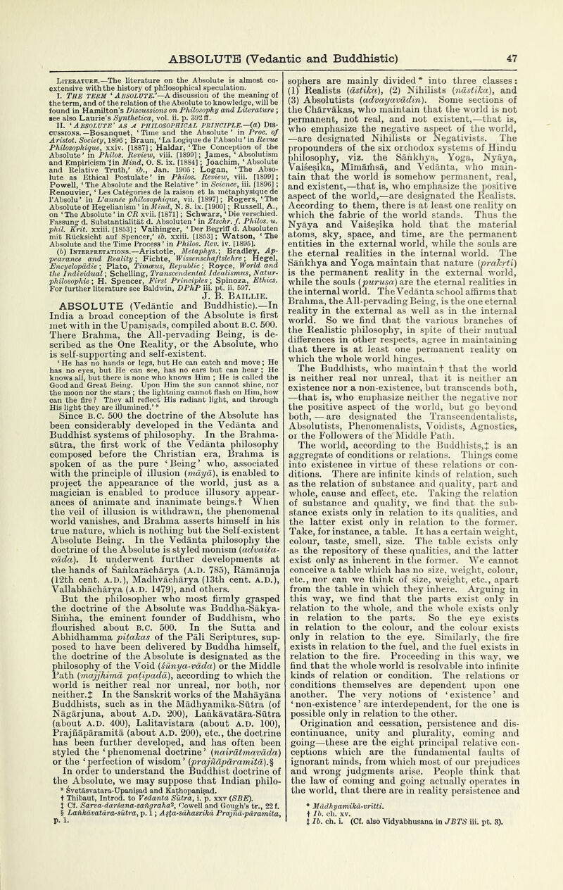 Literatoek.—The literature on the Absolute is almost co- extensive with the history of philosophical speculation. I. The term ‘ Absolute.’—A discussion of the meaning of the term, and of the relation of the Absolute to knowledge, will be found in Hamilton’s Discussions on Philosophy and Literature; see also Laurie's Synthetica, vol. ii. p. 392 ff. II. ‘Absolute’ as a philosophjgal principle.—^) Dis- cussions.-Bosanquet, ‘Time and the Absolute’ in Proc. of Aristot. Society, 1896 ; Braun, ‘ La Logique de I’Absolu ’ in Revue Philosophique, xxiv. [1887]; Haidar, ‘ The Conception of the Absolute ’ in Philos. Review, viii. [1899]; James, ‘ Absolutism ■ “ ■ ■ ■ '!in Mind, O. S. ix. [1884]; Joi and Empiric and Relatii lute as Ethical Postulat PoweU, ‘ The Absolute an Renouvier, ‘ Les Cat6goi' in PhUos. Re^v le Relative ’ in Scie ie la raison el ‘The j hilosophique, vil. [1897]; Rogers, ‘ The ^1 ’ inMind, N. S. ix. [1900]; RusseU, A., 1 ‘ The Absolute ’ in CR xvii. [1871]; Schwarz, ‘ Die verschied. issung d. Substantialitat d. Absoluten ’ in Ztschr. f. Philos, u. HI. Krit. xxiii. [1853]; Vaihinger, ‘ Der Begriff d. Absoluten it Riioksicht auf Spencer,’ ib. xxiu. [1853]; Watson, ‘ The hanliite and the Time Process ’ in Philos. Rev. iv. [1895]. RPRETATioNS.—Aristotle, Metaphys.; Bradley, Ap- and Reality; Fic'hte,^Wissenschaftslehre^,^ „ ^ , us, 'Republic; Rriyce, World the Individual; Schelling, Transcendental Idealismus, Natur- philosophie; H. Spencer, First Principles; Spinoza, Ethics. For further literature see Baldwin, DPhP iii. pt. ii. 697. J. B. Baillie. ABSOLUTE (Vedanfcic and Buddhistic).—In India a broad conception of the Absolute is first met with in the Upanisads, compiled about B.C. 500. There Brahma, the All-pervading Being, is de- scribed as the One Keality, or the Absolute, who is self-supporting and self-existent. ‘ He has no hands or legs, but He can catch and move; He has no eyes, but He can see, has no ears but can hear ; He knows all, but there is none who knows Him ; He is called the Good and Great Being. Upon Him the sun cannot shine, nor the moon nor the stars; the lightning cannot flash on Him, how can the fire? They all reflect His radiant light, and through His light they are illumined.’ * Since B.C. 500 the doctrine of the Absolute has been considerably developed in the Vedanta and Buddhist systems of philosophy. In the Brahma- sutra, the first work of the Vedanta philosophy composed before the Christian era, Brahma is spoken of as the pure ‘Being’ who, associated with the principle of illusion (rtidya), is enabled to project the appearance of the world, just as a magician is enabled to produce illusory appear- ances of animate and inanimate beings, f VVhen the veil of illusion is withdrawn, the phenomenal world vanishes, and Brahma asserts himself in his true nature, which is nothing but the Self-existent Absolute Being. In the Vedanta philosophy the doctrine of the Absolute is styled monism (advaita- vetda). It underwent further developments at the hands of ^ankaracharya (A.D. 785), Ramannja (12th cent. A.D.), Madhvacharya (13th cent. A.D.), Vallabhacharya (A.D. 1479), and others. But the philosopher who most firmly grasped the doctrine of the Absolute was Budd'ha-Sakya- Simha, the eminent founder of Buddhism, who flourished about B.c. 500. In the Sutta and Abhidhamma pitakas of the Pali Scriptures, sup- posed to have been delivered by Buddha himself, the doctrine of the Absolute is designated as the philosophy of the Void (iunya-vdda) or the Middle Path (majjhima patipadd), according to which the Avorld is neither real nor unreal, nor both, nor neither. J In the Sanskrit works of the Mahayana Buddhists, such as in the Madhyamika-Sutr'a (of Nagarjuna, about A.D. 200), Lankavatara-Stitra (about A.D. 400), Lalitavistara (about A.D. 100), Prajnaparamita (about A.D. 200), etc., the doctrine has been further developed, and has often been styled the ‘phenomenal doctrine’ (nairdtmavada) or the ‘perfection of wisdom’ (prajndpdramitd).% In order to understand the Buddhist doctrine of the Absolute, we may suppose that Indian philo- * Svetasvatara-Upanisad and Kathopanisad. t Thibaut, Introd. to'Vedanta Sutra, i. p. xxv {SEE). t Cf. Sarva-dariana-safigraha'^, Oowell and Gough’s tr., 2! § Laiikavatdra-sutra, p. 1; A§ta-sdhasrikd Prajnd-pdrami sophers are mainly divided * into three classes: (1) Realists {dstika), (2) Nihilists {ndstika), and (3) Absolutists (advayavadin). Some sections of the Charvakas, who maintain that the world is not permanent, not real, and not existent,—that is, who emphasize the negative aspect of the world, —are designated Nihilists or Negativists. The propounders of the six orthodox systems of Hindu philosophy, viz. the Sankhya, Yoga, Nyaya, Vaisesika, Mimaifasa, and Vedanta, who main- tain that the world is somehow permanent, real, and existent,—that is, who emphasize the positive aspect of the world,—are designated the Realists. According to them, there is at least one reality on which the fabric of the world stands. Thus the Nyaya and VaiSesika hold that the material atoms, sky, space, and time, are the permanent entities in the external world, while the souls are the eternal realities in the internal world. The Sankhya and Yoga maintain that nature (prakrti) is the permanent reality in the external world, while the souls (purusa) are the eternal realities in the internal world. The Vedanta school affirms that Brahma, the All-pervading Being, is the one eternal reality in the external as well as in the internal world. So we find that the various branches of the Realistic philosophy, in spite of their mutual differences in other respects, agree in maintaining that there is at least one permanent reality on which the whole world hinges. The Buddhists, who maintain f that the world is neither real nor unreal, that it is neither an existence nor a non-existence, but transcends both, —that is, who emphasize neither the negative nor the positive aspect of the world, but go beyond both, — are designated the Transcendentalists, Absolutists, Phenomenalists, Voidists, Agnostics, or the Followers of the Middle Path. The world, according to the Buddhists,^: is an aggregate of conditions or relations. Things come into existence in virtue of these relations or con- ditions. There are infinite kinds of relation, such as the relation of substance and quality, part and whole, cause and effect, etc. Taking the relation of substance and quality, we find that the sub- stance exists only in relation to its qualities, and the latter exist only in relation to the former. Take, for instance, a table. It has a certain weight, colour, taste, smell, size. The table exists only as the repository of these qualities, and the latter exist only as inherent in the former. We cannot conceive a table which has no size, weight, colour, etc., nor can we think of size, weight, etc., apart from the table in which they inhere. Arguing in this way, we find that the parts exist only in relation to the whole, and the Avliole exists only in relation to the parts. So the eye exists in relation to the colour, and the colour exists only in relation to the eye. Similarly, the fire exists in relation to the fuel, and the fuel exists in relation to the fire. Proceeding in this way, we find that the whole world is resolvable into infinite kinds of relation or condition. The relations or conditions themselves are dependent upon one another. The very notions of ‘existence’ and ‘ non-existence ’ are interdependent, for the one is possible only in relation to the other. Origination and cessation, persistence and dis- continuance, unity and plurality, coming and going—these are the eight principal relative con- ceptions which are the fundamental faults of ignorant minds, from which most of our prejudices and wrong judgments arise. People think that the law of coming and going actually operates in the world, that there are in reality persistence and * Madhyamikd-vritti. in JETS iii. pt. 8).