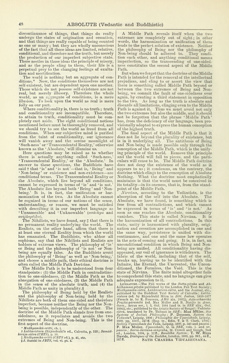 discontinuance of things, that things do really undergo the states of origination and cessation, and that things are really capable of being counted as one or many ; but they are wholly unconscious of the fact tliat all those ideas are limited, relative, conditional, and therefore not the truth, but merely the production of our imperfect subjective state. There nestles in those ideas the principle of misery, and as the people cling to them, their life is a perpetual prey to the changing feelings of exulta- tion and mortification. The world is nothing but an aggregate of con- ditions.* Now, the conditions themselves are not self-existent, but are dependent upon one another. Those which do not possess self-existence are not real, but merely illusory. Therefore the whole world, as an aggregate of conditions, is a mere illusion. To look upon the world as real is mere folly on our part. Where conditionality is, there is no truth; truth and conditionality are incompatible. Therefore, to attain to truth, conditionality must be com- pletely cast aside. The eight conditional notions mentioned before must be thoroughly removed, and we should try to see the world as freed from all conditions. When our subjective mind is purified from the taint of conditionality, our ignorance will vanish away and the serene moonlight of ‘ Such-ness ’ or ‘ Transcendental Reality,’ otherwise known as the ‘Absolute,’ will illumine us. Here questions may be raised as to whether there is actually anything called ‘Such-ness,’ ‘Transcendental Reality,’ or the ‘Absolute.’ In answer to these questions, the Buddhists have said t that ‘ is ’ and ‘ is not ’—that is, ‘ Being ’ and ‘Non-being’ or existence and non-existence—are conditional terms. Tlie Transcendental Reality or the Absolute, which lies beyond all conditions, cannot be expressed in terms of ‘is’ and ‘is not.’ The Absolute lies beyond both ‘ Being ’ and ‘ Non- being.’ It is, in fact, the unification or har- monization of the two. As the Absolute cannot be cognized in terms of our notions of the sense, understanding, or reason, we must be satisfied with describing it in our imperfect language as ‘Unnameable’ and ‘Unknowable’ (avdchya and avijnaptika). The Nihilists, we have found, sayj that there is no permanent reality underlying the world. The Realists, on the other hand, affirm that there is at least one eternal Reality from which the world has emanated. The Buddhists, who abhor all sophisms, say that the Nihilists and Realists are holders of extreme views. The philosophy of ‘ is ’ or Being and the philosophy of ‘is not’ or Non- being are equally false. As the Buddhists avoid the philosophy of ‘Being’ as well as ‘Non-being,’ and choose a middle path, their ethical doctrine is often called the Middle Path Doctrine. The Middle Path is to be understood from four standpoints : (1) the Middle Path in contradistinc- tion to one-sidedness, (2) the Middle Path as the abnegation of one-sidedness, (3) the Middle Path in the sense of the absolute truth, and (4) the Middle Path as unity in plurality.! The philosophy of Being held by the Realists and the philosophy of Non-being held by the Nihilists are both of them one-sided and therefore imperfect, because neither the Being nor the Non- being is possible, independently of the other. The doctrine of the Middle Path stands free from one- sidedness, as it repudiates and avoids the two extremes of Being and Non-being. This is the first aspect of the doctrine. * Mddkyamikd-nritti, ch. i. t Lalitavistara (Rajendralal’s ed., Calcutta, p. 510; Samad- hirdja-sutra (CBTS), p. 30. t Madhyamika-vntti {CBTS ed.), p. 41, etc. § J. Suzuki in JBTS, vol. vi. pt. 4. A Middle Path reveals itself when the two extremes are completely out of sight; in other words, the harmonization or unification of them leads to the perfect solution of existence. Neither the philosophy of Being nor the philosophy of Non-being should be adhered to. They condi- tion eacli other, and anything conditional means imperfection, so the transcending of one-sided- ness constitutes the second aspect of the Middle Path. But when we forget that the doctrine of the Middle Path is intended for the removal of the intellectual prejudices, and cling to or assert the view tliat there is something called Middle Path beyond or between the two extremes of Being and Non- being, we commit the fault of one-sidedness over again, by creating a third statement in opposition to the two. As long as the truth is absolute and discards all limitations, clinging even to the Middle Path is against it. Thus we must avoid not only the two extremes but also the middle, and it should not be forgotten that the phrase ‘Middle Path’ has, from the deficiency of our language, been pro- visionally adopted to express the human conception of the highest truth. The final aspect of the Middle Path is that it does not lie beyond the plurality of existence, but is in it underlying all. The antithesis of Being and Non-being is made jMssible only through the conception of the Middle Path, which is the unify- ing principle of the Avorld. Remove this principle and the world will fall to pieces, and the parti- culars will cease to be. The Middle Path doctrine does not deny the existence of the world as it appears to us; it condemns, on the contrary, the doctrine which clings to the conception of Absolute Nothing. What the doctrine most emphatically maintains is that the world must be conceived in its totality—in its oneness, that is, from the stand- point of the Middle Path. Nirvana, according to the Vedantists, is the absorption of the smf into the Absolute. The Absolute, we have found, is something which is free from all contradictions, and which cannot be expressed in terms of ‘ is ’ and ‘ is not.’ As soon as one reaches the Absolute, conditionality vanishes. This state is called Nirvana. It is the harmonization of all contradictions. In this state, unity is harmonized with plurality, origi- nation and cessation are accomplished in one and the same way, persistence is imified with dis- continuance, and one and the same law operates in the acts of coming and going. It is, in fact, an unconditional condition in which Being and Non- being are unified. All conditionality having dis- appeared, our veil of ignorance is withdrawn. The fabric of the world, including that of the self, breaks up, leaving us to be identified with the Infinite, the Eternal, the Uncreated, the Uncon- ditioned, the Formless, the Void. This is the state of Nirvana. The finite mind altogether fails to comprehend this state, and no language can give adequate expression to it. Literature.—The Pali works of the Sutta-pitaka and Ab- hidhamma-pitaha published by the London Pali Text Society ; Mddhyamika-sutra, Lankdvatara-sutra, and the Journal, etc., published by the Buddhist Text Society of Calcutta; Lalita- vistara (ed. by Rajendralal Mitra in Bibl. Indim, 1853-1S77 [French tr. by E. Foucaux, AMG xis. 1892]), Asta^sdhasrika ^ nd-pdramitd (ed. Max MhUer and B. Nanjio in Ante. ,., Aryan ser., i. 3, 0.xf. 1884 [and tr. in SBE xlix., Oxf. ), etc., published by the Asiatic Society of Bengal; Veddnta- translated by Dr. Thibaut in SBE; Max MfiUer, Six J of Indian Philosophy-, P. Deuss j-- F. Max Miilier, Upanishads, t.. , - n; Sarva-dar^ana-saiigraha, tr. Cowell and Gough, 2nd London, 1894, p. 12ff., Bauddha System-, T. W. Rhys Davids, Dialogues of the Buddha, London, 1899, pp. 39 f., 44 ff., 187 ff. Satis Chandra Vidyabhgsana.