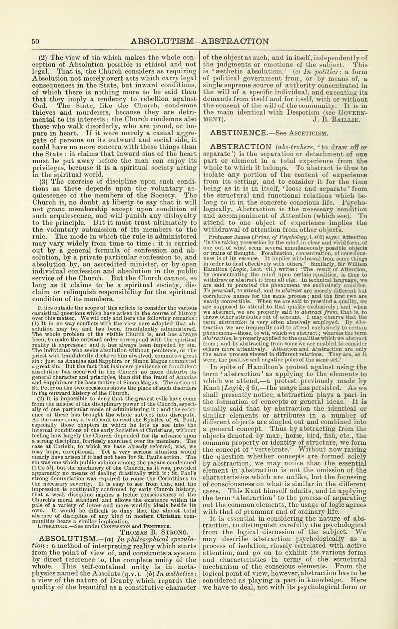 (2) The view of sin which makes the whole con- ception of Absolution possible is ethical and not legal. That is, the Church considers as requiring Absolution not merely overt acts which carry legal consequences in the State, hut inward conditions, of which there is nothing more to be said than that they imply a tendency to rebellion against God. The State, like the Church, condemns thieves and murderers, because they are detri- mental to its interests: the Church condemns also those who walk disorderly, who are proud, or im- pure in heart. If it were merely a casual aggre- gate of persons on its outward and social side, it could have no more concern with these things than the State: it claims that inward sins of the heart must he put away before the man can enjoy its privileges, because it is a spiritual society acting in the spiritual world. (3) The exercise of discipline upon such condi- tions as these depends upon the voluntary ac- quiescence of the members of the Society. The Church is, no doubt, at liberty to say that it will not grant membership except upon condition of such acquiescence, and will punish any disloyalty to the principle. But it must trust ultimately to the voluntary submission of its members to the rule. The mode in which the rule is administered may vary widely from time to time: it is carried out by a general formula of confession and ab- solution, by a private particular confession to, and absolution by, an accredited minister, or by open individual confession and absolution in the public service of the Church. But the Church cannot, so long as it claims to he a spiritual society, dis- claim or relinquish responsibility for the spiritual condition of its members. It lies outside the scope of this article to consider the various casuistical questions which have arisen in the course of history over this matter. We will only add here the following remarks : (1) It in no way conflicts with the view here adopted that ab- solution may be, and has been, frauduiently administered. The whole problem of the visible Church is, and has always been, to make the outward order correspond with the spiritual reality it expresses: and it has always been impeded by sin. The individual who seeks absolution without penitence, or the priest who fraudulently declares him absolved, commits a great sin : just as Ananias and Sapphira or Simon Magus committed a great sin. But the fact that insincere penitence or fraudulent absolution has occurred in the Church no more disturbs its general character and principles, than did the fraud of Ananias and Sapphira or the base motive of Simon Magus. The action of St. Peter on the two occasions shows the place of such disorders in the outward history of the Church. (2) It is impossible to deny that the gravest evils have come from the misuse of the disciplinary power of the Church, especi- ally of one particular mode of administering it: and the exist- ence of these has brought the whole subject into disrepute. At the same time, it is difficult to read the Epistles of St. Paul, especially those chapters in which he lets us see into the internal conditions of the early Societies of Christians, without feeling how largely the Church depended for its advance upon a strong discipline, fearlessly exercised over its members. The case at Corinth, to which we have already referred, was, we may hope, exceptional. Yet a very serious situation would clearly have arisen if it had not been for St. Paul’s action. The sin was one which public opinion among the pagans condemned (1 Co 51), but the machinery of the Church, as it was, provided apparentiy no means of dealing drastically with it: St. Paul’s strong denunciation was required to rouse the Corinthians to the necessary severity. It is easy to see from this, and the impression is continually confirmed by early Church history, that a weak discipline implies a feeble consciousness of the Church’s moral standard, and allows the existence within its pale of a variety of lower and more worldly ideals beside its own. It would be difficult to deny that the almost total absence of discipline of any kind in modern Christian com- munities bears a similar implication. LiTEBATtTRB.—See Under Confession and Penttencb. Thomas B. Strong. ABSOLUTISM.—(a) In •philosophical specula- tion : a method of interpreting reality which starts from the point of view of, and constructs a system by direct reference to, the complete unity of the whole. This self-contained unity is in meta- physics named the Absolute (q.v.). (6) in aesthetics: a view of the nature of Beauty which regards the quality of the beautiful as a constitutive character of the object as such, and in itself, independently of the judgments or emotions of the subject. This is ‘ aesthetic absolutism.’ (c) In politics : a form of political government from, or by means of, a single supreme source of authority concentrated in the will of a specific individual, and executing its demands from itself and for itself, with or without the consent of the will of the community. It is in the main identical with Despotism (see Govern- ment). J. B. Baillie. ABSTINENCE.—See Asceticism. ABSTRACTION (abs-trahere, ‘to draw off or separate’) is the separation or detachment of one part or element in a total experience from the whole to which it belongs. To abstract is thus to isolate any portion of the content of experience from its setting, and to consider it for the time being as it is in itself, ‘ loose and separate ’ from the structural and functional relations which be- long to it in the concrete conscious life. Psycho- logically, Abstraction is the necessary condition and accompaniment of Attention (which see). To attend to one object of experience implies the withdrawal of attention from other objects. Professor James {Prmc. of Psyctwlogy, L 403) says: Attention ‘ is the taking possession by the mind, in clear and vivid form, of one out of what seem several simultaneously possible objects or trains of thought. Focalization, concentration, of conscious- ness is of its essence. It implies withdrawal from some things in order to deal effectively with others.’ Similarly, Sir William Hamilton (Logic, Lech vii.) writes: ‘ The result of Attention, by concentrating the mind upon certain Iqualities, is thus to withdraw or abstract it from all else. In technical language, we are said to prtteind the phenomena we exclusively consider. To prescind, to attend, and to abstract are merely different but correlative names for the same process; and the first two are nearly convertible. When we are said to prescind a quality, we are supposed to attend to that quality exclusively; and when we abstract, we are properly said to abstract from, that is, to throw other attributes out of account. I may observe that the term abstraction is very often abusively employed. By Abs- traction we are frequently said to attend exclusively to certain phenomena—those, to wit, which we abstract; whereas the term abstraction is properly applied to the qualities which we abstract from ; and by abstracting from some we are enabled to consider others more attentively. Attention and Abstraction are only the same process viewed in different relations. They are, as it were, the positive and negative poles of the same act.’ In spite of Hamilton’s protest against using the term ‘ abstraction ’ as applying to the elements to which we attend,—a protest previously made by Kant (Logik, § 6),—the usage has persisted. As we shall presently notice, abstraction plays a part in the formation of concepts or general ideas. It is nsually said that by abstraction the identical or similar elements or attributes in a number of different objects are singled out and combined into a general concept. Thus by abstracting from the objects denoted by man, horse, bird, fish, etc., the common property or identity of structure, we form the concept of ‘vertebrate.’ Without now raising the question whether concepts are formed solely by abstraction, we may notice that the essential element in abstraction is not the omission of the characteristics which are unlike, but the focussing of consciousness on what is similar in the different cases. This Kant himself admits, and in applying the term ‘ abstraction ’ to the process of separating out the common elements, the usage of logic agrees with that of grammar and of ordinary life. It is essential in considering the nature of abs- traction, to distinguish carefully the psychological from the logical discussion of the subject. We may describe abstraction psychologically as a process of isolation, closely correlated with active attention, and go on to exhibit its various forms and characteristics in terms of the structural mechanism of the conscious elements. From the logical point of view, however, abstraction has to he considered as playing a part in knowledge. Here we have to deal, not with its psychological form or