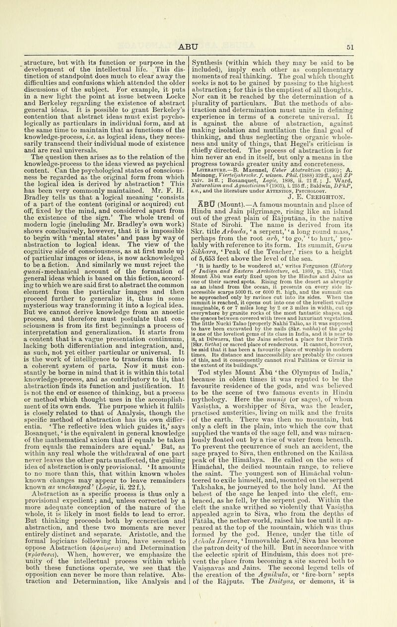 structure, but with its function or purpose in the development of the intellectual life. This dis- tinction of standpoint does much to clear away the difficulties and confusions which attended the older discussions of the subject. For example, it puts in a new light the point at issue between Locke and Berkeley regarding the existence of abstract general ideas. It is possible to grant Berkeley’s contention that abstract ideas must exist psycho- logically as particulars in individual form, and at the same time to maintain that as functions of the knowledge-process, i.e. as loffical ideas, they neces- sarily transcend their individual mode of existence and are real imiversals. The q^uestion then arises as to the relation of the knowledge-process to the ideas viewed as psychical content. Can the psychological states of conscious- ness be regarded as the original form from which the logical idea is derived by abstraction? This has been very commonly maintained. Mr. F. H. Bradley tells us that a logical meaning ‘consists of a part of the content (original or acquired) cut off, fixed by the mind, and considered apart from the existence of the sign.’ The whole trend of modern logic (including Mr. Bradley’s own work) shows conclusively, however, that it is impossible to begin with ‘ mental states ’ and pass by way of abstraction to logical ideas. The view of the cognitive side of consciousness, as at first made up of particular images or ideas, is now acknowledged to be a fiction. And similarly we must reject the gwasi-mechanical account of the formation of general ideas which is based on this fiction, accord- ing to which we are said first to abstract the common element from the particular images and then proceed further to generalize it, thus in some mysterious way transforming it into a logical idea. But we cannot derive knowledge from an anoetic process, and therefore must postulate that con- sciousness is from its first beginnings a process of interpretation and generalization. It starts from a content that is a vague presentation continuum, lacking both differentiation and integration, and, as such, not yet either particular or universal. It is the work of intelligence to transform this into a coherent system of parts. Now it must con- stantly be borne in mind that it is within this total knowledge-process, and as contributory to it, that abstraction finds its function and justification. It is not the end or essence of thinking, but a process or method which thought uses in the accomplish- ment of its own ends. The purpose which it fulfils is closely related to that of Analysis, though the specific method of abstraction has its own difier- entia. ‘ The reflective idea which guides it,’ says Bosanquet, ‘ is the equivalent in general knowledge of the mathematical axiom that if equals be taken from equals the remainders are equal.’ But, as within any real whole the withdrawal of one part never leaves the other parts unaffected, the guiding idea of abstraction is only provisional. ‘ It amounts to no more than this, that within known wholes known changes may appear to leave remainders knoum as unchanged' (Logic, ii. 22f.). Abstraction as a specific process is thus only a provisional expedient; and, unless corrected by a more adequate conception of the nature of the whole, it is likely in most fields to lead to error. But thinking proceeds both by concretion and abstraction, and these two moments are never entirely distinct and separate. Aristotle, and the formal logicians following him, have seemed to oppose A&traction (a4)aip6(ns) and Determination (■npbtrOecns). When, however, we emphasize the unity of the intellectual process within which both these functions operate, we see that the opposition can never be more than relative. Abs- traction and Determination, like Analysis and Synthesis (within which they may be said to be included), imply each other as complementary moments of real thinking. The goal which thought seeks is not to be gained by passing to the highest abstraction; for this is the emptiest of aU thoughts. Nor can it be reached by the determination of a plurality of particulars. But the methods of abs- traction and determination must unite in defining experience in terms of a concrete universal. It is against the abuse of abstraction, against making isolation and mutilation the final goal of thinking, and thus neglecting the organic whole- ness and unity of things, that Hegel’s criticism is chiefly directed. The process of abstraction is for him never an end in itself, but only a means in the progress towards greater unity and concreteness. Literature.—B. Maennel, JJeUr Abstraktim (1890); A. Meinongr, VierUljahrschr. f. wissen. Phil. (1888) 329 ff., and ZP xxiv. 34 fl. ; Bosanquet, Logic, 1898, ii. 21 ff. ; J. Ward, Naturalism and Agnosticism^ (1903), L 255 ff.; Baldwin, DPhP, S.V., and the literature under Attention, Psycholoqy. _ _ J. E. Creighton. ABU (Mount).—A famous mountain and place of Hindu and Jain pilgrimage, rising like an island out of the great plain of Rajputana, in the native State of Sirohi. The name is derived from its Skr. title Arhuda, ‘ a serpent,’ ‘ a long round mass,’ perhaps from the root arh, ‘to go,’ ‘to hurt,’ pro- bably with reference to its form. Its summit. Guru &ikhara, ‘Peak of the Teacher,’ rises to a height of 5,653 feet above the level of the sea. is hardly to be wondered at,’ writes Fergusson {RUtory -.idian and Eastern Architecture, ed. 1899, p. 234), ‘that Mount 5bu was early fixed upon by the Hindus and Jains as le of their sacred spots. Rising from the desert as abruptly IceSiWe^ scarps 6000 ft. or^ 6000 ft?’h?g*h, and'^the *sum^t can ! approached only by ravines cut into its sides. When the mmit is reached, it opens out into one of the loveliest valleys laginable, 6 or 7 miles long by 2 or 3 miles in width, cut up erywhere by granite rocks of the most fantastic shapes, and le spaces between covered vrith trees and luxuriant vegetation. The little Nucki Talao [properly Nakhi Talao, as it was supposed to have been excavated by the naUs (Skr. nakha) of the gods] is one of the loveliest gems of its class in India, and it is near to it, at Dilwarra, that the Jains selected a place for their Tirth [Skr. tirtha] or sacred place of rendezvous. It cannot, however, be said that it has been a favourite place of worship in modern times. Its distance and inaccessibility are probably the causes of this, and it consequently cannot rival Palitana or Girnar in the extent of its buildings.’ Tod styles Mount Abu ‘ the Olympus of India,’ because in olden times it was reputed to be the favourite residence of the gods, and was believed to be the scene of two famous events in Hindu mythology. Here the munis (or sages), of whom Vasistha, a worshipper of Siva, was the leader, practised austerities, living on milk and the fruits of the earth. There was then no mountain, but only a cleft in the plain, into which the cow that supplied the wants of the sage fell, and was miracu- loudy floated out by a rise of water from beneath. To prevent the recurrence of such an accident, the sage prayed to Siva, then enthroned on the Kailasa peak of the Himalaya. He called on the sons of Himachal, the deified mountain range, to relieve the saint. The youngest son of Himachal volun- teered to exile himself, and, mounted on the serpent Takshaka, he journeyed to the holy land. At the behest of the sage he leaped into the cleft, em- braced, as he fell, by the serjsent god. Within the cleft the snake wri^ed so violently that Vasistha appealed again to Siva, who from the depths of Patala, the nether-world, raised his toe until it ap- peared at the top of the mountain, which was thus formed by the god. Hence, under the title of Achala l&vara, ‘ Immovable Lord,’ Siva has become the patron deity of the hill. But in accordance with the eclectic spirit of Hinduism, this does not pre- vent the jdace from becoming a site sacred both to Vaisnavas and Jains. The second legend tells of the creation of the Agnikula, or ‘ fire-born ’ septs of the Rajputs. The Baity as, or demons, it is