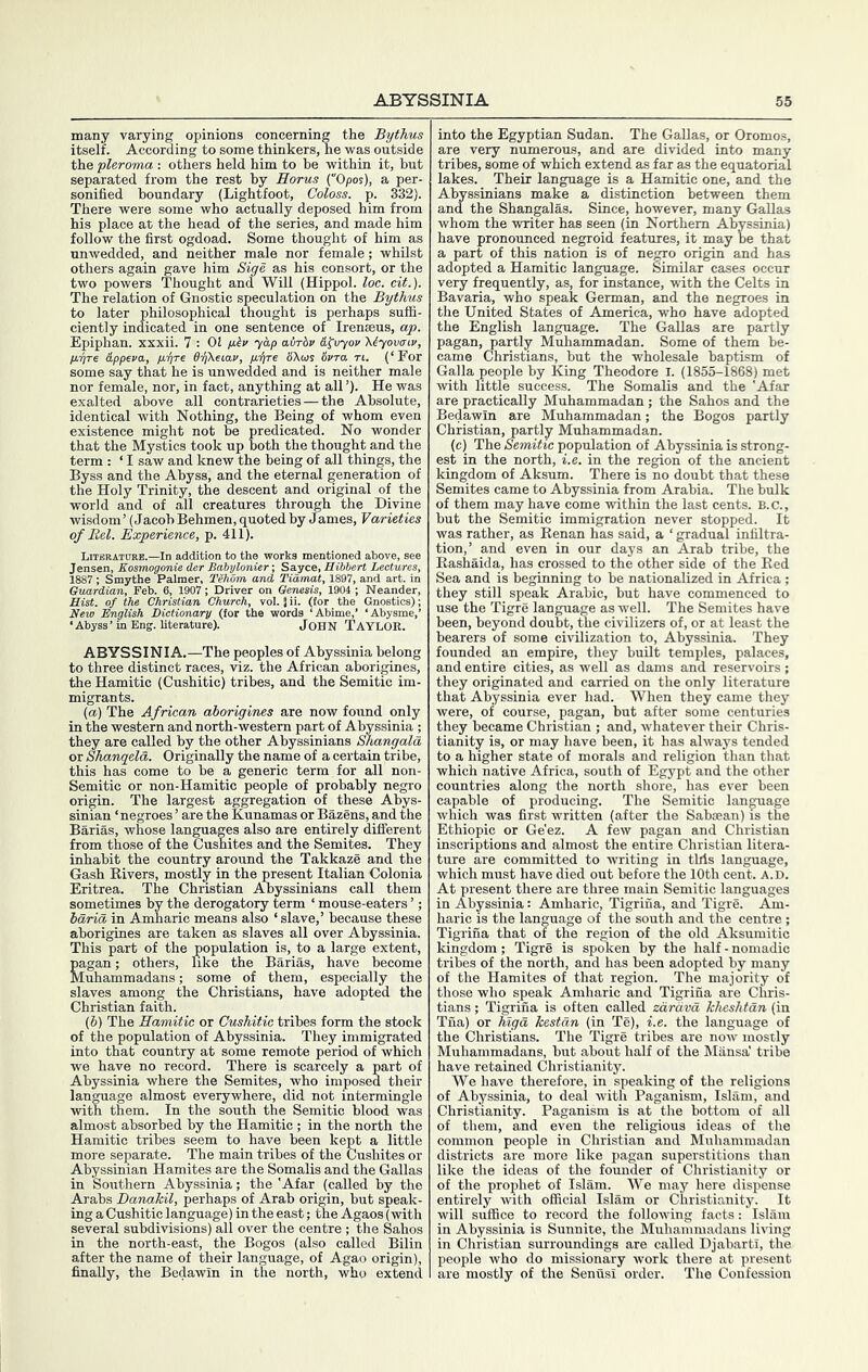 many varying opinions concerning the Bythus itself. According to some thinkers, he was outside the pleroma : others held him to he within it, hut separated from the rest by Eorus (“Opos), a per- sonified boundary (Lightfoot, Coloss. p. 332). There were some who actually deposed him from his place at the head of the series, and made him follow the first ogdoad. Some thought of him as unwedded, and neither male nor female; whilst others again gave him Sige as his consort, or the two powers Thought and Will (Hippol. loc. cit.). The relation of Gnostic speculation on the Bythus to later philosoj)hical thought is perhaps suffi- ciently indicated in one sentence of Irenseus, ap. Epiphan. xxxii. 7 : 02 ylv ycip airhv &ivyov 'Kiyovtriv, /iiyre Eppeva, dhheiav, puffre SXois ivra. rt. (‘For some say that he is unwedded and is neither male nor female, nor, in fact, anything at all ’). He was exalted above all contrarieties — the Absolute, identical with Nothing, the Being of whom even existence might not he predicated. No wonder that the Mystics took up both the thought and the term : ‘ I saw and knew the being of all things, the Byss and the Abyss, and the eternal generation of the Holy Trinity, the descent and original of the world and of all creatures through the Divine wisdom’ (Jacob Behmen,quoted by James, Varieties of Bel. Experience, p. 411). 1887: Smythe Palmer, Tehom and Tidnu. Gtiardian, Feb. 6, 1907; Driver on Genesis, 1904 ; Nea nut. of the Christian Church, vol. Jii. (for the Gnos ,, » English Dictionary (tor the worda_^ ‘ Abim^’ ‘Abysme,’ ‘Abyss’ in Eng. literature). John Taylok. ABYSSINIA.—The jieoples of Abyssinia belong to three distinct races, viz. the African aborigines, the Hamitic (Cushitic) tribes, and the Semitic im- migrants. (a) The African aborigines are now found only in the western and north-western part of Abyssinia ; they are called by the other Ahyssinians Shangala or Shanqela. Originally the name of a certain tribe, this has come to be a generic term for all non- Semitic or non-Hamitic people of probably negro origin. The largest aggregation of these Abys- sinian ‘negroes ’ are the Kunamas or Bazens, and the Barias, whose languages also are entirely different from those of the Cushites and the Semites. They inhabit the country around the Takkaze and the Gash Rivers, mostly in the present Italian Colonia Eritrea. The Christian Ahyssinians call them sometimes by the derogatory term ‘ mouse-eaters ’; harm in Amharic means also ‘ slave,’ because these aborigines are taken as slaves all over Abyssinia. This part of the population is, to a large extent, En; others, like the Barias, have become ammadans; some of them, especially the slaves among the Christians, have adopted the Christian faith. (6) The Hamitic or Cushitic tribes form the stock of the population of Abyssinia. They immigrated into that country at some remote period of which we have no record. There is scarcely a part of Abyssinia where the Semites, who imposed their language almost everywhere, did not intermingle with them. In the south the Semitic blood was almost absorbed by the Hamitic ; in the north the Hamitic tribes seem to have been kep^t a little more separate. The main tribes of the Cushites or Abyssinian Hamites are the Somalis and the Gallas in Southern Abyssinia; the 'Afar (called by the Arabs Darmkil, perhaps of Arab origin, but speak- ing a Cushitic language) in the east; the Agaos (with several subdivisions) all over the centre ; the Sahos in the north-east, the Bogos (also called Bilin after the name of their language, of Agao origin), finally, the Bedawin in the north, who extend into the Egyptian Sudan. The Gallas, or Oromos, are very numerous, and are divided into many tribes, some of which extend as far as the equatorial lakes. Their language is a Hamitic one, and the Ahyssinians make a distinction between them and the Shangalas. Since, however, many Gallas whom the writer has seen (in Northern Abyssinia) have pronormced negroid features, it may be that a part of this nation is of neCTO origin and has adopted a Hamitic language. Similar cases occur very frequently, as, for instance, with the Celts in Bavaria, who speak German, and the negroes in the United States of America, who have adopted the English language. The Gallas are partly pagan, partly Muhammadan. Some of them be- came Christians, but the wholesale baptism of Galla people by King Theodore i. (1855-1868) met with little success. The Somalis and the 'Afar are practically Muhammadan; the Sahos and the Bedawin are Muhammadan; the Bogos partly Christian, partly Muhammadan. (c) The Semitic population of Abyssinia is strong- est in the north, i.e. in the region of the ancient kingdom of Aksum. There is no doubt that these Semites came to Abyssinia from Arabia. The bulk of them may have come within the last cents. B.C., but the Semitic immigration never stopped. It was rather, as Renan has said, a ‘ gradual infiltra- tion,’ and even in our days an Arab tribe, the Rashaida, has crossed to the other side of the Red Sea and is beginning to be nationalized in Africa ; they still speak Arabic, but have commenced to use the Tigre language as well. The Semites have been, beyond doubt, the civilizers of, or at least the hearers of some civilization to, Abyssinia. They founded an empire, they built temples, palaces, and entire cities, as well as dams and reservoirs; they originated and carried on the only literature that Abyssinia ever had. When they came they were, of course, pagan, but after some centuries they became Christian ; and, whatever their Chris- tianity is, or may have been, it has always tended to a higher state of morals and religion than that which native Africa, south of Egypt and the other countries along the north shore, has ever been capable of producing. The Semitic language which was first written (after the Saboean) is the Ethiopic or Ge'ez. A few pagan and Christian inscriptions and almost the entire Christian litera- ture are committed to writing in this language, which must have died out before the 10th cent. a.d. At present there are three main Semitic languages in Abyssinia: Amharic, Tigrina, and Tigre. Am- haric is the language of the south and the centre ; Tigrina that of the region of the old Aksumitic kingdom; Tigre is spdcen by the half - nomadic tribes of the north, and has been adopted by many of the Hamites of that region. The majority of those who speak Amharic and Tigrina are Chris- tians ; Tigrina is often called zdrdvd kheshtdn (in Tna) or higd kestdn (in Te), i.e. the language of the Christians. The Tigre tribes are now mostly Muhammadans, hut about half of the Mansa' tribe have retained Christianity. We have therefore, in speaking of the religions of Abyssinia, to deal with Paganism, Islam, and Christianity. Paganism is at the bottom of all of them, and even the religious ideas of the common people in Christian and Muhammadan districts are more like pagan superstitions than like the ideas of the fomider of Christianity or of the prophet of Islam. We may here dispense entirely with official Islam or Christianity. It will suffice to record the following facts: Islam in Abyssinia is Sunnite, the Muhammadans living in Christian surroundings are called DjabartI, the people who do missionary work there at present are mostly of the Senusi order. The Confession