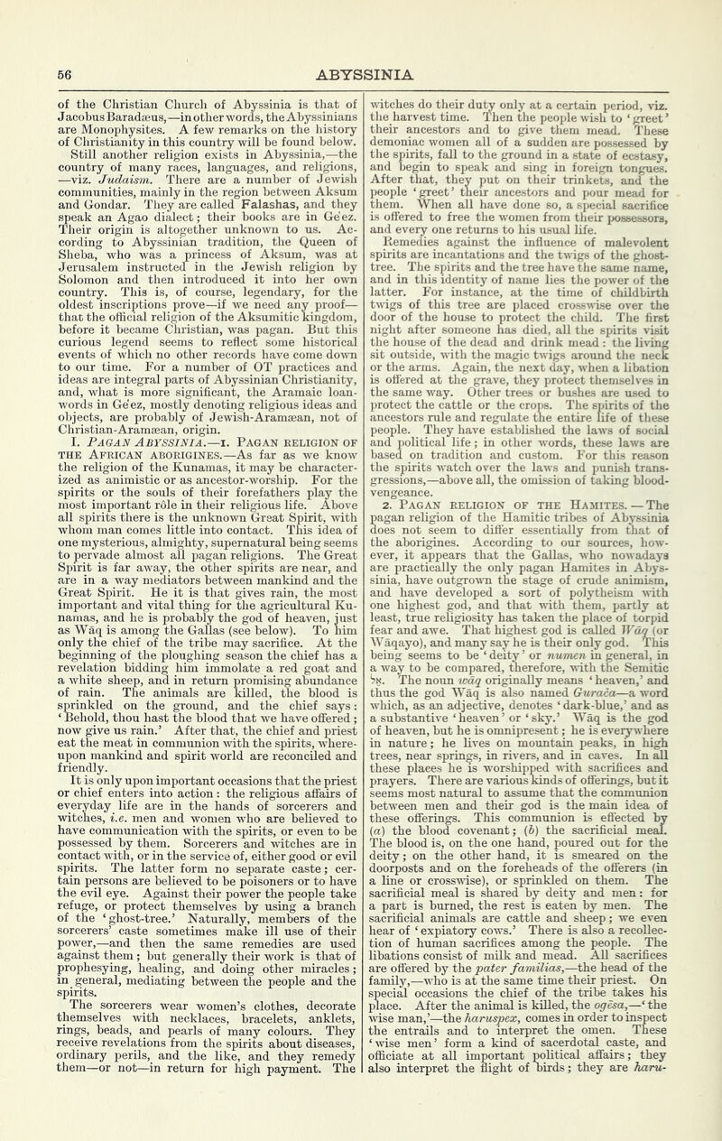 of the Christian Church of Abyssinia is that of Jacobus Baradseus, —in other words, the Abyssinians are Monophysites. A few remarks on the history of Christianity in this country will be found below. Still another religion exists in Abyssinia,—the country of many races, languages, and religions, —viz. Judaism. There are a number of Jewish communities, mainly in the region between Aksum and Gondar. They are called Falashas, and they speak an Agao dialect; their books are in Ge'ez. Their origin is altogether unknown to us. Ac- cording to Abyssinian tradition, the Queen of Sheba, who was a princess of Aksum, was at Jerusalem instructed in the Jewish religion by Solomon and then introduced it into her own country. This is, of course, legendary, for the oldest inscriptions prove—if we need any proof— that the official religion of the Aksumitic kingdom, before it became Christian, was pagan. But this curious legend seems to reflect some historical events of which no other records have come do^vn to our time. For a number of OT practices and ideas are integral parts of Abyssinian Christianity, and, what is more significant, the Aramaic loan- words in Ge'ez, mostly denoting religious ideas and objects, are probably of Jewish-Aramajan, not of Christian-Aramman, origin. I. Pagan Abyssinia.—i. Pagan eeligion of THE African aborigines.—As far as we know the religion of the Kunamas, it may be character- ized as animistic or as ancestor-worship. For the spirits or the souls of their forefathers play the most important role in their religious life. Above all spirits there is the unknown Great Spirit, -with whom man comes little into contact. This idea of one mysterious, almighty, supernatural being seems to pervade almost all pagan religions. The Great Spirit is far away, the other spirits are near, and are in a way mediators between mankind and the Great Spirit. He it is that gives rain, the most important and vital thing for the agricultural Ku- namas, and he is probably the god of heaven, just as Waq is among the GaUas (see below). To him only the chief of the tribe may sacrifice. At the beginning of tbe ploughing season the chief has a revelation bidding him immolate a red goat and a white sheep, and in return promising abundance of rain. The animals are killed, the blood is sprinkled on the ground, and the chief says: ‘ Behold, thou hast the blood that we have offered; now give us rain.’ After that, the chief and priest eat the meat in communion -with the spirits, A'ffiere- upon mankind and spirit world are reconciled and friendly. It is only upon important occasions that the priest or chief enters into action: the religious affairs of everyday life are in the hands of sorcerers and witches, i.e. men and women who are believed to have communication with the spirits, or even to be possessed by them. Sorcerers and witches are in contact with, or in the service of, either good or evil spirits. The latter form no separate caste; cer- tain persons are believed to be poisoners or to have the evil eye. Against their power the people take refuge, or protect themselves by using a branch of the ‘ghost-tree.’ Naturally, members of the sorcerers’ caste sometimes make ill use of their power,—and then the same remedies are used against them; but generally their work is that of prophesying, healing, and doing other miracles; in general, mediating between the people and the spirits. The sorcerers wear women’s clothes, decorate themselves with necklaces, bracelets, anklets, rings, beads, and pearls of many colours. They receive revelations from the spirits about diseases, ordinary perils, and the like, and they remedy them—or not—in return for high payment. The witches do their du^ only at a certain period, viz. the harvest time. Then the people wish to ‘ greet ’ their ancestors and to give them mead. These demoniac women all of a sudden are possessed by the spirits, fall to the ground in a state of ecstasy, and begin to s^ieak and sing in foreign tongues. After that, they put on their trinkets, and the people ‘greet’ tneir ancestors and pour mead for them. When all have done so, a special sacrifice is offered to free the women from their possessors, and every one returns to his usual life. Remedies against the influence of malevolent spirits are incantations and the twigs of the ghost- tree. The spirits and the tree have the same name, and in this identity of name lies the power of the latter. For instance, at the time of childbirth tvugs of this tree are placed crossMuse over the door of the house to protect the child. The first night after someone has died, all the spirits visit the house of the dead and drink mead : the living sit outside, with the magic twigs around the neck or the arms. Again, the next day, when a libation is offered at the grave, they protect themselves in the same way. Other trees or bushes are used to protect the cattle or the crops. The spirits of the ancestors rule and regulate the entire life of these people. They have established the laws of social and political life; in other words, these laws are based on tradition and custom. For this reason the spirits watch over the laws and punish trans- gressions,—above aU, the omission of taking blood- vengeance. 2. Pagan religion of the Hamites. — The pagan religion of the Hamitic tribes of Abyssinia does not seem to differ essentially from that of the aborigines. According to our sources, how- ever, it appears that the GaUas, who nowadays are practically the only pagan Hamites in Abys- sinia, have outgroum the stage of crude animism, and have developed a sort of polytheism -with one highest god, and that with them, partly at least, true religiosity has taken the place of torpid fear and awe. That highest god is caUed Wag (or Waqayo), and many say he is their only god. This being seems to be ‘ deity ’ or numen in general, in a way to be compared, therefore, ^vith the Semitic *7!<. The norm wdq originally means ‘heaven,’ and thus the god Waq is also named Guraca—a word which, as an adjective, denotes ‘ dark-blue,’ and as a substantive ‘heaven’ or ‘sky.’ Waq is the god of heaven, but he is omnipresent; he is eveiyvi'here in nature; he Uves on mountain peaks, in high trees, near springs, in rivers, and in caves. In all these places he is worshipped vuth sacrifices and prayers. There are various kinds of offerings, but it seems most natural to assume that the communion between men and their god is the main idea of these offerings. This communion is effected by (a) the blood covenant; (6) the sacrificial meal. The blood is, on the one hand, poured out for the deity; on the other hand, it is smeared on the doorposts and on the foreheads of the offerers (in a line or crosswise), or sprinkled on them. The sacrificial meal is shared by deity and men: for a part is burned, the rest is eaten by men. The sacrificial animals are cattle and sheep; we even hear of ‘ expiatory cows.’ There is also a recollec- tion of human sacrifices among the people. The libations consist of milk and mead. All sacrifices are offered by the pater familias,—the head of the family,—who is at the same time their priest. On special occasions the chief of the tribe takes his place. After the animal is kUled, the og^a,—‘ the wise man,’—the haruspex, comes in order to inspect the entraUs and to interpret the omen. These ‘wse men’ form a kind of sacerdotal caste, and officiate at all important poUtical affairs; they also interpret the flight of birds; they are haru-