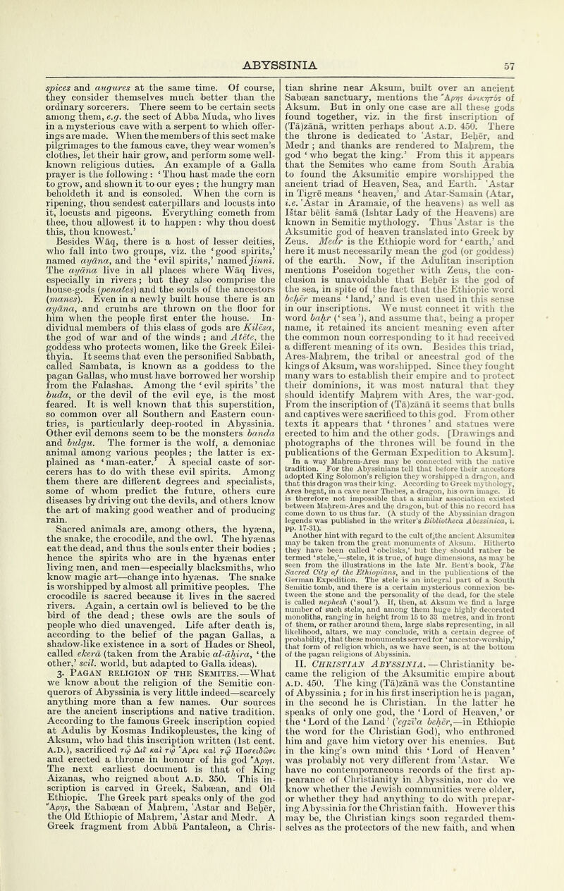 spices and augures at the same time. Of course, they consider themselves much better than the ordinary sorcerers. There seem to be certain sects among them, e.g. the sect of Abba Muda, who lives in a mysterious cave with a serpent to which offer- ings are made. When the members of this sect make pilgrimages to the famous cave, they wear women’s clothes, let their hair grow, and perform some well- known religious duties. An example of a Galla prayer is the following: ‘ Thou hast made the corn to grow, and shown it to our eyes ; the hungry man beholdeth it and is consoled. When the corn is ripening, thou sendest caterpillars and locusts into it, locusts and pigeons. Everything cometh from thee, thou allowest it to happen : why thou doest this, thou knowest.’ Besides Waq, there is a host of lesser deities, who fall into two groups, viz. the ‘good spirits,’ named aydna, and the ‘evil spirits,’ namedJmM. The aydna live in all places where Waq lives, especially in rivers; but they also comprise the house-gods (penates) and the souls of the ancestors (manes). Even in a newly built house there is an aydna, and crumbs are thrown on the floor for him when the people first enter the house. In- dividual members of this class of gods are Kilesa, the god of war and of the winds ; and Atete, the goddess who protects women, like the Greek Eilei- thyia. It seems that even the personified Sabbath, called Sambata, is known as a goddess to the pagan Gallas, who must have borrowed her worship from the Falashas. Among the ‘ evil spirits ’ the buda, or the devil of the evil eye, is the most feared. It is well known that this superstition, so common over all Southern and Eastern coun- tries, is particularly deep-rooted in Abyssinia. Other evil demons seem to be the monsters banda and bulgu. The former is the wolf, a demoniac animal among various peoples; the latter is ex- plained as ‘man-eater.^ A special caste of sor- cerers has to do with these evil spirits. Among them there are ditterent degrees and specialists, some of whom predict the future, others cure diseases by driving out the devils, and others know the art of making good weather and of producing rain. Sacred animals are, among others, the hysena, the snake, the crocodile, and the owl. The hygenas eat the dead, and thus the souls enter their bodies ; hence the spirits who are in the hyaenas enter living men, and men—especially blacksmiths, who know magic art—change into hjraenas. The snake is worshipped by almost all primitive peoples. The crocodile is sacred because it lives in tlie sacred rivers. Again, a certain owl is believed to be the bird of the dead; these owls are the souls of people who died unavenged. Life after death is, according to the belief of the pagan Gallas, a shadow-like existence in a sort of Hades or Sheol, called ekerd (taken from the Arabic al-dhira, ‘ the other,’ sail, world, but adapted to Galla ideas). 3. Pagan religion of the Semites.—What we know about the religion of the Semitic con- querors of Abyssinia is very little indeed—scarcely anything more than a few names. Our sources are the ancient inscriptions and native tradition. According to the famous Greek inscription copied at Adulis by Kosmas Indikopleustes, the king of Aksum, who had this inscription written (1st cent. A.D.), sacrificed Ad xai ry Apei Kal ry Iloo-eiSuj'i and erected a throne in honour of his god The next earliest document is that of King Aizanas, who reigned about A.D. 350. This in- scription is carved in Greek, Sabaean, and Old Ethiopic. The Greek part speaks only of the god “Kp-qs, the Sabaean of Mahrem, 'Astar and Beher, the Old Ethiopic of Mahrem, 'Astar and Medr. A Greek fragment from Abba Pantaleon, a Chris- tian shrine near Aksum, built over an ancient Sabaean sanctuary, mentions the 'Ap^js dviKqros of Aksum. But in only one case are all these gods found together, viz. in the first inscription of (Ta)zana, written perhaps about a.d. 450. There the throne is dedicated to 'Astar, Beher, and Medr ; and thanks are rendered to Mahrem, the god ‘ who begat the king.’ From this it appears that the Semites who came from South Arabia to found the Aksumitic empire worshipped the ancient triad of Heaven, Sea, and Earth. 'Astar in Tigre means ‘ heaven,’ and Atar-Samain (Atar, i.e. 'Astar in Aramaic, of the heavens) as well as IStar belit sama (Ishtar Lady of the Heavens) are known in Semitic mythology. Thus 'Astar is the Aksumitic god of heaven translated into Greek by Zeus. Bledr is the Ethiopic word for ‘ earth,’ and here it must necessarily mean the god (or goddess) of the earth. Now, if the Adulitan inscription mentions Poseidon together wdth Zeus, the con- clusion is unavoidable that Beher is the god of the sea, in spite of the fact that the Ethiopic word beher means ‘ land,’ and is even used in this sense in our inscriptions. We must connect it with the word bahr (‘sea’), and assume that, being a proper name, it retained its ancient meaning even after the common noun corresponding to it had received a different meaning of its owm. Besides this triad, Ares-Mahrem, the tribal or ancestral god of the kings of Aksum, was worshipped. Since they fought many wars to establish their empire and to protect their dominions, it was most natural that they should identify Mahrem wdth Ares, the war-god. From the inscription of (Ta)zana it seems that bulls and captives were sacrificed to this god. From other texts it appears that ‘thrones’ and statues were erected to him and the other gods. [Drawings and photographs of the thrones will be found in the publications of the German Expedition to Aksum]. In a way Mahrem-Ares may be connected with the native tradition. For the Abyssinians tell that before their ancestors adopted King Solomon’s religion they worshipped a dragon, and that this dragon was their king. According to Greek mythology, A begat, in a cave near Thebes, a dragon, his own image. It lerefore not impossibie tliat a similar association existed een Mahrem-Ares and the dragon, but of this no record has i down to us thus far. (A study of the Abyssinian dragon 's Bibliotheca Abessin 5r hint with regard to the cult ofithe t ,n^xpedition.^ The stele is an tween the stone and the personality ( is called nephesh (‘soul’). It, thenj a number of such stelae, and among thei monoliths, r—• =- ir ra^er arounif them, largi ntegral part of a South ysterious connexion be- f the dead, for the stele Aksum we find a large 1 huge highly decorated 33 metres, and in front . , - slabs representing, in all .,n.cJihood, altars, we may conclude, with a certain degree of probability, that these monuments served for ‘ ancestor-woi-ship,’ that form of religion which, as we have seen, is at the bottom of the pagan religions of Abyssinia. II. Christian ARyss/A/A.—Christianity be- came the religion of the Aksumitic empire about A.D. 450. The king (Ta)zana was the Constantine of Abyssinia ; for in his first inscription he is pagan, in the second he is Christian. In the latter he speaks of only one god, the ‘Lord of Heaven,’ or the ‘ Lord of the Land ’ (^egzVa beher,—in Ethiopic the word for the Christian God), who enthroned him and gave him victory over his enemies. But in the king’s own mind this ‘Lord of Heaven’ was probably not very diflerent from 'Astar. We have no contemporaneous records of the first ap- pearance of Christianity in Abyssinia, nor do we know whether the Jewish communities were older, or whether they had anything to do with prepar- ing Abyssinia for the Christiairfaith. However this may be, the Christian kings soon regarded them- selves as the protectors of the new faith, and when