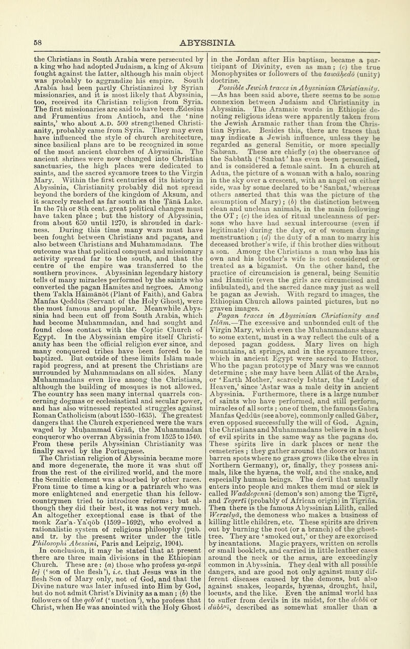 the Christians in South Arabia were persecuted by a king who had adopted Judaism, a king of Aksum fought against the latter, although his main object was probably to aggrandize his empire. South Arabia had been partly Christianized by Syrian missionaries, and it is most likely that Abyssinia, too, received its Christian religion from Syria. The first missionaries are said to have been .iEdesius and Frumentius from Antioch, and the ‘nine saints,’ who about A.D. 600 strengthened Christi- anity, probably came from Syria. They may even have influenced the style of church architecture, since basilical plans are to be recognized in some of the most ancient churches of Abyssinia. The ancient shrines were now changed into Christian sanctuaries, the high places were dedicated to saints, and the sacred sycamore trees to the Virgin Mary. Within the first centuries of its history in Abyssinia, Christianity probably did not spread beyond the borders of the kingdom of Aksum, and it scarcely reached as far south as the Tana Lake. In the 7th or 8th cent, great political changes must have taken place ; but the history of Abyssinia, from about 650 until 1270, is shrouded in dark- ness. During this time many wars must have been fought between Christians and pagans, and also between Christians and Muhammadans. The outcome was that political conquest and missionary activity spread far to the south, and that the centre of the empire was transferred to the southern provinces. Abyssinian legendary history tells of many miracles performed by the saints who converted the pagan Hamites and negroes. Among them Takla Haimanot (Plant of Faith), and Gabra Manfas Qeddus (Servant of the Holy Ghost), were the most famous and popular. Meanwhile Abys- sinia had been cut off from South Arabia, which had become Muhammadan, and had sought and found close contact with the Coptic Church of E^pt. In the Abyssinian empire itself Christi- anity has been the official religion ever since, and many conquered tribes have been forced to be baptized. But outside of these limits Islam made rapid progress, and at present the Christians are surrounded by Muhammadans on all sides. Many Muhammadans even live among the Christians, although the building of mosques is not allowed. The country has seen many internal quarrels con- cerning dogmas or ecclesiastical and secular power, and has also witnessed repeated struggles against Roman Catholicism (about 1550-1635). The greatest dangers that the Church experienced were the wars waged by Muhammad Gran, the Muhammadan conqueror who overran Abyssinia from 1525 to 1540. From these perils Abyssinian Christianity was finally saved by the Portugese. The Christian religion of Abyssinia became more and more degenerate, the more it was shut off from the rest of the civilized world, and the more the Semitic element was absorbed by other races. From time to time a king or a patriarch who was more enlightened and energetic than his fellow- countrymen tried to introduce reforms; but al- though they did their best, it was not very much. An altogether exceptional case is that of the monk Zar’a-Ya'qob (1599-1692), who evolved a rationalistic system of religious philosophy (pub. and tr. by the present writer under the title Philosophi Abessini, Paris and Leipzig, 1904). In conclusion, it may be stated that at present there are three main divisions in the Ethiopian Church. These are: (a) those who profess ya-segd lej (‘son of the flesh’), i.e. that Jesus was in the flesh Son of Mary only, not of God, and that the Divine nature was later infused into Him by God, but do not admit Christ’s Divinity as a man; (b) the followers of the qeb’at (‘ unction ’), who profess that Christ, when He was anointed with the Holy Ghost in the Jordan after His baptism, became a par- ticipant of Divinity, even as man; (c) the true Monophysites or followers of the tawahedd (unity) doctrine. Possible Jewish traces in Abyssinian Christianity. —As has been said above, there seems to be some connexion between Judaism and Christianity in Abyssinia. The Aramaic words in Ethiopic de- noting religious ideas were apparently taken from the Jewish Aramaic rather than from the Chris- tian Syriac. Besides this, there are traces that may indicate a Jewish influence, unless they be regarded as general Semitic, or more specially Sabsean. These are chiefly (a) the observance of the Sabbath (‘Sanbat’has even been personified, and is considered a female saint. In a church at Adua, the picture of a woman with a halo, soaring in the sky over a crescent, with an angel on either side, was by some declared to be ‘ Sanbat,’ whereas others asserted that this was the picture of the assumption of Mary); (b) the distinction between clean and unclean animals, in the main following the OT ; (c) the idea of ritual uncleanness of per- sons who have had sexual intercourse (even if legitimate) during the day, or of women during menstruation; (d) the duty of a man to marry his deceased brother’s wife, if this brother dies vdthout a son. Among the Christians a man who has his own and his brother’s wife is not considered or treated as a bigamist. On the other hand, the practice of circumcision is general, being Semitic and Hamitic (even the girls are circumcised and infibulated), and the sacred dance may just as well be pagan as Jewish. With regard to images, the Ethiopian Church allows painted pictures, but no graven images. Pagan traces in Abyssinian Christianity and Islam.—The excessive and unbounded cult of the Virgin Mary, which even the Muhammadans share to some extent, must in a way reflect the cult of a deposed pagan goddess. Mary lives on high mountains, at springs, and in the sycamore trees, which in ancient Egypt were sacred to Hathor. Who the pagan prototype of Mary was we cannot determine ; she may have been Allat of the Arabs, or ‘Earth Mother,’ scarcely Ishtar, the ‘Lady of Heaven,’ since ‘Astar was a male deity in ancient Abyssinia. Furthermore, there is a large number of saints who have performed, and stUl perform, miracles of all sorts ; one of them, the famous Gabra Manfas Qeddus (see above), commonly called Gaber, even opposed successfully the will of God. Again, the Christians and Muhammadans believe in a host of evil spirits in the same way as the pagans do. These spirits live in dark places or near the cemeteries ; they gather around the doors or haunt barren spots where no grass grows (like the elves in Northern Germany), or, finally, they possess ani- mals, like the hyaena, the wolf, and the snake, and especially human beings. The devil that usually enters into people and makes them mad or sick is called Waddegennl (demon’s son) among the Tigre, and Tegerti (probably of African origin) in Tigrina. Then there is the famous Abyssinian Lilith, called Werzelya, the demoness who makes a business of killing little children, etc. These spirits are driven out by burning the root (or a branch) of the ghost- tree. They are ‘ smoked out,’ or they are exorcised by incantations. Magic prayers, written on scrolls or small booklets, and carried in little leather cases around the neck or the arms, are exceedingly common in Abyssinia. They deal with all possible dangers, and are good not only against many dif- ferent diseases caused by the demons, but also against snakes, leopards, hyaenas, drought, haU, locusts, and the like. Even the animal world has to suffer from devils in its midst, for the debln or dubbH, described as somewhat smaller than a