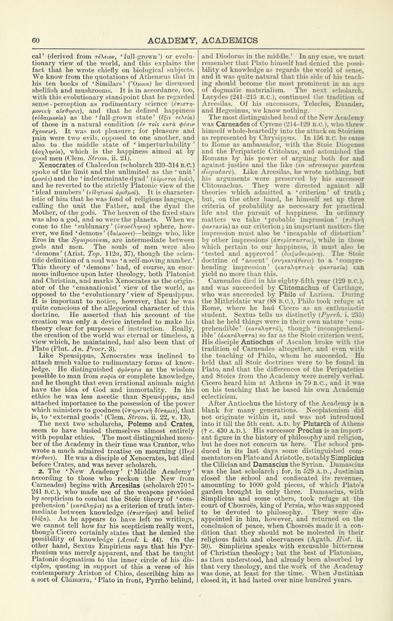 cal’ (derived from riXetov, ‘full-grown’) or evolu- tionary view of the world, and this explains the fact that he wrote chiefly on biological subjects. We know from the quotations of Athenaeus that in his ten books of ‘Similars’ C'O/uoca) he discussed shellfish and mushrooms. It is in accordance, too, with this evolutionary standpoint that he regarded sense - perception as rudimentary science (iinaT-ri- ti.oviK^ aicrdTjo-Ls), and that he defined happiness {eidaifiovla) as the ‘full-grown state’ reXela) of those in a natural condition {^i’ ro2s Kara <p)j<nv ^oxKTLv). It was not pleasure; for pleasure and pain were two evils, opposed to one another, and also to the middle state of ‘ imperturbability ’ (aoxK-rjala), which is the happiness aimed at by good men (Clem. Strom, ii. 21). Xenocrates of Chalcedon (scholarch 339-314 B.C.) spoke of the limit and the unlimited as the ‘ unit ’ (/xovd^) and the ‘ indeterminate dyad ’ {idpicTTos Svds), and he reverted to the strictly Platonic view of the ‘ideal numbers’ (elS-priKol dpiOfiol). It is character- istic of him that he was fond of religious language, calling the unit the Father, and the dyad the Mother, of the gods. The heaven of the fixed stars was also a god, and so were the planets. When we come to the ‘sublunary’(uttoo-Aijj'os) sphere, how- ever, we find ‘demons’ (Salfioyes)—beings who, like Eros in the Symposium, are intermediate between gods and men. The souls of men were also ‘demons’ (Arist. Top. 112a, 37), though the scien- tific definition of a soul was ‘ a self-moving number.’ This theory of ‘demons’ had, of course, an enor- mous influence upon later theology, both Platonist and Christian, and marks Xenocrates as the origin- ator of the ‘ emanationist ’ view of the world, as opposed to the ‘ evolutionary ’ view of Speusippus. It is important to notice, however, that he was uite conscious of the allegorical character of this octrine. He asserted that his account of the creation was only a device intended to make his theory clear for purposes of instruction. ReaUy, the creation of the world was eternal or timeless, a view which, he maintained, had also been that of Plato (Plut. An. Procr. 3). Like Speusippus, Xenocrates was inclined to attach much value to rudimentary forms of know- ledge. He distinguished y>pbvr]cn% as the wisdom possible to man from o•o^^a or complete knowledge, and he thought that even irrational animals might have the idea of God and immortality. In his ethics he_ was less ascetic than Speusippus, and attached importance to the possession of the power which ministers to goodness (inr7)peTLK^ Svvafus), that is, to ‘ external goods ’ (Clem. Strom, ii. 22, v. 13). The next two scholarchs, Polemo and Crates, seem to have busied themselves almost entirely with popular ethics. The most distinguished mem- ber of the Academy in their time was Grantor, who wrote a much admired treatise on mourning (Hepi Trivdovs). He was a disciple of Xenocrates, but died before Crates, and was never scholarch. 2. The ‘New Academy’ (‘Middle Academy’ according to those who reckon the New from Carneades) begins with Arcesilas (scholarch 270 ?- 241 B.C.), who made use of the weapons provided by scepticism to combat the Stoic theory of ‘ com- prehension ’ (KardXrjfis) as a criterion of truth inter- mediate between knowledge (^jrtcrTi)/ii;) and belief (66^0,). As he appears to have left no writings, we cannot tell how far his scepticism really went, though Cicero certainly states that he denied the possibility of knowledge (Acad. i. 44). On the other hand, Sextus Empiricus says that his Pyr- rhonism was merely apparent, and that he taught Platonic dogmatism to the inner circle of his dis- ciples, quoting in support of this a verse of his contemporary Ariston of Chios, describing him as a sort of Chimsera, ‘ Plato in front, Pyrrho behind. and Diodorus in the middle.’ In any case, we must remember that Plato himself had denied the possi- bility of knowledge as regards the world of sense, and it was quite natural that this side of his teach- ing should become the most prominent in an age of dogmatic materialism. The next scholarch, Lacydes (241-215 B.C.), continued the tradition of Arcesilas. Of his successors, Telecles, Euander, and Hegesinus, we know nothing. The most distinguished head of the New Academy was Carneades of Cyrene (214-129 B.C.), who threw himself whole-heartedly into the attack on Stoicism as represented by Chrysippus. In 156 B.c. he came to Rome as ambassaaor, Avith the Stoic Diogenes and the Peripatetic Critolaus, and astonished the Romans by his power of arguing both for and against justice and the like (in utramque partem disputare). Like Arcesilas, he wrote nothing, but his arguments were preserved by his successor Clitomachus. They Avere directed against aU theories Avhich admitted a ‘criterion’ of truth; but, on the other hand, he himself set up three criteria of probability as necessary for practical life and the pursuit of happiness. In ordinary matters we take ‘probable impression’ (wiBavij ipavraaLa) as our criterion; in important matters the impression must also be ‘incapable of distortion’ by other impressions (dTreplcrira<TTos), while in those Avhich pertam to our happiness, it must also be ‘tested and approA^ed’ (Bie^aiSevpitvri). The Stoic doctrine of ‘assent’ (avyKarddeais) to a ‘compre- hending impression’ (KaTaXrjwriKr] pavraerLa} can yield no more than this. Carneades died in his eighty-fifth year (129 B.C.), and was succeeded by Clitomachus of Carthage, Avho was succeeded by Philo of Larissa. During the Mithridatic war (88 B.C.), Philo took refuge at Rome, where he had Cicero as an enthusiastic student. Sextus teUs us distinctly (Pyrrh. i. 235) that he held things were in their oAvn nature ‘ com- prehendible’ (KaraX-n-n-Td), though ‘ incomprehend- ible ’ (dKardXrircTa) SO far as the Stoic criterion Avent. His disciple Antiochus of Ascalon broke AAUth the tradition of Carneades altogether, and even with the teaching of Philo, whom he succeeded. He held that all Stoic doctrines were to be found in Plato, and that the differences of the Peripatetics and Stoics from the Academy were merely verbal. Cicero heard him at Athens in 79 B.C., and it was on his teaching that he based his own Academic eclecticism. After Antiochus the history of the Academy is a blank for many generations. Neoplatonism did not originate Avithin it, and was not introduced into ittiU the 5th cent. A.D. by Plutarch of Athens (t c. 430 A.D.). His successor Proclus is unimport- ant figure in the history of philosophy and religion, but he does not concern us here. The school pro- duced in its last days some distinguished com- mentators on Plato and Aristotle, notably Simplicius the COician and Damascius the Syrian. Damascius was the last scholarch; for, in 529 A.D., Justinian closed the school and confiscated its revenues, amounting to 1000 gold pieces, of which Plato’s garden brought in only three. Damascius, Avith Simplicius and some others, took refuge at the court of Chosroes, king of Persia, who was supposed to be devoted to philosophy. They were dis- appointed in him, however, and returned on the conclusion of peace, when Chosroes made it a con- dition that they should not be molested in their religious faith and observances (Agath. Hist. ii. 30). Simplicius speaks Avith excusable bitterness of Christian theology; but the best of Platonism, as then understood, had already been absorbed by that very theology, and the work of the Academy was done, at least for the time. When Justinian closed it, it had lasted over nine hundred years.