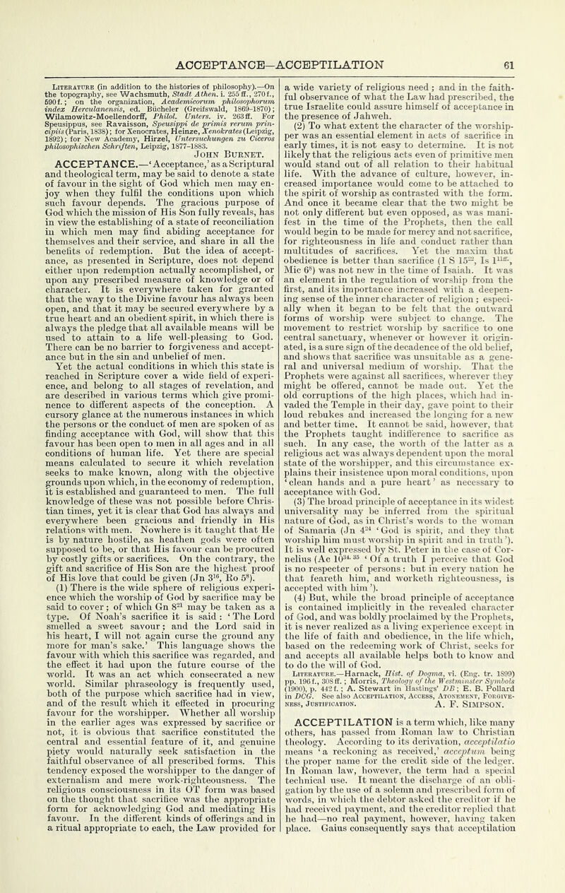 Literature (in addition to the histories ot philosophy).—On the topography, see Wachsmuth, Stadt Athen. i. 255 ff., 270f., 690 f.; on the organization, Academicorum philosophorum index HerculanenHs, ed. Buoheler (Greifswald, 1869-1870); Wilamowitz-Moellendorff, PhOol. Unters. iv. 263 ff. For 'sson, Speusippi de ' ' (Paris 8); lor Xenoorates, Heinze, Xeno4rate«(Leipzig, John Burnet. ACCEPTAN CE.—‘Acceptance,’ as a Scriptural and theological term, may he said to denote a state of favour in the sight of God which men may en- joy when they fulfil the conditions upon which such favour depends. The gracious purpose of God which the mission of His Son fully reveals, has in view the establishing of a state of reconciliation in which men may find abiding acceptance for themselves and their service, and share in all the benefits of redemption. But the idea of accept- ance, as presented in Scripture, does not depend either upon redemption actually accomplished, or upon any prescribed measure of knowledge or of character. It is everywhere taken for granted that the way to the Divine favour has always been open, and that it may he secured everywhere by a true heart and an obedient spirit, in which there is always the pledge that all available means will be used to attain to a life well-pleasing to God. There can be no barrier to forgiveness and accept- ance but in the sin and unbelief of men. Yet the actual conditions in which this state is reached in Scripture cover a wide field of experi- ence, and belong to all stages of revelation, and are described in various terms which give promi- nence to different aspects of the conception. A cursory glance at the numerous instances in which the persons or the conduct of men are spoken of as finding acceptance with God, will show that this favour has been open to men in all ages and in all conditions of human life. Yet there are special means calculated to secure it whicli revelation seeks to make known, along with the objective grounds upon which, in the economy of redemption, it is established and guaranteed to men. The full knowledge of these was not possible before Chris- tian times, yet it is clear that God has always and everywhere been gracious and friendly in His relations with men. Nowhere is it taught that He is by nature hostile, as heathen gods were often supposed to be, or that His favour can be procured by costly gifts or sacrifices. On the contrary, the gift and sacrifice of His Son are the highest proof of His love that could be given (Jn 3^®, Ko 5®). (1) There is the wide sphere of religious experi- ence which the worship of God by sacrifice may be said to cover ; of which Gn 8^^ may be talcen as a type. Of Noah’s sacrifice it is said : ‘ The Lord smelled a sweet savour; and the Lord said in his heart, I will not again curse the ground any more for man’s sake.’ This language shows the favour with which this sacrifice was regarded, and the effect it had upon the future course of the world. It was an act which consecrated a new world. Similar phraseology is frequently used, both of the purpose which sacrifice had in view, and of the result which it effected in procuring favour for the worshipper. Whether all worship in the earlier ages was expressed by sacrifice or not, it is obvious that sacrifice constituted the central and essential feature of it, and genuine piety would naturally seek satisfaction in the faithful observance of all prescribed forms. This tendency exposed the worshipper to the danger of externalism and mere work-righteousness. The religious consciousness in its OT form was based on the thought that sacrifice was the appropriate form for acknowledging God and mediating His favour. In the different kinds of offerings and in a ritual appropriate to each, the Law provided for a wide variety of religious need; and in the faith- ful observance of what the Law had prescribed, the true Israelite could assure himself of acceptance in the presence of Jahweh. (2) To what extent the character of the worship- per was an essential element in acts of sacrifice in early times, it is not easy to determine. It is not likely that the religious acts even of primitive men would stand out of all relation to their habitual life. With the advance of culture, however, in- creased importance would come to be attached to the spirit of worship as contrasted with the form. And once it became clear that the two might be not only different but even opposed, as was mani- fest in the time of the Prophets, then the call would begin to be made for mercy and not sacrifice, for righteousness in life and conduct rather than multitudes of sacrifices. Yet the maxim that obedience is better than sacrifice (1 S 15^, Is Mic 6®) was not new in the time of Isaiah. It was an element in the regulation of worship from the first, and its importance increased with a deepen- ing sense of the inner character of religion; especi- ally when it began to be felt that the outward forms of worship were subject to change. The movement to restrict worship by sacrifice to one central sanctuary, whenever or however it origin- ated, is a sure sign of the decadence of the old belief, and shows that sacrifice was unsuitable as a gene- ral and universal medium of worship. That the Prophets were against all sacrifices, wherever they might be offered, cannot be made out. Yet the old corruptions of the high places, which had in- vaded the Temple in their day, gave point to their loud rebukes and increased the longing for a new and better time. It cannot be said, however, that the Prophets taught indifference to sacrifice as such. In any case, the worth of the latter as a religious act was always dependent upon the moral state of the worshipper, and this circumstance ex- plains their insistence upon moral conditions, upon ‘clean hands and a pure heart’ as necessary to acceptance with God. (3) The broad principle of acceptance in its widest universality may be inferred from the spiritual nature of (xod, as in Christ’s words to the woman of Samaria (Jn 4--* ‘God is spirit, and they that worship him must worship in spirit and in truth ’). It is well expressed by St. Peter in the case of Cor- nelius (Ac 10®*- ‘ Of a truth I perceive that God is no respecter of persons : but in every nation he that feareth him, and worketh righteousness, is accepted with him ’). (4) But, while the broad principle of acceptance is contained implicitly in the revealed character of God, and was boldly proclaimed by the Prophets, it is never realized as a living experience except in the life of faith and obedience, in the life which, based on the redeeming work of Christ, seeks for and accepts all available helps both to know and to do the will of God. Literature.—Harnack, Hist, of Doqma, vi. (Ensr. tr. 1S99) pp. 196 f., 308 ff.; Morris, Theology of the Westminster Symbols (1900), p. 442 f.; A. Stewart in Hastings’ DB-, E. B. Pollard in DCG. See also Acceptilation, Access, Atonement, Forgive- ness, Justification. A. F. SiMPSON. ACCEPTILATION is a term which, like many others, has passed from Roman law to Christian theology. According to its derivation, acceptilntio means ‘a reckoning as received,’ acceptum being the proper name for the credit side of the ledger. In Roman law, however, the term had a special technical use. It meant the discharge of an obli- gation by the use of a solemn and prescribed form of words, in which the debtor asked the creditor if he had received jiayment, and the creditor replied that he had—no real payment, however, having taken place. Gains consequently says that acceptilation