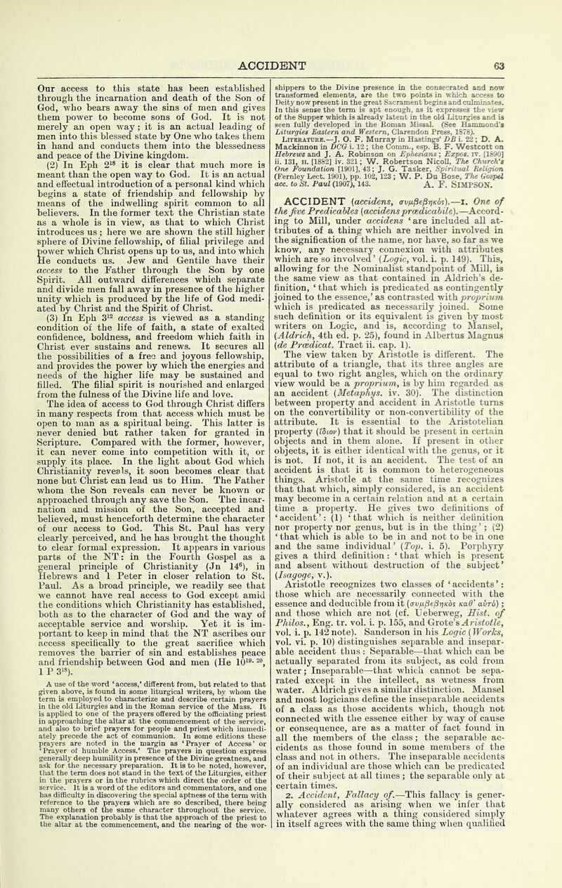 Onr access to this state has been established through the incarnation and death of the Son of God, who bears away the sins of men and gives them power to become sons of God. It is not merely an open way; it is an actual leading of men into this blessed state by One who takes them in hand and conducts them into the blessedness and peace of the Divine kingdom. (2) In Eph 2'® it is clear that much more is meant than the open way to God. It is an actual and efl'ectual introduction of a personal kind which begins a state of friendship and fellowship by means of the indwelling spirit common to all believers. In the former text the Christian state as a whole is in view, as that to which Christ introduces us ; here we are shown the still higher sphere of Divine fellowship, of filial privilege and power which Christ opens up to us, and into which He conducts us. Jew and Gentile have their access to the Father through the Son by one Spirit. All outward differences which separate and divide men fall away in presence of the higher unity which is produced by the life of God medi- ated by Christ and the Spirit of Christ. (3) In Eph 3'® access is viewed as a standing condition of the life of faith, a state of exalted confidence, boldness, and freedom which faith in Christ ever sustains and renews. It secures all the possibilities of a free and joyous fellowship, and provides the power by which the energies and needs of the higher life may be sustained and filled. The filial spirit is nourished and enlarged from the fulness of the Divine life and love. The idea of access to God through Christ differs in many respects from that access which must be open to man as a spiritual being. This latter is never denied but rather taken for granted in Scripture. Compared with the former, however, it can never come into competition with it, or supply its place. In the light about God which Christianity reveals, it soon becomes clear that none but Christ can lead us to Him. The Father whom the Son reveals can never be known or approached through any save the Son. The incar- nation and mission of the Son, accepted and believed, must henceforth determine the character of our access to God. This St. Paul has very clearly perceived, and he has brought the thought to clear formal expression. It appears in various parts of the NT; in the Fourth Gospel as a general principle of Christianity (Jn 14®), in Hebrews and 1 Peter in closer relation to St. Paul. As a broad principle, we readily see that we cannot have real access to God except amid the conditions which Christianity has established, both as to the character of God and the way of acceptable service and worship. Yet it is im- portant to keep in mind that the NT ascribes our access specifically to the great sacrifice which removes the barrier of sin and establishes peace and friendship between God and men (He lO^®- 1 P 3«). A use o{ the word ‘ access,’ different fron given above, is found in some liturgical w term is employed to characterize and desc in the old Liturgies and in 1 approaching the altar the prayer _ iltar at the comm ne 'ao^ o™ commumon * noted in the margin ai id priest which imm ‘Prayer of Access ask for the necessary preparation, that the term does not stand in the in the prayers or in the rubrics vs las difficulty in discove s to he noted, howe t of the Liturgies, ei direct the order of commentators, and the special aptness of the t in probably is that the apprOL,_ e commencement, and the nea) e in the consecrated and n Deity now present in the apt enough, as it of the Supper which is already latent in the old'Liturgies seen fully developed in the Roman Missal. (See Hammond’s Liturgies Eastern and Western, Clarendon Press, 1878). Litbratuke.—J. O. F. Murray in Hastings’ DB i. 22; D. A. Mackinnon in DCO i. 12 ; the Comm., esp. B. F. Westcott on Hebrews and J. A. Robinson on Ephesians; Expos, iv. [1890] ii. 131, n. [1882] iv. 321; W. Robertson NicoU, The Church's One Foundation [1901], 43; J. G. Tasker, Spiritual Religion (Fernley Lect. 1901), pp. 102, 123 ; W. P. Du Bose, The Gospel ace. to St. Paid (1907), 143. A. F. SiMPSON. ACCIDENT (accidens, avp^e^^Kbs).—i. One of the five Predicahles {accidensprcedicabile).—Accord- ing to Mill, under accidens ‘are included all at- tributes of a thing which are neither involved in the signification of the name, nor have, so far as we know, any necessary connexion with attributes which are so involved’ {Logic, vol. i. p. 149). This, allowing for the Nominalist standpoint of Mill, is the same view as that contained in Aldrich’s de- finition, ‘ that which is predicated as contingently joined to the essence,’ as contrasted with.proprium which is predicated as necessarily joined. Some such definition or its equivalent is given by most writers on Logic, and is, according to Mansel, {Aldrich, 4th ed. p. 25), found in Albertus Magnus {de Prcedicat. Tract ii. cap. 1). The view taken by Aristotle is different. The attribute of a triangle, that its three angles are equal to two right angles, which on the ordinary view would be a proprium, is by him regarded as an accident {Metaphys. iv. 30). The distinction between property and accident in Aristotle turns on the convertibility or non-convertibility of the attribute. It is essential to the Aristotelian property {Ulov) that it should be present in certain objects and in them alone. If present in other objects, it is either identical with the genus, or it is not. If not, it is an accident. The test of an accident is that it is common to heterogeneous things. Aristotle at the same time recognizes that that which, simply considered, is an accident may become in a certain relation and at a certain time a property. He gives two definitions of ‘accident’: (1) ‘that which is neither 'definition nor property nor genus, but is in the thing ’; (2) ‘ that which is able to be in and not to be in one and the same individual ’ {Top. i. 5). Porphyry gives a third definition: ‘ that which is present and absent without destruction of the subject’ {Isagoge, v.). Aristotle recognizes two classes of ‘ accidents ’; those which are necessarily connected with the essence and deducible from it {avp^e^yKbs Kad' airb); and those which are not (cf. Ueberweg, Hist, of Philos., Eng. tr. vol. i. p. 155, and Grote’s Aie, vol. i. p. 142 note). Sanderson in his Logic (Works, vol. vi. p. 10) distinguishes separable and insepar- able accident thus : Separable—that which can be actually separated from its subject, as cold from water; Inseparable—that which cannot be sepa- rated except in the intellect, as wetness from water. Aldrich gives a similar distinction. Mansel and most logicians define the inseparable accidents of a class as those accidents which, though not connected with the essence either by way of cause or consequence, are as a matter of fact found in all the members of the class; the separable ac- cidents as those found in some members of the class and not in others. The inseparable accidents of an individual are those which can be predicated of their subject at all times; the separable only at certain times. 2. Accident, Fallacy of.—This fallacy is gener- ally considered as arising when we infer that whatever agrees with a thing considered simply in itself agrees with the same tiring when qualified