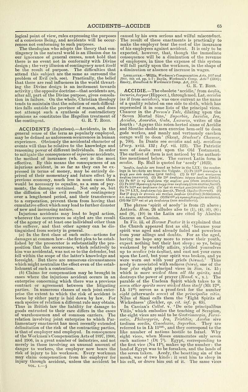 logical point of view, rules expressing the purposes of a conscious Being, and accidents will be occur- rences not conforming to such purposes. The theologian who adopts the theory that con- tingency in the natural world is an illusion due to our ignorance of general causes, must hold that there is no event not in conformity with Divine design ; the very illusion of contingency must itself be the result of purpose. The difficulties that attend this subject are the same as surround the problem of Evil (wh. see). Practically, the belief that there are real influences in the world thwart- ing the Divine design is an incitement towards activity ; the opposite doctrine—that accidents are, after all, part of the Divine purpose, gives consola- tion in failure. On the whole, Christian theology tends to maintain that the solution of such difficul- ties falls outside the province of reason, and does not attempt such a synthesis of contradictory opinions as constitutes the Hegelian treatment of the contingent. G. R. T. Ross. ACCIDENTS (Injurious).—Accidents, in the general sense of the term as popularly employed, may be defined as unforeseen occurrences in human experience. Obviously the accidental character of events will thus be relative to the knowledge and reasoning power of different individuals. In order to mitigate the consequences of injurious accidents, the method of insurance (wh. see) is the most efiective. By this means the consequences of an injurious accident, in so far as they can be ex- pressed in terms of money, may be entirely de- prived of their momentary and future effect by a previous economy, much less in most cases than would be necessary to equalize, as a sum of pay- ments, the damage sustained. Not only so, but the diffusion of the evil results of contingency over a lengthened period, and their transference to a corporation, prevent them from having that cumulative effect which may lead to further disaster of new and increasing nature. Injurious accidents may lead to legal action, wherever the occurrences so styled are the result of the agency of at least one individual other than the sufferer, and that other agency can be dis- tinguished from society in general. (a) In the first class of such suits—actions for damages at common law—the first plea to be estab- lished by the prosecutor is substantially the pro- position that the occurrence, which relatively to him was accidental, was not so to the defender, but fell within the scope of the latter’s knowledge and foresight. But there are numerous circumstances which might neutralize the effect even of the estab- lishment of such a contention. (h) Claims for compensation may be brought in cases where the injurious accident occurs in an enterprise concerning which there was a previous contract or agreement between the litigating parties. In numerous classes of such joint enter- prise the extent to which the risk of accident is borne by either party is laid down by law. For each species of relation a different rule may obtain. Thus in British law the liability for damage to goods entrusted to their care differs in the cases of warehousemen and of common carriers. The relation involving joint enterprise to which Par- liamentary enactment has most recently extended delimitation of the risk of the contracting parties, is that of employer and employed. In consequence of the Workmen’s Compensation Acts of 1897,1900, and 1906, in a great number of industries, and not merely in those involving an unusual amount of danger to workers, the employer now bears the risk of injury to his workmen. Every workman may claim compensation from his employer for injury through accident, unless the accident be VOL. I.—5 caused by his own serious and wilful misconduct. The result of these enactments is practically to make the employer bear the cost of the insurance of his employees against accident. It is only to be expected, however, that, though the immediate consequence will be a diminution of the revenue of employers, in time the expense of this system will fall partly upon the worlmen, in the shape of a diminution or absence of increase in wages. Litebatvre.- 1900, 8th ed. p] Emery, HandbooK w rroricmen s ijomp. lyua. G. R. T. Ross. ACCIDIE.—The obsolete ‘accidie,’ from d/ojSi'a, incuria, (Hippocr.), through med. Lat. accidia (as if from acciderc), was once current as the name of a quality related on one side to sloth, which has superseded it in some lists of the principal vices. Chaucer in the Parson’s Talc, dilating upon the ‘ Seven Mortal Sins,’ Supcrbia, Invidia, Ira, Accidia, Avaritia, Gula, Luxuria, vTites of the fourth : ‘ Agayns this roten-herted sinne of Acciffie and Slouthe snolde men exercise hem-self to doon gode werkes, and manly and vertuously cacchen corage well to ddon’ (Skeat, Student’s Chaucer, p. 700). In Dante see accidia and adj. accidioso (Purg. xviii. 132; Inf. vii. 123). The Patristic uses of &KT]Sla rest upon the Old Testament. The earliest of them is not noticed by the authori- ties mentioned below. The correct Latin form is acedia. Bp. Hall is quoted for ‘acedy’ (1623). ’AKijSi'a, aKTiSiav are found as below in the LXX; the render- ings in brackets are from the Vulgate. (1) Ps 11828 ivvtrraffv ri il/vxv 9-ov arrb aKriSCos (prcB tcedio). (2) Is 613 TrrevfiaTos aKr/Stas (mosroris). (3) Sir 29® amSioaei Ativout a/oiSmt (Uedif). (4) Ps 603 t<3 iKTiSidaat -riir xapSCa„ pov (dum anxiaretuA (61 Ps 1011 Upoaevxv T<pirnox<f orav i.KriSia(rp {cumanximfuerit). (6) Ps 1424 Kai TiKTidiaa-ev ctt epe to Trveipd pov (anxiatUS est). (7) Dn 716 LXX, aKTiSicto-a; eya> Aari^A, Theod. e^pi^n (horruif). (8) Bar 31 ^vx^ tv o-Terois xal m/evpa oio)3iu)k (anxius) [Schleusner, s.v. dKTjSia, anxietatum], (,9)SiT&^p^TrpotTox9i<rni(neacedieTia). (10) Sir 2213 xaX oil pri aKijSido-ps (non acediaheris). The phrase ‘ spirit of acedy ’ is from (2) above ; Antioch. Horn. 26 alludes also to (1), (4), (6), (8); and (9), (10) in the Latin are cited by Alardus Gazseus on Cassian. In Vis. iii. of Hermce Pastor it is explained that the Church appeared first as old, ‘because your spirit was aged and already faded and powerless from your ailings and doubts. For as the aged, having no hope any more to renew their youth, expect nothing but their last sleep; so ye, being weakened by worldly affairs, yielded yourselves up to acedies {rds asriSlas), and cast not your cares upon the Lord, but your spirit was broken, and ye were worn out with your griefs (Xtnrais).’ Thus acedy is associated with sadness (biim)), one of the four plus eight principal vices in Sim. ix. 16; which is more wicked than all the spirits, and destroys the power of prayer (Hand, v., x.). 'The parable of the Unclean Spirit which takes to it seven other spirits more wicked than itself (Mt 12-‘6, Lk 1136) serves as a proof-text for the number eight (afterwards seven) of the principalia vitia. Nilus of Sinai calls them the ‘Eight Spirits of Wickedness’ (Zockler, op. cit. inf. p. 65). In Cassian’s Collat. v. ‘De octo principalibus Vitiis,’ which embodies the teaching of Serapion, the eight vices are said to be Gastrimargia, Forni- catio, Philargyria, Ira, Tristitia, Acedia sive tsedium cordis, Cenodoxia, Superbia. They are referred to in Lk lU^i-, and they correspond to the like number of nations hostile to Israel. Why eight vices, when Moses enumerates only seven such nations? (Dt 7^). Egypt, corresponding to the first vice (Nu IP), makes up the number : the land of Egypt was to be forsaken, and the lands of the seven taken. Acedy, the besetting sin of the monk, was of two kinds: it sent him to sleep in his cell, or drove him out of it. The same vices