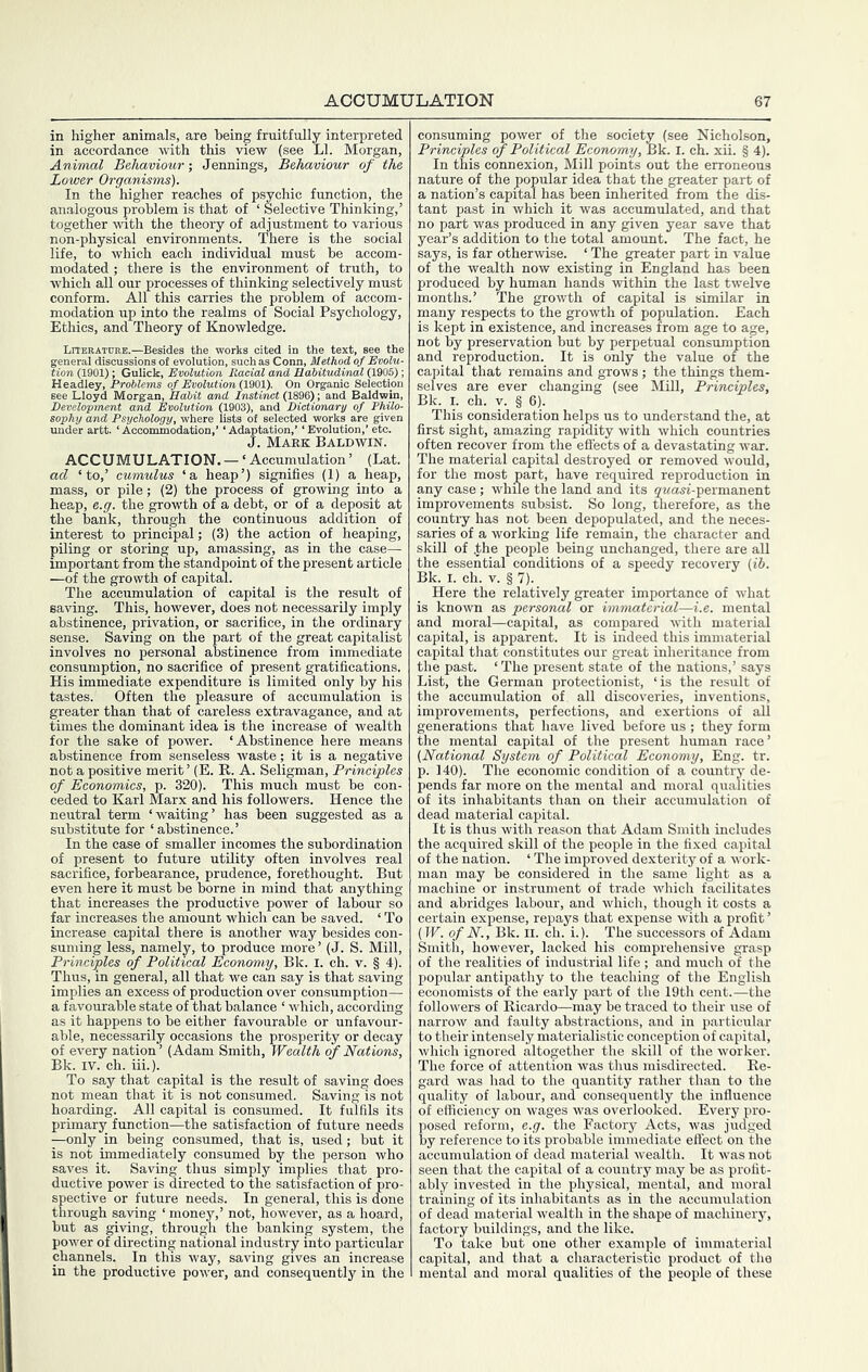 in higher animals, are being fruitfully interpreted in accordance with this view (see LI. Morgan, Animal Behaviour; Jennings, Behaviour of the Lower Organisms). In the higher reaches of psychic function, the analogous problem is that of ‘ Selective Thinking,’ together with the theory of adjustment to various non-physical environments. There is the social life, to which each individual must be accom- modated ; there is the environment of truth, to which all our processes of thinking selectively must conform. All this carries the problem of accom- modation up into the realms of Social Psychology, Ethics, and Theory of Knowledge. tion (1901); Gulick, Evolution Racial and Eabitudinal (1905); Headley, Problems of Evolution (1901). On Organic Selection see Lloyd Morgan, Habit and Instinct (1896); and Baldwin, Heveloprnent and Evolution (1903), and Dictionary of Fhilo- Sophy and Psychology, where lists of selected works are given under artt. ‘ Accommodation,’ ‘ Adaptation,’ ‘ Evolution,’ etc. J. Make Baldwin. ACCUMULATION. — ‘Accumulation’ (Lat. ad ‘to,’ cumulus ‘a heap’) signifies (1) a heap, mass, or pile; (2) the process of growing into a heap, e.g. the growth of a debt, or of a deposit at the bank, through the continuous addition of interest to principal; (3) the action of heaping, piling or storing up, amassing, as in the case— important from the standpoint of the present article —of the growth of capital. The accumulation of capital is the result of saving. This, however, does not necessarily imply abstinence, privation, or sacrifice, in the ordinary sense. Saving on the part of the great capitalist involves no personal abstinence from immediate consumption, no sacrifice of present gratifications. His immediate expenditure is limited only by his tastes. Often the pleasure of accumulation is greater than that of careless extravagance, and at times the dominant idea is the increase of wealth for the sake of power. ‘Abstinence here means abstinence from senseless waste; it is a negative not a positive merit’ (E. R. A. Seligman, Principles of Economics, p. 320). This much must be con- ceded to Karl Marx and his followers. Hence the neutral term ‘waiting’ has been suggested as a substitute for ‘abstinence.’ In the case of smaller incomes the subordination of present to future utility often involves real sacrifice, forbearance, prudence, forethought. But even here it must be borne in mind that anything that increases the productive power of labour so far increases the amount which can be saved. ‘ To increase capital there is another way besides con- suming less, namely, to produce more ’ (J. S. Mill, Principles of Political Economy, Bk. I. ch. v. § 4). Thus, in general, all that we can say is that saving implies an excess of production over consumption— a favourable state of that balance ‘ which, according as it happens to be either favourable or unfavour- able, necessarily occasions the prosperity or decay of every nation ’ (Adam Smith, Wealth of Nations, Bk. IV. ch. iii.). To say that capital is the result of saving does not mean that it is not consumed. Saving is not hoarding. All capital is consumed. It fulfils its primary^ function—the satisfaction of future needs —only in being consumed, that is, used; but it is not immediately consumed by the person who saves it. Saving thus simply implies that pro- ductive power is directed to the satisfaction of pro- spective or future needs. In general, this is done through saving ‘ money,’ not, however, as a hoard, but as giving, through the banking system, the power of directing national industry into particular channels. In this way, saving gives an increase in the productive power, and consequently in the consuming power of the society (see Nicholson, Principles of Political Economy, Bk. I. ch. xii. § 4). In this connexion. Mill points out the erroneous nature of the popular idea that the greater part of a nation’s capital has been inherited from the dis- tant past in which it was accumulated, and that no part was produced in any given year save that year’s addition to the total amount. The fact, he says, is far otherwise. ‘ The greater part in value of the wealth now existing in England has been produced by human hands within the last twelve months.’ The growth of capital is similar in many respects to the growth of population. Each is kept in existence, and increases from age to age, not by preservation but by perpetual consumption and reproduction. It is only the value of the capital that remains and grows; the things them- selves are ever changing (see Mill, Principles, Bk. I. ch. V. § 6). This consideration helps us to understand the, at first sight, amazing rapidity with which countries often recover from the effects of a devastating war. The material capital destroyed or removed would, for the most part, have required reproduction in any case ; whue the land and its gwasi-permanent improvements subsist. So long, therefore, as the countiy has not been depopulated, and the neces- saries of a working life remain, the character and skill of ^;he people being unchanged, there are all the essential conditions of a speedy recovery (ih. Bk. I. ch. V. § 7). Here the relatively greater importance of what is known as personal or immaterial—i.e. mental and moral—capital, as compared with material capital, is apparent. It is indeed this immaterial capital that constitutes our great inheritance from the past. ‘ The present state of the nations,’ says List, the German protectionist, ‘is the result of the accumulation of all discoveries, inventions, improvements, perfections, and exertions of all generations that have lived before us ; they form the mental capital of the present human race’ (National System of Political Economy, Eng. tr. p. 140). The economic condition of a country de- pends far more on the mental and moral qualities of its inhabitants than on their accumulation of dead material capital. It is thus with reason that Adam Smith includes the acquired skill of the people in the fixed capital of the nation. ‘ The improved dexterity of a work- man may be considered in the same light as a machine or instrument of trade which facilitates and abridges labour, and which, though it costs a certain expense, repays that expense with a profit ’ (W. of N., Bk. II. ch. i.). The successors of Adam Smith, however, lacked his comprehensive grasp of the realities of industrial life ; and much of the popular antipathy to the teaching of the English economists of the early part of the 19th cent.—the followers of Ricardo—may be traced to their use of narrow and faulty abstractions, and in particular to their intensely materialistic conception of capital, which ignored altogether the skill of the worker. The force of attention was thus misdirected. Re- gard was had to the quantity rather than to the quality of labour, and consequently the influence of efficiency on wages was overlooked. Every pro- posed reform, e.g. the Factory Acts, was judged by reference to its probable immediate effect on the accumulation of dead material wealth. It was not seen that the capital of a country may be as profit- ably invested in the physical, mental, and moral training of its inhabitants as in the accumulation of dead material wealth in the shape of machinery, factory buildings, and the like. To take but one other example of immaterial capital, and that a characteristic product of the i mental and moral qualities of the people of these
