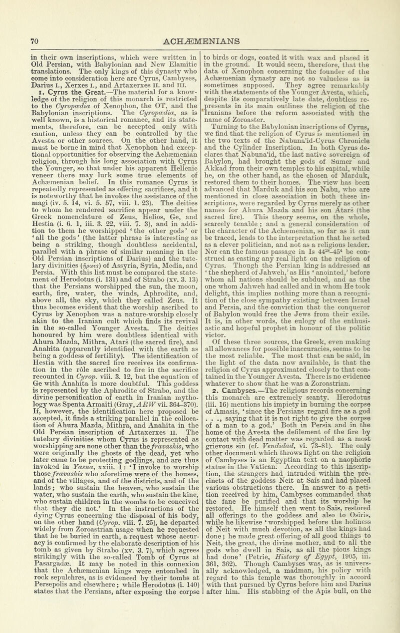 in their own inscriptions, which were written in Old Persian, with Babylonian and New Elamitic translations. The only kings of this dynasty who come into consideration here are Cyrus, Cambyses, Darius I., Xerxes I., and Artaxerxes il. and ill. I. Cyrus the Great.—The material for a know- ledge of the religion of this monarch is restricted to the Cyropcedia of Xenophon, the OT, and the Babylonian inscriptions. The Cyropmdia, as is well known, is a historical romance, and its state- ments, therefore, can he accepted only with caution, imless they can he controlled by the Avesta or other sources. On the other hand, it must he borne in mind that Xenophon had excep- tional opportunities for observing the Achsemenian religion, through his long association with Cyrus the Younger, so that under his apparent Hellenic veneer there may lurk some true elements of Achjemenian belief. In this romance Cyrus is repeatedly represented as offering sacrifices, and it is noteworthy that he invokes the assistance of the magi (iv. 5. 14, vi. 5. 57, viii. 1. 23). The deities to whom he rendered sacrifice appear under the Greek nomenclature of Zeus, Helios, Ge, and Hestia (i. 6. 1, iii. 3. 22, viii. 7. 3), and in addi- tion to them he worshipped ‘ the other gods ’ or ‘ all the gods ’ (the latter phrase is interesting as being a striking, though doubtless accidental, parallel with a phrase of similar meaning in the Old Persian inscriptions of Darius) and the tute- lary divinities {ijpioes) of Assyria, Syria, Media, and Persia. With this list must be compared the state- ment of Herodotus (i. 131) and of Strabo (xv. 3. 13) that the Persians worshipped the sun, the moon, earth, fire, water, the winds. Aphrodite, and, above all, the sky, which they CEuled Zeus. It thus becomes evident that the worship ascribed to Cyrus by Xenophon was a nature-worship closely akin to the Iranian cult which finds its revival in the so-called Younger Avesta. The deities honoured by him were doubtless identical -ftdth Ahura Mazda, Mithra, Atari (the sacred fire), and Anahita (apparently identified with the earth as being a goddess of fertility). The identification of Hestia with the sacred fire receives its confirma- tion in the r61e ascribed to fire in the sacrifice recounted in Cyrop. viii. 3. 12, but the equation of Ge with Anahita is more doubtful. This goddess is represented by the Aphrodite of Strabo, and the divine personification of earth in Iranian mytho- logy was Spenta Armaiti (Gray, ABW vii. 364-370). If, however, the identification here proposed be accepted, it finds a striking parallel in the colloca- tion of Ahura Mazda, Mithra, and Anahita in the Old Persian inscription of Artaxerxes II. The tutelary divinities whom Cyrus is represented as worshipping are none other than the/ravasAis, who were originally the ghosts of the dead, yet who later came to be protecting godlings, and are thus invoked in Ymna, xxiii. 1; ‘ I invoke to worship those fravashis who aforetime were of the houses, and of the villages, and of the districts, and of the lands; who sustain the heaven, who sustain the water, who sustain the earth, who sustain the kine, who sustain children in the wombs to be conceived that they die not.’ In the instructions of the dying Cyrus concerning the disposal of his body, on the other hand {Cyrop. viii. 7. 25), he departed widely from Zoroastrian usage when he requested that he be buried in earth, a request whose accur- acy is confirmed by the elaborate description of his tomb as given by Strabo (xv. 3. 7), which agrees strikingly with the so-caUed Tomb of Cyrus at Pasargadae. It may be noted in this connexion that the Achsemenian kings were entombed in rock sepulchres, as is evidenced by their tombs at Persepolis and elsewhere; while Herodotus (i. 140) states that the Persians, after exposing the corpse to birds or dogs, coated it with wax and placed it in the ground. It would seem, therefore, that the data of Xenophon concerning the founder of the Achsemenian dynasty are not so valueless as is sometimes supposed. They agree remarkably with the statements of the Younger Avesta, which, despite its comparatively late date, doubtless re- ^presents in its main outlines the religion of the 'Iranians before the reform associated with the name of Zoroaster. Turning to the Babjflonian inscriptions of Cyrus, we find that the religion of Cyrus is mentioned in the two texts of the Nabuna’id-Cyrus Chronicle and the Cylinder Inscription. In both Cyips de- clares that Nabuna’id, the last native sovereign of Babylon, had brought the gods of Sumer and Akkad from their own temples to his capital, while he, on the other hand, as the chosen of Marduk, restored them to their homes. The idew has been advanced that Marduk and his son Nairn, who are mentioned in close association in both these in- scriptions, were regarded by C^us merely as other names for Ahura Mazda and his son Atars (the sacred fire). This theory seems, on the whole, scarcely tenable ; and a general consideration of the character of the Achsemenian, so far as it can be traced, leads to the interpretation that he acted as a clever politician, and not as a religious leader. Nor can the famous passage in Is 44“-45* be con- strued as casting any real light on the religion of Cyrus. Though the Persian king is addressed as ‘ the shepherd of Jahweh,’ as His ‘ anointed,’ before whom all nations should be subdued, and as the one whom Jahweh had called and in whom He took delight, this implies nothing more than a recogni- tion of the close sympathy existing between Israel and Persia, and the conviction that the conqueror of Babylon would free the Jews from their exile. It is, in other words, the eulogy of the enthusi- astic and hopeful prophet in honour of the politic victor. Of these three sources, the Greek, even making all allowances for possible inaccuracies, seems to be the most reliable. The most that can be said, in the light of the data now available, is that the religion of Cyrus approximated closely to that con- tained in the Younger Avesta. There is no evidence whatever to show that he was a Zoroastrian. 2. Cambyses.—The religious records concerning this monarch are extremely scanty. Herodotus (iii. 16) mentions his impiety in burning the corpse of Amasis, ‘ since the Persians regard fire as a god . . ., saying that it is not right to give the corpse of a man to a god.’ Both in Persia and in the home of the Avesta the defilement of the fire by contact with dead matter was regarded as a most grievous sin (cf. Vendidad, vi. 73-81). The only other document which throws light on the religion of Cambyses is an Egyptian text on a naophoric statue m the Vatican. According to this inscrip- tion, the strangers had intruded within the pre- cincts of the goddess Neit at Sais and had placed various obstructions there. In answer to a peti- tion received by him, Cambyses commanded that the fane be purified and that its worship be restored. He himself then went to Sais, restored all offerings to the goddess and also to Osiris, while he likewise ‘ worshipped before the holiness of Neit with much devotion, as aU the kings had done; he made great offering of all good things to Neit, the great, the divine mother, and to all the gods who dwell in Sais, as all the pious kings had done’ (Petrie, History of Egypt, 1905, iii. 361, 362). Though Cambyses was, as is_ univers- ally acknowledged, a madman, his policy with regard to this temple was thoroughly in accord with that pursued by Cyrus before him and Darius after him. His stabbing of the Apis bull, on the