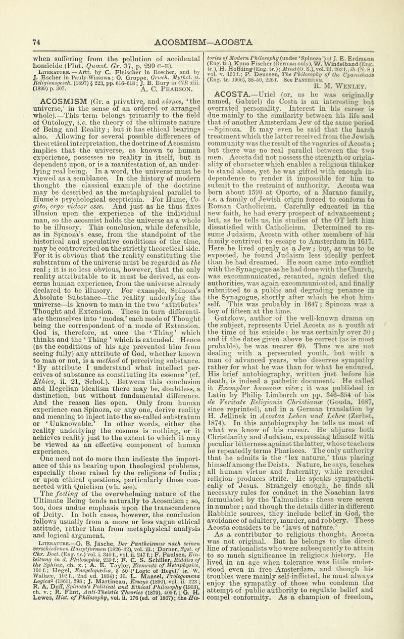 when suffering from the pollution of accidental homicide (Pint. Qumst. Gr. 37, p. 299 C-E). _ Lueratctrb. — Artt. by C. Fleischer in Eoscher,^ and by ACOSMISM (Gr. a privative, and Kdafios, ‘the universe,’ in the sense of an ordered or arranged whole).—This term belongs primarilj^ to the field of Ontology, i.e. the theory of the ultimate nature of Being and Reality ; but it has ethical bearings also. Allowing for several possible differences of theoretical interpretation, the doctrine of Acosmism implies that the universe, as known to human experience, possesses no reality in itself, but is dependent upon, or is a manifestation of, an under- lying real being. In a word, the universe must be viewed as a semblance. In the history of modem thought the classical example of the doctrine may be described as the metaphysical parallel to Hume’s psychological scepticism. For Hume, Co- gito, ergo videor esse. And just as he thus fixes illusion upon the experience of the individual man, so the acosmist holds the universe as a whole to be illusory. This conclusion, while defensible, as in Spinoza’s case, from the standpoint of the historical and speculative conditions of the time, may be controverted on the strictly theoretical side. For it is obvious that the reality constituting the substratiim of the universe must be regarded as the real; it is no less obvious, however, that the only reality attributable to it must be derived, as con- cerns human experience, from the universe already declared to be illusory. For example, Spinoza’s Absolute Substance—the reality underlying the universe—is known to man in the two ‘attributes’ Thought and Extension. These in turn differenti- ate themselves into ‘ modes,’ each mode of Thought being the correspondent of a mode of Extension. God is, therefore, at once the ‘ Thing ’ which thinks and the ‘ Thing ’ which is extended. Hence (as the conditions of his age prevented him from seeing fully) any attribute of God, whether known to man or not, is a method of perceiving substance. ‘ By attribute I understand what intellect per- ceives of substance as constituting its essence ’ (cf. Ethics, ii. 21, ^ Schol.). Between this conclusion and Hegelian idealism there may be, doubtless, a distinction, but without fundamental difference. And the reason lies open. Only from human experience can Spinoza, or any one, derive reality and meaning to inject into the so-called substratum or ‘Unknowable.’ In other words, either the reality underlying the cosmos is nothing, or it achieves reality just to the extent to which it may be viewed as an effective component of human experience. One need not do more than indicate the import- ance of this as bearing upon theological problems, especially those raised by the religions of India; or upon ethical questions, particularly those con- nected with Quietism (wh. see). The feeling of the overwhelming nature of the Ultimate Being tends naturally to Acosmism ; so, too, does undue emphasis upon the transcendence of Deity. In both eases, however, the conclusion follows usually from a more or less vague ethical attitude, rather than from metaphysical analysis and logical argument. Literature.—G. B. Jasche, Der Pantheismm nach seinen verschiedenenBauptformen 0.826-Z2,),vol. iii.; Dorner, Sysf. of Chr. Boot. (Eng. tr.) vol. i. 340 f., vol. u. 247 f.; F. Paulsen, Ein- Uitung in d. PhilosophU, 239 f.; F. C. S. SchiUer, RiddUs of the Sphinx, ch. x.; A. E. Taylor, Elements of Metaphysics, 101 f.; Hegel, Encyclopcedia, § 60 (‘Logic of Hegel,’ tr. W. Wallace, 1021, 2nd ed. 1894); H. L. Manse!, Prolegomena Logiecfi (1860), 298; J. Martineau, Essays (1890), vol. u. 223 ; R. A. Duff, Spinoza’s Political and Ethical Philosophy (1903), ch. V.; R. Flint, Anti-Theistic Theories (1879), 409 f.; G. H. Lewes, Hist, of Philosophy, vol. il 176 (ed. of 1867); the Bis- ..mies of Modem Philosophy (flsiAet'Spinoza.’) ol J. E. Erdmann (Eng. tr.), Kuno Fischer (German only), W. Windelband (Eng. tr.), H. Hbffding(Eng. tr.); 3/i?ui(O.S.),vol.iii.2031,*.(N.S.) vol. V. 1511; P. Deussen, The Philosophy of the Bpanishada (Eng. tr. 1906), 38-50, 2261 See Paetheism. R. M. Wenley. ACOSTA.—Uriel (or, as he was originally named, Gabriel) da Costa is an interesting but overrated personality. Interest in his career is due mainly to the similarity between his life and that of another Amsterdam Jew of the same period —Spinoza. It may even be said that the har.sh treatment which the latter received from the Jewish community was the result of the vagaries of Acosta; but there was no real parallel between the two men. Acosta did not possess the strength or orimn- ality of character which enables a religious thinker to stand alone, yet he was gifted with enough in- dependence to render it impossible for him to submit to the restraint of authority. Acosta was horn about 1590 at Oporto, of a Marano family, i.e. a family of Jewish origin forced to conform to Roman Catholicism. Carefully educated in the new faith, he had every prospect of advancement; but, as he teUs us, his studies of the OT left him dissatisfied with Catholicism. Determined to re- sume Judaism, Acosta with other members of his famUy contrived to escape to Amsterdam in 1617. Here he lived openly as a Jew; but, as was to be expected, he found Judaism less ideally perfect than he had dreamed. He soon came into conflict with the Synagogue as he had done with the Church, was excommunicated, recanted, again defied the authorities, was again excommunicated, and finally submitted to a public and degrading penance in the Synagogue, shortly after wliich he shot him- self. This was probably in 1647; Spinoza was a boy of fifteen at the time. Gutzkow, author of the well-known drama on the subject, represents Uriel Acosta as a youth at the time of his suicide : he was certainly over 50 ; and if the dates given above be correct (as is most probable), he was nearer 60. Thus we are not dealing ■with a persecuted youth, but ■with a man of advanced years, who deserves sympathy rather for what he was than for -what he endured. His brief autobiography, -written just before his death, is indeed a pathetic document. He called it Exemplar humanm vitoe; it was published in Latin by Philip Limborch on pp. 346-354 of his de Veritate Eeligionis Christianae (Gouda, 1687, since reprinted), and in a German translation by H. JeUinek in Acostas Lehen und Lehre (Zerbst, 1874). In this autobiography he teUs us most of what we know of his career. He abjures both Christianity and Judaism, expressing himself with Eeculiar bitterness against the latter, whose teachers e repeatedly terms Pharisees. The only authority that he admits is the ‘lex naturae,’ thus placing himself among the Deists. Nature, he says, teaches all human virtue and fraternity, while revealed religion produces strife. He speaks sympatheti- cally of Jesus. Strangely enough, he finds all necessary rules for conduct in the Noachian laws formulated by the Talmudists : these were seven in number; and though the details differ in different Rabbinic sources, they include belief in God, the avoidance of adultery, murder, and robbery. These Acosta considers to be ‘ laws of nature.’ As a contributor to religious thought, Acosta was not original. But he belongs to the direct line of rationalists who were subsequently to attain to so much significance in religious history. He lived in an age when tolerance was little under- stood even in free Amsterdam, and though his troubles were mainly self-inflicted, he must always enjoy the sympathy of those who condemn the attempt of public authority to regulate belief and compel conformity. As a champion of freedom,