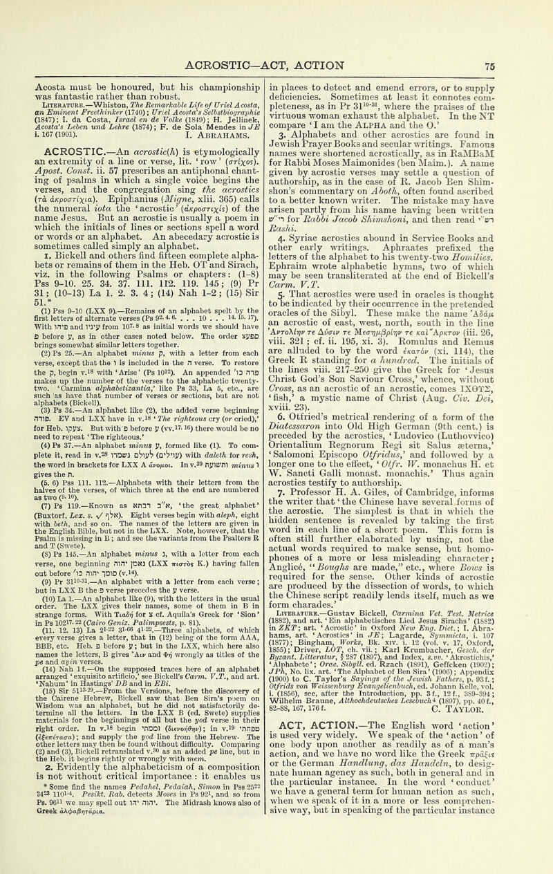 Acosta must be honoured, but his championship was fantastic rather than robust. Literature.—Whiston, The Remarkable Life of Uriel Acosta, an Eminent Freethinker (1740); Uriel Acosta’s Selbstbiographie (1847); I. da Costa, Israel en de Volke (1849); H. Jellinek, Acosta’s Leben und Lehre (1874); F. de Sola Mendes in JE i. 167 (1901). I. AbEAHAMS. ACROSTIC.—An acrostic(h) is -etymologically an extremity of a line or verse, lit. ‘ row ’ (arlxos). Apost. Const, ii. 57 prescribes an antiphonal chant- ing of psalms in which a single voice begins the verses, and the congregation sing the acrostics {to. dKpoarlxi-a,)- Epiphanius {Migne, xlii. 365) calls the numeral iota the ‘acrostic’ {aKpoartxis) of the name Jesus. But an acrostic is usually a poem in which the initials of lines or sections spell a word or words or an alphabet. An abecedary acrostic is sometimes called simply an alphabet. I. Bickell and others find fifteen complete alpha- bets or remains of them in the Heb. OT and Sirach, viz. in the following Psalms or chapters: (1-8) Pss 9-10. 25. 34. 37. 111. 112. 119. 145; (9) Pr 31; (10-13) La 1. 2. 3. 4; (14) Nah 1-2; (15) Sir (1) Pss 9-10 (LXX 9).—Remains of an alphabet spelt by the first letters of alternate verses (Ps 92.4.6. . . . lO . . . 14.15.17). With 1.1’S and VJ’Ji from 107.8 as Initial words we should have S before V, as in other cases noted below. The order spBD brings somewhat similar letters together. (2) Ps 25.—An alphabet minus p, with a letter from each verse, except that the 1 is included in the n verse. To restore the p, begin v.is with ‘Arise’ (Ps 1012). An appended 'l3 ms makes up the number of the verses to the alphabeti ' alphab s have that _ 3 (Bickell). a alphabetizantia,’ like Ps 33, La 6, etc., a (3) Ps 34.—An alphabet like (2), the added verse beginning mis. EV and LXX have in v.is ‘ The righteous cry (or cried),’ for Heb. ipjik. But with S before V (vv.H-16) there would be no need to repeat ‘ The righteous.’ (4) Ps 37.—An alphabet minus Ji, formed like (1). To com- plete it, read in v.28 tiam (D’il'lj;) with daleth for resh, the word in brackets for LXX A avopoi. In v.S9 njliwm minus 1 gives the h. (5. 6) Pss 111. 112.—Alphabets with their letters from the halves of the verses, of which three at the end are numbered as two (9.10). (7) Ps 119.—Known as Nn3T s'n, ‘the great alphabet’ (Buxtorf, Lex. s. a/ n'jM). Eight verses begin with aleph, eight with beth, and so on. The names of the letters are given in the English Bible, but not in the LXX. Note, however, that the Psalm is missing in B; and see the variants from the Psalters R and T (Swete). (8) Ps 146.—An alphabet minuis 3, with a letter from each verse, one beginning nw’ [DN] (LXX maris K.) having fallen out before 'l3 nin' IDID (v.i4). (9) Pr 3110-31.—An alphabet with a letter from each verse; but in LXX B the 3 verse precedes the y verse. (10) La 1.—An alphabet like (9), with the letters in the usual order. The LXX pves their names, some of them in B in strange forms. With TiaSi) for s of. Aquila’s Greek for ‘ Sion ’ in Ps 10217.22 (Cairo Geniz. Palimpsests, p. 81). (11. 12. 13) La 21-22 31-66 4l-22._Three alphabets, of which every verse gives a letter, that in (12) being of the form AAA, BBB, etc. Heb. 3 before y; but in the LXX, which here also names the letters, B gives ‘Aiv and wrongly as titles of the pe and ayin verses. (14) Nah If.—On the supposed traces here of an alphabet arranged ‘ exquisite artificio,’ see Bickell’s Carm. V.T., and art. ‘Nahum’ in Hastings’ DB and in EBi. (15) Sir 5113-29.—From the Versions, before the discovery of the Cairene Hebrew, Bickell saw that Ben Sira’s poem on Wisdom was an alphabet, but he did not satisfactorily de- termine aU the letters. In the LXX B (ed. Swete) supplies materials for the beginnings of all but the yod verse in their right order. In v.l8 begin 'ODDI (Sisvoijeriv); in v.l9 'nnSQ (efeireVao-a); and supply the yod line from the Hebrew- The other letters may then be found without difficulty. Comparing (2) and (3), Bickell retranslated v.30 as an added pe line, but in the Heb. it begins rightly or wrongly with mem. 2. Evidently the alphabeticism of a composition is not without critical importance : it enables us • Some find the names Pedahel, Pedaiah, Simon in Pss 2522 3423 1101-4. Pesikt. Rob. detects Moses in Ps 92i, and so from Ps. 9611 we may speU out in’ nin’. The Midrash knows also of in places to detect and emend errors, or to supply deficiencies. Sometimes at least it connotes com- pleteness, as in Pr where the praises of the virtuous woman exhaust the alphabet. In the NT compare ‘ I am the Alpha and the O.’ 3- Alphabets and other acrostics are found in Jewish Prayer Books and secular ivritings. Famous names were shortened acrostically, as in EaMBaM for Rabbi Moses Maimonides (ben Maim.). A name given by acrostic verses may settle a question of authorship, as in the case of R. Jacob Ben Shim- shon’s commentary on Aboth, often found ascribed to a better known writer. The mistake may have arisen partly from his name having been written 17’3 for Babbi Jacob Shimshoni, and then read 'en Rashi. 4- Syriac acrostics abound in Service Books and other early writings. Aphraates prefixed the letters of the alphabet to his twenty-two Homilies. Ephraim wrote alphabetic hymns, two of which may be seen transliterated at the end of Bickell’s Carm. V.T. 5- That acrostics were used in oracles is thought to be indicated by their occurrence in the pretended oracles of the Sihyl. These make the name ’A5d/i an acrostic of east, west, north, south in the line ’AvTo\lr]V re Aiiaiv re MecrripiPpiriv re KaCApKTOv (iii. 26, viii. 321; cf. ii. 195, xi. 3). Romulus and Remus are alluded to by the word iKarbv (xi. 114), the Greek R standing for a hundred. The initials of the lines viii. 217-250 give the Greek for ‘Jesus Christ God’s Son Saviour Cross,’ whence, without Cross, as an acrostic of an acrostic, comes IX9XS, ‘fish,’ a mystic name of Christ (Aug. Civ. Dei, xviii. 23). 6. Otfried’s metrical rendering of a form of the Diatessaron into Old High German (9th cent.) is preceded by the acrostics, ‘ Ludovico (Luthowico) Orientalium Regnorum Regi sit Salus setema,’ ‘Salomoni Episcopo Otfridus,' and followed by a longer one to the effect, ‘ Otfr. W. monachus H. et W. Sancti Galli monast. monachis.’ Thus again acrostics testify to authorship. 7- Professor H. A. Giles, of Cambridge, informs the writer that ‘ the Chinese have several forms of the acrostic. The simplest is that in which the hidden sentence is revealed by taking the first word in each line of a short poem. This form is often still further elaborated by using, not the actual words required to make sense, but homo- phones of a more or less misleading character; Anglicd, “Boughs are made,” etc., where Bows is required for the sense. Other kinds of acrostic are produced by the dissection of words, to which the Chinese script readily lends itself, much as we form charades.’ Literature.—Gustav BickeU, Carmina Vet. Test. Metrics (1882), and art. ‘ Ein alphabetisches Lied Jesus Sirachs ’ (1882) in ZKT; art. ‘Acrostic’ in Oxford Mew Eng. Diet.; I. Abra- hams, art. ‘Acrostics’ in JE; Lagarde, Symmicta, i. 107 (1877); Bingham, Works, Bk. xiv. i. 12 (vol. v. 17, Oxford, 1855); Driver, LOT, ch. vii.; Karl Krumbacher, Gesch. der Byzant. Litteratur, § 287 (1897), and Index, s.vv. ‘ Akrostichis,’ ‘Alphabete’; Orac. Sibyll. ed. Rzach (1891), Geffcken (1902); JPh, No. lix. art. ‘The Alphabet of Ben Sira’ (1906); Appendix (1900) to C. Taylor’s Sayings of the Jewish Fathers, p. 93 f.; Otfrids von Weissenburg Evangelienbuch, ed. Johann Kelle, vol. i. (1856), see, after the Introduction, pp. 3f., 12 f., 389-394; Tir.„ . r. 'LeseoucA4 (1897), pp. 40f., C. Taylor. raune, Althochdeutsches ACT, ACTION.—The English word ‘action’ is used very widely. We speak of the ‘ action’ of one body upon another as readily as of a man’s action, and we have no word like the Greek irpafis or the German Handlung, das Handeln, to desig- nate human agency as such, both in general and in the particular instance. In the word ‘ conduct ’ we have a general term for human action as such, when we speak of it in a more or less comprehen- sive way, but in speaking of the particular instance