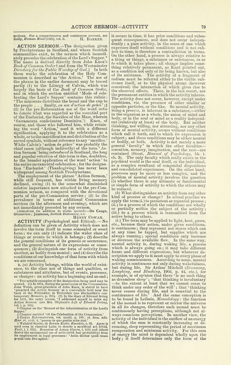 sections. For SuUy, Eumm ACTION SERMON.—The designation given by Presbyterians in Scotland, and where Scottish communities exist, to the sermon which immedi- ately precedes the celebration of the Lord’s Supper.* The name is derived directly from John Knox’s Book of Common Order ^ and from the Westminster Directory for the Public Wor ship of God.X In both these works the celebration of the Holy Com- munion is described as ‘the Action.’ The use of the phrase in the earlier document may he traced partly (1) to the Liturgy of Calvin, which was largely the basis of the Book of Common Order, and in which the section entitled ‘Mode of cele- brating the Lord’s Supper’ contains this rubric: ‘ The ministers distribute the bread and the cup to the people . . . finally, ow Mse c?’ac#iow c?e yrdce’; § (2) to the pre-Eeformation use of the word actio to denote what was regarded as the essential part of the Eucharist, the Sacrifice of the Mass, wherein ‘Sacramenta conficiuntur Dominica.’|| Knox, of course, and those who followed him, while retain- ing the word ‘Action,’ used it with a different signification, applying it to the celebration as a whole, or to the sanctification and distribution of the sacred symbols, without reference to any ‘ sacrifice.’ While Calvin’s ‘ action de grace ’ was probably the chief cause (although indirectly) of the term ‘ Ac- tion Sermon ’ being introduced in Scotland, the long and popular retention of this term is due, doubtless, to the broader application of the word ‘ action ’ to the entire sacramental celebration ; for the designa- tion ‘ Eucharist ’ (Thanksgiving) has never been widespread among Scottish Presbyterians. The employment of the phrase ‘ Action Sermon,’ while still frequent, has within living memory declined, owing (1) to the somewhat diminished relative importance now attached to the pre-Com- munion sermon, as compared with the devotional parts of the pre-Comniunion service; (2) to the prevalence in towns of additional Communion services (in the afternoon and evening), Avhich are not immediately preceded by any sermon. Litbratore (in addition to works quoted).—Du Cange, Glossarium-, Jamieson, Scottish Dictionary, s.v. Henry Cowan. ACTIVITY (Psychological and Ethical). — No definition can be given of Activity which does not involve the term itself in some concealed or overt form; we can only (1) indicate the wider class of things or events to which it belongs; (2) describe the general conditions of its genesis or occurrence, and the general nature of its expressions or conse- quences ; (3) distinguish one form of activity from another, as bodily from mental; and (4) describe the conditions of our knowledge of that form with which we are concerned. I. (a) Activity belongs, within the world of exist- ence, to the class not of things and qualities, or substances and attributes, but of events, processes, or changes: an activity has a beginning and an end; * Two notable examples of the designation being used may be quoted. (1) In 1674, during the persecution of the Covenanters, John Welsh, great-grandson of John Knox, is stated to have ‘preached the Action Sermon’ at a conventicle held near the bank of the Whitadder, in Teviotdale (see Blackadder’s con- temporary Memoirs, p. 205). (2) In the diary of Edward Irving for 1825, the entry occurs, ‘I addressed myself to write my A.t:— o . Oliphant’s Life of Edward Irving, X 368). • on the ‘Manner of the Admi t Chapter entitled ‘ Of the Celebration of the Cor p. 199 ; of. Iren. adv. frid Strabo, de Rerum Eccles. Exordiis, c. 22. Agere is n in classical Latin to denote a sacrificial act (Ovid, 1. 322). Honorius of Autun (Opera, i. 103) and others = of actio (with less probability) from it occurs in time, it has prior conditions and subse- quent consequences, and does not occur indepen- dently ; a pure activity, in the sense of one which expresses itself without conditions and is not sub- ject to time, is therefore a contradiction in terms. On the other hand, a process is always relative to a thing or things, a substance or substances, in or to which it takes place; all change implies some- thing relatively permanent, as Kant pointed out, as a condition not only of its being knoira, but also of its existence. The activity of a fra^ent of radium must he referred either to the visible sub- stance itself, or to the physical atoms (however conceived) the interaction of which gives rise to the observed effects. These, in the last resort, are the permanent entities in which the activity inheres. The activity does not occur, however, except under conditions, viz. the presence of other similar or opposite particles, or the like. So mental activity, being a process, is inherent in a substance,—either in the organism as a whole, the union of mind and body, or in the soul or mind as a reality independ- ent (relatively at least) of the body. But neither thinking, nor willing, nor attending, nor any other form of mental activity, occurs without conditions which call it forth, and to which its expression is subject; and these conditions may be either mental or bodily, or both. Activity is not merely a more general ‘faculty’ in which the other faculties— sensation, memory, imagination, and the rest—are contained (Stout, Manual of Psychology, bk. i. ch. 3). The only faculty which really exists in the psychical world is the soul itself, or the indii-idual, as a complex resultant of congenital dispositions and consolidated experiences. On the other hand, processes may be more or less complex, and the problem of mental activity involves the question (5) whether there is any ultimate or fundamental or simple form of activity to which the others may be reduced. (6) What distinguishes an activity from any other kind of process or change ? In actual practice we apply the term (i.) to persistent or repeated process ; (ii.) to a, process of which the conditions are wholly or partially within the subject of the activity; (iii.) to a process which is transmitted from the active being to others. (i.) The term may be applied to light, heat, gases, etc., because their action, under given conditions, is continuous; they represent not stores which can at any time be tapped, but supplies which are always running; special conditions only increase or decrease the available flow. In the same way, mental activity is, during waking life, a process which is always going on; it may take different forms and different expressions, hut whatever de- scription we apply to it must apply to every phase of waking consciousness. According to some, mental activity is continuous not only during wakefulness, but during life. Sir Arthur Mitchell (Dreaming, Laughing, and Blushing, 1905, p. 44, etc.), for example, is of opinion that there ‘ is no such thing as dreamless sleep ’; ‘ that thinking is involuntary —to the extent at least that we cannot cease to think under any order of the will ’; that ‘ thinking never ceases during life, and is essential to the continuance of life.^ And the same conception is to be found in Leibniz, Monadology: the function of the monad is to represent or mirror the universe in all its changes, therefore each monad must be continuously having perceptions, although not al- ways conscious perceptions. In another liew, the activity of the individual is the outflow of an energy of which the sum is constantly increasing or de- creasing, sleep representing the period of maximum recuperation and minimum activity. For this sum of energy the mind is dependent wholly upon the body; it itself determines only the form of the