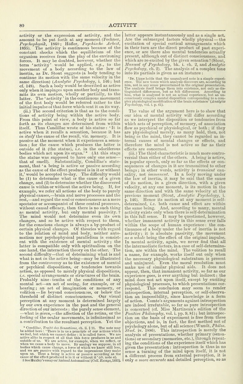 activity or the expression of activity, and the amount to be put forth at any moment (Fechner, Psychophysik, 1860; Hofler, Psychische Arbeit, 1895). The activity is continuous because of the constant shocks which the equilibrium of the organism receives from the play of the environing forces. It may be doubted, however, whether the term ‘activity’ would be applied, e.g., to the movement of a body according to the law of inertia, as Dr. Stout suggests (a body tending to continue its motion with the same velocity in the same direction) {Analytic Psychology, i. 146; but cf. 148). Such a body would be described as active only when it impinges upon another body and trans- mits its own motion, wholly or partially, to the latter. The ‘ activity ’ in the continuous movement of the first body would be referred rather to the initial impulse of that force which sent it on its way. (ii.) The second criterion is that as to the condi- tions of activity being within the active body. From this point of view, a body is active so far forth as its changes are determined from within itself. Thus Condillac wrote of his statue : ‘ It is active when it recalls a sensation, because it has in itself the cause of the recall, viz. memory. It is passive at the moment when it experiences a sensa- tion ; for the cause which produces the latter is outside of it (the statue), i.e. in the odoriferous bodies which act upon its organ.’ * (At this stage the statue was supposed to have only one sense— that of smell). Substantially, Condillac’s state- ment, that ‘ a being is active or passive according as the cause of the effect produced is in it or ^vithout it,’ would be accepted to-day. The difficulty would be (I) to determine what is the cause of a given change, and (2) to determine whether the discovered cause is within or without the active being. If, for example, we refer all actions of the body to purely physical causes,—brain and nerve processes and the rest,—and regard the soul or consciousness as a mere spectator or accompanist of these central processes, without causal efficacy, then there is no such thing as mental activity, but only mental passivity, f The mind would not determine even its oivn changes, and so be active with respect to them, for the conscious change is always a by-product of certain physical changes. Of theories with regard to the relation of mind and body, neither auto- matism nor psychophysical parallelism is consist- ent with the existence of mental activity; the latter is compatible only with spiritualism on the one hand, the interaction theory on the other. The second difficulty—that of determining what is and what is not in the active being—may be illustrated from the controversy as to the existence of mental or psychical dispositions, or tendencies towards action, as opposed to merely physical dispositions, i.e. special arrangements or structures of the brain. Probably nine - tenths of the conditions of any mental act—an act of seeing, for example, or of hearing; an act of imagination or memory, or volition — lie beyond consciousness, or below the threshold of distinct consciousness. Our visual perception at any moment is determined largely by our own experience in the past and the general direction of our interests : the purely sense element, —what is given,—the affection of the retina, or the feeling of the ocular movements, is infinitesimal as a contribution to the resultant perception. Yet the * Condillac, TraiU des Sensations, ch. ii. § 11. The note may we feel? but which w^e cSnXdefineT itis^ called *force.°'^ We are active alike in respect of all that this force produces in us and outside of us. We are active, for example, when we reflect, or when we cause a body to move. By analogy we suppose, in all bodies which cause change, a force of which we know still less, and we are passive with regard to the impressions they make latter appears instantaneously and as a single act. Are the submerged factors wholly physical — the excitation of special cortical arrangements which in their turn are the direct product of past experi- ence, or are there also mental tendencies actually present, although out of distinct consciousness, and which are re-excited by the given sensation ? (Stout, Manual of Psychology, bk. i. ch. 2, and Analytic Psychology, ch. 2). The analysis of a complex tone into its partials is given as an instance : ‘ Dr. Lipps holds that^the unanaly^d note is a simple experi- him, not in any sense precontained in the original presentatfon. The analysis itself brings them into existence, not only as dis- tinguished differences, hut as felt differences. According to him, what is analyzed is not an actual experience, but an un- consciously complex mental disposition corresponding to a com- plex physiological modification of the brain substance ’ {Analytie Psychology, vol. i. p. 61). The value of the argument here is to show that our idea of mental activity will differ according as we interpret the disposition or tendencies from which acts of perception, of memory, of association flow as psychical or physiological, or both ; if they are physiological merely, as many hold, then, not being in the mind, they cannot be regarded as in- ternal causes of mental changes or eflects, and therefore the mind is not active so far as their effects are concerned. (iii.) The third characteristic is much more contro- versial than either of the others. A being is active, in popular speech, only so far as the effects or con- sequences of changes in it are tra^mitted to other beings; in other words, activity is transient cau- sality, not immanent. In a Dody moving under the law of inertia, it may be said that the cause of its motion, in a given direction, with a given velocity, at any one moment, is its motion in the same direction and -with the same velocity at the previous moment (Stout, Analytic Psychology, i. p. 146). Hence its motion at any moment is self- determined, i.e. both cause and effect are within the same being. And, according to many, mental activity exists only M’hen there is self-determination in this full sense. It may be questioned, however, whether immanent activity in this sense ever falls within the scope of human experience: the con- tinuance of a body imder the law of inertia is not activity; it is absolute passivity, the movement as a whole being the effect of the original impulse. In mental activity, again, we never find that all the intermediate factors, in a case of self-determina- tion, are within the mind. The volition to recall a name, for example, works itself out only when the necessary physiological substratum is present and uninjured. Even the moral resolution must make use of similar physical aids. It does not appear, then, that immanent activity, so far as our experience goes, is ever anything but indirect: the mind does not act upon itself, except by exciting physiological processes, to which presentations cor- respond. This conclusion may seem to render introspection, internal perception, or self-observa- tion an impossibility, since knowledge is a form of action. Comte’s arguments against introspection are indeed irrefutable, so far as pure introspection is concerned (cf. Miss Martineau’s edition of the Positive Philosophy, vol. i. pp. 9,81); but introspec- tion on the basis of experiment is free from these objections, and is, in fact, the first method not of psychology alone, but of all science (Wundt, Philos. Stud. iv. 1886). This introspection is merely the analysis of presentations, whether primary (sensa- tions) or secondary (memories, etc.), through repeat- ing the conditions of the experience itself which has given the presentation : introspection is thus in no sense a turning of the mind upon itself, it is not a different process from external perception, it is only a more accurate and detailed perception, so as