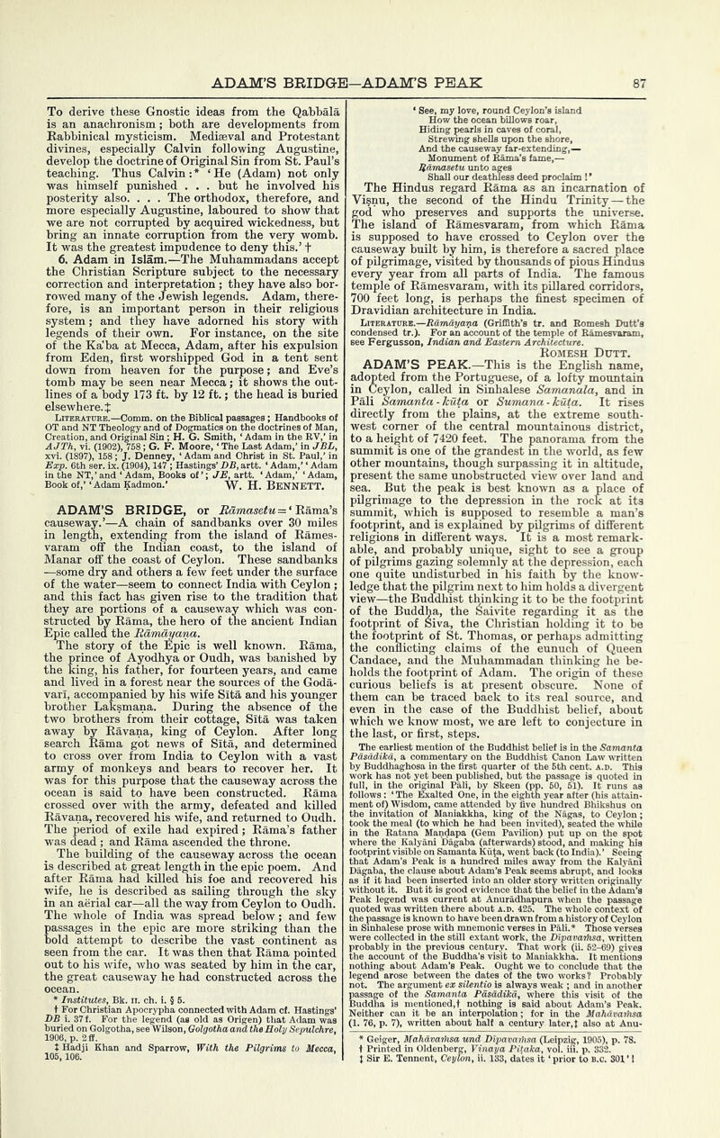 To derive these Gnostic ideas from the Qabbala is an anachronism; both are developments from Eabbinical mysticism. Mediaeval and Protestant divines, especially Calvin following Augustine, develop the doctrine of Original Sin from St. Paul’s teaching. Thus Calvin : * ‘ He (Adam) not only was himself punished . . . but he involved his posterity also. . . . The orthodox, therefore, and more especially Augustine, laboured to show that we are not corrupted hjr acquired wickedness, hut bring an innate corruption from the veiy womb. It was the greatest impudence to deny this.’ t 6. Adam in Islam.—The Muhammadans accept the Christian Scripture subject to the necessary correction and interpretation; they have also bor- rowed many of the Jewish legends. Adam, there- fore, is an important person in their religious system; and they have adorned his story with legends of their own. For instance, on the site of the Ka'ba at Mecca, Adam, after his expulsion from Eden, first worshipped God in a tent sent down from heaven for the purpose; and Eve’s tomb may he seen near Mecca; it shows the out- lines of a body 173 ft. by 12 ft.; the head is buried elsewhere.? LiTERATraB.—Comm, on the Biblical passages ; Handbooks of OT and NT Theology and of Dogmatics on the doctrines of Man, Creation, and Original Sin ; H. G. Smith, ‘Adam in the RV,’ in AJTK vi. (1902), 758; G. F. Moore, ‘ The Last Adam,’ in JBL, xvi. (1897), 168; J. Denney, ‘ Adam and Christ in St. Paul,’ in —. nn < Adam,’ ‘Adam ‘Adam,’ ‘Adam, W. H. Bennett. ADAM’S BRIDGE, or = ‘Rama’s causeway.’—A chain of sandbanks over 30 miles in length, extending from the island of Rames- varam off the Indian coast, to the island of Manar off the coast of Ceylon. These sandbanks —some dry and others a few feet under the surface of the water—seem to connect India with Ceylon ; and this fact has given rise to the tradition that they are portions of a causeway which was con- structed by Rama, the hero of the ancient Indian Epic called the Bdmayana. The story of the Epic is well known. Rama, the prince of Ayodhya or Oudh, was banished by the king, his father, for fourteen years, and came and lived in a forest near the sources of the Goda- vari, accompanied by his wife Sita and his younger brother Laksmana. During the absence of the two brothers from their cottage, Sita was taken away by Ravana, king of Ceylon. After long search Rama got news of Sita, and determined to cross over from India to Ceylon with a vast army of monkeys and bears to recover her. It was for this purpose that the causeway across the ocean is said to have been constructed. Rama crossed over with the army, defeated and killed Ravana, recovered his wife, and returned to Oudh. The period of exile had expired; Rama’s father was dead ; and Rama ascended the throne. The building of the causeway across the ocean is described at great length in the epic poem. And after Rama had killed his foe and recovered his wife, he is described as sailing through the sky in an aerial car—all the way from Ceylon to Oudh. The whole of India was spread below; and few passages in the epic are more striking than the hold attempt to describe the vast continent as seen from the car. It was then that Rama pointed out to his wife, who was seated by him in the car, the great causeway he had constructed across the ocean. » Institutes, Bk. ii. ch. i. § 6. t For Christian Apocrypha connected with Adam ct. Hastings’ DB i. 37 f. For the legend (as old as Origen) that Adam was buried on Golgotha, see Wilson, Golgotha and the Holy Sepulchre, 1906, p. 2£f. t Hadji Khan and Sparrow, With the Pilgrims to Mecca, 105, 106. ‘ See, my love, round Ceylon How the ocean billows ro Hiding pearls in caves of cc Strevring shells upon the And the causeway far-extei Hamasetu unto ages Shall our deathless deed proclaim !’ The Hindus regard Rama as an incarnation of Visnu, the second of the Hindu Trinity — the god who preserves and supports the universe. The island of Ramesvaram, from which Rama is supposed to have crossed to Ceylon over the causeway built by him, is therefore a sacred place of pilgrimage, visited by thousands of pious Hindus every year from all parts of India. The famous temple of Ramesvaram, with its pillared corridors, 700 feet long, is perhaps the finest specimen of Dravidian architecture in India. Ltteratubb.—(Griffith’s tr. and Eomesh Dutt’a condensed tr.). For an account of the temple of Ramesvaram, see Fergusson, Indian and Eastern Architecture. Romesh Dtjtt. ADAM’S PEAK.—This is the English name, adopted from the Portuguese, of a lofty mountain in Ceylon, called in Sinhalese Samanala, and in Pali Samanta - Icuta or Sumana - kuta. It rises directly from the plains, at the extreme south- west corner of the central mountainous district, to a height of 7420 feet. The panorama from the summit is one of the grandest in the -world, as few other mountains, though surpassing it in altitude, present the same unobstructed -view over land and sea. But the peak is best known as a place of pOgrimage to the depression in the rock at its summit, which is supposed to resemble a man’s footjjrint, and is explained by pilgrims of different religions in different ways. It is a most remark- able, and probably unique, sight to see a group of pilgrims gazing solemnly at the depression, each one quite undisturbed in his faith by the know- ledge that the pilgrim next to him holds a divergent view—the Buddhist thinking it to he the footprint of the Buddha, the Saivite regarding it as the footprint of Siva, the Christian holding it to be the footprint of St. Thomas, or perhaps admitting the conflicting claims of the eunucli of Queen Candace, and the Muhammadan thinking he be- holds the footprint of Adam. The origin of these curious beliefs is at present obscure. None of them can he traced back to its real source, and even in the case of the Buddhist belief, about which we know most, we are left to conjecture in the last, or first, steps. The earliest mention ot the Buddhist belief is in the Samanta Pdsadikd, a commentary on the Buddhist Canon Law vTitten by Buddhaghosa in the first quarter of the 6th cent. a.d. This work has not yet been published, but the passage is quoted in full, in the original Pali, by Skeen (pp. 60, 61). It runs as follows: ‘The Exalted One, in the eighth year after (his attain- .f) Wisdom, came attended by five hundred Bhikshus < the inv iighth ye , -/five hu ition of Maniakkha, king of the Nagas, 0 Ceylon; _jok the meal (to which he had been invited), seated the while in the Eatana Mandapa (Gem Pavilion) put up on the spot where the Kalyani Dagaba (afterwards) stood, and making his footprint visible on Samanta Kuta, went back (to India). ’ Seeing that Adam’s Peak is a hundred miles away from the Kalyam Dagaba, the clause about Adam’s Peak seems abrupt, and loo’ - aa if Vtor-I Vicion ir*’'' I older story -w oriffinaJly Peak legend w; ily in^the^pre' sesinPali.-* Those vt c, the Dipavarhsa, written Jhat work (ii. 62-69) gives :o Maniakkha. It mentions silentio is always weak ; and in ta Pdsddikd, where this visit t nothing is said about Adam’ written about halt a * Geiger, Mahav t Printed in 01d< t Sir E. Tennent vaihsa und Dipavarhsa (Leipzig, 1906), p. 78. enberg, Vinaya Pifaka, vol. in. p. 332. t, Ceylon, ii. 133, dates it ‘ prior to B.o. 301 ’ 1