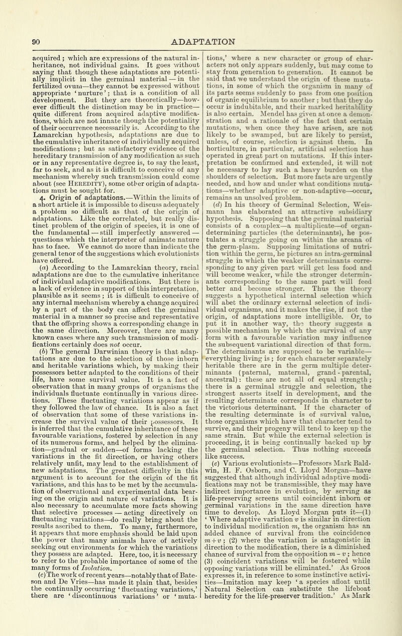 acquired; which are expressions of the natural in- heritance, not individual gains. It goes %vithout saying that though these adaptations are potenti- ally implicit in the germinal material — in the fertilized ovum—they cannot be expressed without appropriate ‘ nurture ’; that is a condition of all development. But they are theoretically—how- ever difficult the distinction may he in practice— quite different from acquired adaptive modifica- tions, which are not innate though the potentiality of their occurrence necessarily is. According to the Lamarckian hypothesis, adaptations are due to the cumulative inheritance of individually acquired modifications; but as satisfactory evidence of the hereditary transmission of any modification as such or in any representative degree is, to say the least, far to seek, and as it is difficult to conceive of any mechanism whereby such transmission could come about (see Heredity), some other origin of adapta- tions must be sought for. 4. Origin of adaptations.—Within the limits of a short article it is impossible to discuss adequately a problem so difficult as that of the origin of adaptations. Like the correlated, but really dis- tinct problem of the origin of species, it is one of the fundamental — still imperfectly answered — questions which the interpreter of animate nature has to face. We cannot do more than indicate the eneral tenor of the suggestions which evolutionists ave offered. (а) According to the Lamarckian theory, racial adaptations are due to the cionulative inheritance of individual adaptive modifications. But there is a lack of evidence in support of this interpretation, plausible as it seems ; it is difficult to conceive of any internal mechanism whereby a change acquired by a part of the body can affect the germinal material in a manner so precise and representative that the offspring shows a corresponding change in the same direction. Moreover, there are many known cases where any such transmission of modi- fications certainly does not occur. (б) The general Darwinian theory is that adap- tations are due to the selection of those inborn and heritable variations which, by making their possessors better adapted to the conditions of their life, have some survival value. It is a fact of observation that in many groups of organisms the individuals fluctuate continually in various direc- tions. These fluctuating variations appear as if they followed the law of chance. It is ^so a fact of observation that some of these variations in- crease the survival value of their ^jossessors. It is inferred that the cumulative inheritance of these favourable variations, fostered by selection in any of its numerous forms, and helped by the elimina- tion—gradual or sudden—of forms lacking the variations in the fit direction, or haidng others relatively unfit, may lead to the establishment of new adaptations. The greatest difficulty in this argument is to account for the origin of the fit variations, and this has to he met by the accumula- tion of observational and experimental data hear- ing on the origin and nature of variations. It is also necessary to accumulate more facts showing that selective processes — acting directively on fluctuating variations—do really bring about the results ascribed to them. To many, fethermore, it appears that more emphasis should be laid upon the power that many animals have of actively seeking out environments for which the variations they possess are adapted. Here, too, it is necessary to refer to the probable importance of some of the many forms of Isolation. (c) The work of recent years—notably that of Bate- son and De Vries—has made it plain that, besides the continually occurring ‘ fluctuating variations,’ there are ‘ discontinuous variations ’ or ‘ muta- tions,’ where a new character or group of char- acters not only appears suddenly, but may come to stay from generation to generation. It cannot be said that we understand the origin of these muta- tions, in some of which the organism in many of its parts seems suddenly to pass from one position of organic equilibrium to another ; but that they do occur is indubitable, and their marked heritability is also certain. Mendel has given at once a demon- stration and a rationale of the fact that certain mutations, when once they have arisen, are not likely to be swamped, but are likely to persist, unless, of course, selection is against them. In horticulture, in particular, artificial selection has operated in great part on mutations. If this inter- pretation he confirmed and extended, it will not be necessaiy to lay such a heavy burden on the shoulders of selection. But more facts are urgently needed, and how and under what conditions muta- tions—whether adaptive or non-adaptive—occur, remains an unsolvea problem. (d) In his theory of Germinal Selection, Weis- mann has elaborated an attractive subsidiary hypothesis. Supposing that the germinal material consists of a complex—a multiplicate—of organ- determining particles (the determinants), he pos- tulates a struggle going on within the arcana of the germ-plasm. Supposing limitations of nutri- tion •within the germ, he pictures an intra-germinal struggle in which the weaker determinants corre- sponding to any given part will get less food and ^\ill become w'ea&r, while the stronger determin- ants corresponding to the same part ■will feed better and become stronger. Thus the theory suggests a hypothetical internal selection whicn will abet the ordinary external selection of indi- vidual organisms, and it makes the rise, if not the origin, of adaptations more intelligible. Or, to put it in another way, the theory suggests a possible mechanism by which the survival of any form -with a favourable variation may influence the subsequent variational direction of that form. The determinants are supposed to be variable— ' everything living is ; for each character separately heritable there are in the germ multiple deter- minants (paternal, maternal, grand - parental, ancestral): these are not all of equal strength; there is a germinal struggle and selection, the strongest asserts itself in development, and the resulting determinate corresponds in character to the victorious determinant. If the character of the resulting determinate is of sur\'ival value, those organisms which have that character tend to survive, and their progeny will tend to keep up the same strain. But while the external selection is proceeding, it is being continually backed up by the germinal selection. Thus nothing succeedfs like success. (e) Various evolutionists—Professors Mark Bald- ■win, H. F. Osborn, and C. Lloyd Morgan—have suggested that although individual adaptive modi- fications may not be transmissible, they may have indirect importance in evolution, by serving as life-preserving screens until coincident inborn or germinal variations in the same direction have time to develop. As Lloyd Morgan puts it-—(1) ‘ Where adaptive variation v is similar m direction to indi'vidual modification m, the organism has an added chance of survival from the coincidence m + v, (2) where the variation is antagonktic in direction to the modification, there is a diminished chance of survival from the opposition m-v; hence (3) coincident variations -will be fostered whale opposing variations will be eliminated.’ As Groos expresses it, in reference to some instinctive activi- ties—Imitation may keep ‘ a species afloat until Natural Selection can substitute the lifeboat heredity for the life-preserver tradition.’ As Mark