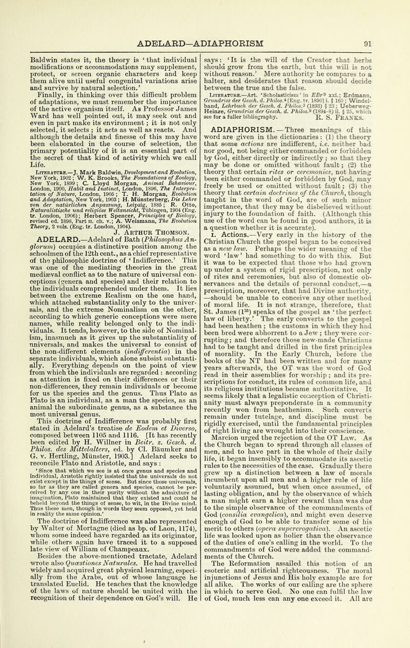 Baldwin states it, the theory is ‘ that individual modifications or accommodations may supplement, protect, or screen organic characters and keep them alive until useful congenital variations arise and survive by natural selection.’ Finally, in thinking over this difficult problem of adaptations, we must remember the importance of the active organism itself. As Professor James Ward has well pointed out, it may seek out and even in part make its environment; it is not only selected, it selects ; it acts as well as reacts. And although the details and finesse of this may have been mahorated in the course of selection, the primary potentiality of it is an essential part of the secret of that kind of activity which we call Life. view York, 1899; C. Lloyd Morgan, Animal BehaviMuui, London, 1900, Habit and Instinct, London, 1896, The Interpre- tation of Nature, London, 1906 ; T. H. Morgan, Evolution and Adaptation, New York, 1903; H. Munsterberg, Die Lehre von der naturlichen Anpassung, Leipzig, 1886; R. Otto, Naturalistische und religiose Weltansicht, Tubingen, 1904 (Eng. tr. London, 1906); Herbert Spencer, Principles of Biology, revised ed. 1898, Partii. ch. v.; A. Weismann, The Evolution Theory, 2 vols. (Eng. tr. London, 1904). J. Arthur Thomson. ADELARD.—Adelard of Bath (Philosophus An- glorum) occupies a distinctive position among the schoolmen of the 12th cent., as a chief representative of the philosophic doctrine of ‘ Indifference.’ This was one of tne mediating theories in the great mediseval conflict as to the nature of universal con- ceptions (genera and species) and their relation to the individuals comprehended under them. It lies between the extreme Realism on the one hand, which attached substantiality only to the univer- sals, and the extreme Nominalism on the other, according to which generic conceptions were mere names, while reality belonged only to the indi- viduals. It tends, however, to the side of Nominal- ism, inasmuch as it gives up the substantiality of universals, and makes the universal to consist of the non-different elements (indifferentia) in the separate individuals, which alone subsist substanti- ally. Everything depends on the point of view from which the individuals are regarded : according as attention is fixed on their differences or their non-differences, they remain individuals or become for us the species and the genus. Thus Plato as Plato is an individual, as a man the species, as an animal the subordinate genus, as a substance the most universal genus. This doctrine of Indifference was probably first stated in Adelard’s treatise de Eodem et Diverso, composed between 1105 and 1116. [It has recently been edited Iw H. Willner in Beitr. z. Gesch. a. Philos, des Miffelalters, ed. by Cl. Baumker and G. V. Hertling, Munster, 1903.] Adelard seeks to reconcile Plato and Aristotle, and says : e genus 3 and i since those univen exist except in the things ol so far as they are called g imagination, Plato n 1 reality the; The doctrine of Indifference was also represented by Walter of Mortagne (died as hp. of Laon, 1174), whom some indeed have regarded as its originator, while others again have traced it to a supposed late view of William of Champeaux. Besides the above-mentioned tractate, Adelard wrote also Qucestiones Naturales. He had travelled widely and acquired great physical learning, especi- ally from the Arabs, out of whose language he translated Euclid. He teaches that the knovdedge of the laws of nature should be united with the recognition of their dependence on God’s will. He says; ‘It is the will of the Creator that herbs should grow from the earth, hut this will is not without reason.’ Mere authority he compares to a halter, and desiderates that reason should decide between the true and the false. Liteeatubb.—Art. ‘Scholasticism’ in EBr^ xxL; Erdmann, Grundriss der Gesch. d. Philos.* [Eng. tr. 1890] L 5 160; Windel- band, Lehrhuch der Geseh. d. Philos.^ (1893) 5 23; Ueberweg- Heinze, Grundriss der Gesch. d. Philos.^ (1894-8) iL § 25, which see for a fuller bibliography. R. S. FRANKS. ADIAPHORISM. — Three meanings of this word are given in the dictionaries: (1) the theory that some actions are indifferent, i.e. neither bad nor good, not being either commanded or forbidden by God, either directly or indirectly ; so that they may be done or omitted without fault; (2) the theory that certain rites or ceremonies, not having been either commanded or forbidden by God, may freely be used or omitted without fault; (3) the theory that certain doctrines of the Church, though taught in the word of God, are of such minor importance, that they may be disbelieved without injury to the foundation of faith. (Although this use of the word can be found in good authors, it is a question whether it is accurate). I. Actions.—Very early in the history of the Christian Church the gospel began to be conceived as a new law. Perhaps the wider meaning of the word ‘ law ’ had something to do with this. But it was to be expected that those who had grown up under a system of rigid prescription, not only of rites and ceremonies, but also of domestic ob- servances and the details of personal conduct,—a prescription, moreover, that had Divine authority, —should be unable to conceive any other method of moral life. It is not strange, therefore, that St. James (1“) speaks of the gospel as ‘the perfect law of liberty.’ The early converts to the gospel had been heathen ; the customs in which they had been bred were abhorrent to a Jew ; they were cor- rupting; and therefore those new-made Christians had to be taught and drilled in the first principles of morality. In the Early Church, before the hooks of the NT had been written and for many years afterwards, the OT was the word of God read in their assemblies for Avorship ; and its pre- scriptions for conduct, its rules of common life, and its religious institutions became authoritative. It seems likely that a legalistic conception of Christi- anity must always preponderate in a community recently Avon from heathenism. Such converts remain under tutelage, and discipline must be rigidly exercised, untU the fundamental principles of right living ai'e Avi-ought into their conscience. Marcion urged the rejection of the OT Laav. As the Church began to spread through all classes of men, and to have i)art in the whole of their daily life, it began insensibly to accommodate its ascetic rules to the necessities of the case. Gradually there grcAv up a distinction hetAveen a laAV of morals incumbent upon all men and a higher rule of life voluntarily assumed, but Avhen once assumed, of lasting obligation, and by the observance of Avhich a man might earn a higher reAvard than Avas due to the simple observance of the commandments of God (consilia evangelica), and might even deserve enough of God to be able to transfer some of his merit to others (opera supererogativa). An ascetic life was looked upon as holier than the observance of the duties of one’s calling in the Avorld. To the commandments of God Avere added the command- ments of the Church. The Reformation assailed this notion of an esoteric and artificial righteousness. The moral injunctions of Jesus and His holy example ai'e for all alike. The works of our calling are the sphere in Avhich to serve God. No one can fulfil the laAv of God, much less can any one exceed it. All arc