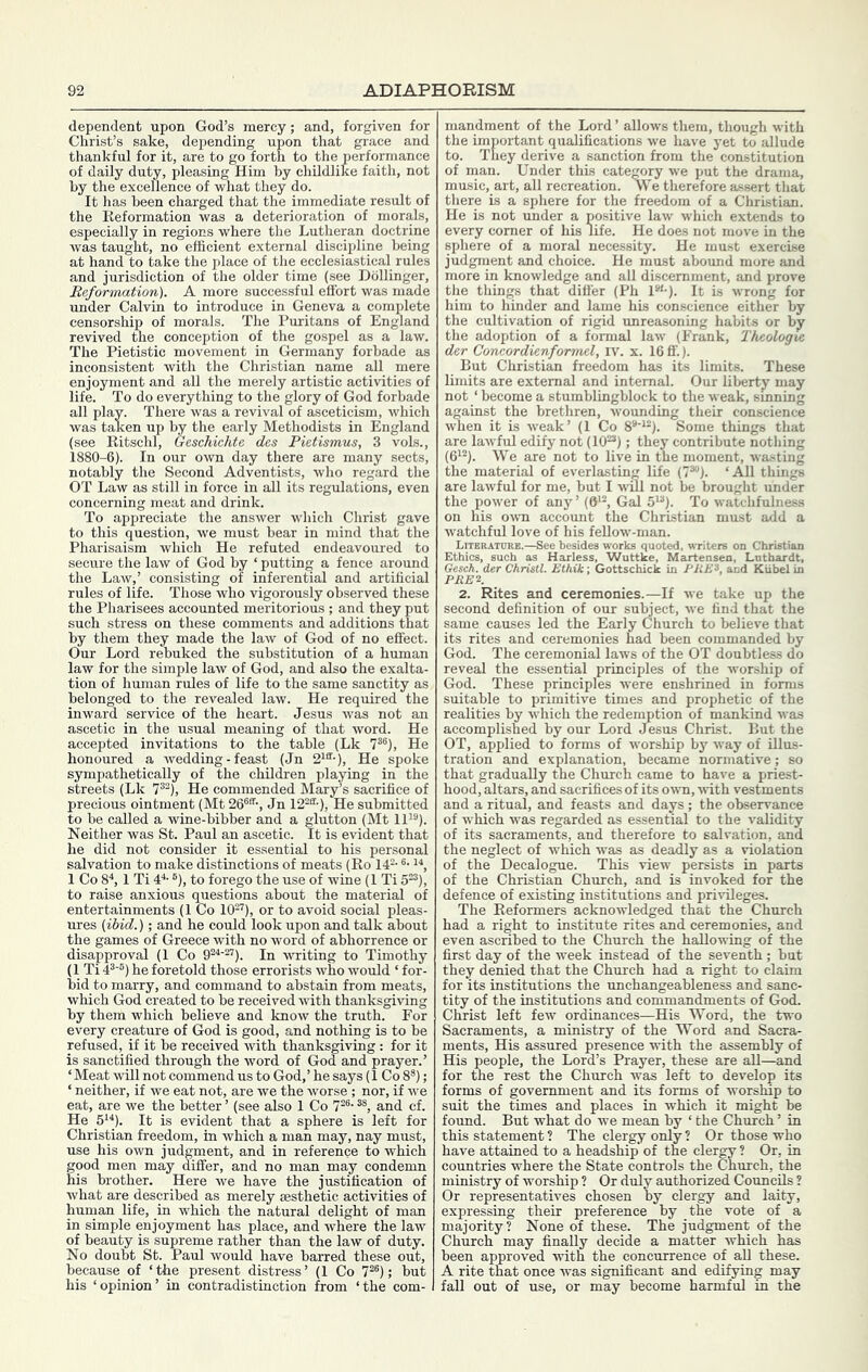 dependent upon God’s mercy; and, forgiven for Christ’s sake, depending upon that grace and thankful for it, are to go forth to the performance of daily duty, pleasing Him by childlike faith, not by the excellence of what they do. It has been charged that the immediate result of the Reformation was a deterioration of morals, especially in regions where the Lutheran doctrine was taught, no efficient external discipline being at hand to take the place of the ecclesiastical rules and jurisdiction of the older time (see Dbllinger, Reformation). A more successful effort was made under Calvin to introduce in Geneva a complete censorship of morals. The Puritans of England revived the conception of the gospel as a law. The Pietistic movement in Germany forbade as inconsistent with the Christian name all mere enjoyment and all the merely artistic activities of life. To do everything to the glory of God forbade all play. There was a revival of asceticism, which was taken up by the early Methodists in England (see Ritschl, Geschichte des Pietismus, 3 vols., 1880-6). In our own day there are many sects, notably the Second Adventists, who regard the OT Law as still in force in all its regulations, even concerning meat and drink. To appreciate the answer which Christ gave to this question, we must bear in mind that the Pharisaism which He refuted endeavoured to secure the law of God by ‘ putting a fence around the Law,’ consisting of inferential and artificial rules of life. Those who vigorously observed these the Pharisees accounted meritorious ; and they put such stress on these comments and additions that by them they made the law of God of no effect. Our Lord rebuked the substitution of a human law for the simple law of God, and also the exalta- tion of human rules of life to the same sanctity as belonged to the revealed law. He required the inward service of the heart. Jesus was not an ascetic in the usual meaning of that word. He accepted invitations to the table (Lk 7*®), He honoured a wedding - feast (Jn 2'®’-), He spoke sympathetically of the children playing in the streets (Lk 7®^), He commended Mary’s sacrifice of precious ointment (Mt 26®®-, Jn 12^®-), He submitted to be called a wine-bibber and a glutton (Mt 11'®). Neither was St. Paul an ascetic. It is evident that he did not consider it essential to his personal salvation to make distinctions of meats (Ro 14®- ®- '■*, 1 Co 8“*, 1 Ti 4“'- ®), to forego the use of wine (1 Ti 5®®), to raise anxious questions about the material of entertainments (1 Co 10®’), or to avoid social pleas- ures (ibid.); and he could look upon and talk about the games of Greece with no word of abhorrence or disapproval (1 Co 9®^'®®). In writing to Timothy (1 Ti 4®'®) he foretold those errorists who would ‘ for- bid to marry, and command to abstain from meats, which God created to be received with thanksgiving by them which believe and know the truth. For every creature of God is good, and nothing is to be refused, if it be received with thanksgiving: for it is sanctified through the word of God and prayer.’ ‘Meat will not commend us to God,’ he says (1 Co 8®); ‘ neither, if we eat not, are we the worse ; nor, if we eat, are we the better ’ (see also 1 Co 7®®- ®®, and cf. He 5'^). It is evident that a sphere is left for Christian freedom, in which a man may, nay must, use his own judgment, and in reference to which good men may differ, and no man may condemn his brother. Here we have the justification of what are described as merely aesthetic activities of human life, in which the natural delight of man in simple enjoyment has place, and where the law of beauty is supreme rather than the law of duty. No doubt St. Paul would have barred these out, because of ‘the present distress’ (1 Co 7®®); but his ‘opinion’ in contradistinction from ‘the com- mandment of the Lord ’ allows them, though with the important qualifications we liave yet to allude to. They derive a sanction from the constitution of man. Under this category we put the drama, music, art, all recreation. We therefore assert that there is a sphere for the freedom of a Christian. He is not under a positive law which extends to every comer of his life. He does not move in the sphere of a moral necessity. He must exercise judgment and choice. He must aboimd more and more in knowledge and all discernment, and prove the things that difl'er (Ph P'-). It is wrong for him to hinder and lame his conscience either by the cultivation of rigid unreasoning habits or by the adoption of a formal law (Frank, Theologve der Concordienformel, iv. x. 16 ff.). But Christian freedom has its limits. These limits are external and internal. Our liberty may not ‘ become a stumblingblock to the weak, smning against the brethren, wounding their conscience when it is weak’ (1 Co 8“‘'®). Some things that are lawful edify not (10®®); they contribute nothing (6'®). We are not to live in the moment, wasting the material of everlasting life (7®®). ‘All things are lawful for me, but I will not be brought under the power of any’ (6‘®, Gal 5'®). To watchfulness on his ou-n account the Christian must add a watchful love of his fellow-man. LiTERATnUE.—See besides works quoted, writers on Christian Ethics, such as Harless, Wuttke, Martensen, Luthardt, Gesch. der Christl. Ethik; Gottschick in PRE'^, and Kiibel in PEEK 2. Rites and ceremonies.—If we take up the second definition of our subject, we find that the same causes led the Early Church to believe that its rites and ceremonies had been commanded by God. The ceremonial laws of the OT doubtless do reveal the essential principles of the worship of God. These principles were enshrined in forms suitable to primitive times and prophetic of the realities by which the reden^tion of mankind was accomplished by our Lord Jesus Christ. But the OT, applied to forms of worship by way of illus- tration and explanation, became normative; so that gradually the Church came to have a priest- hood, altars, and sacrifices of its own, with vestments and a ritual, and feasts and days ; the observance of which was regarded as essential to the validity of its sacraments, and therefore to salvation, and the neglect of which was as deadly as a violation of the Decalogue. This view persists in parts of the Christian Church, and is invoked for the defence of existing institutions and privileges. The Reformers acknowledged that the Church had a right to institute rites and ceremonies, and even ascribed to the Church the hallowing of the first day of the week instead of the seventh ; but they denied that the Church had a right to claim for its institutions the unchangeableness and sanc- tity of the institutions and commandments of God. Christ left few ordinances—His Word, the two Sacraments, a ministry of the Word and Sacra- ments, His assured presence with the assembly of His people, the Lord’s Prayer, these are all—and for the rest the Church was left to develop its forms of government and its forms of worship to suit the times and places in which it might be found. But what do we mean by ‘ the Church ’ in this statement ? The clergy only ? Or those who have attained to a headship of the clergy ? Or, in countries where the State controls the Church, the ministry of worship ? Or duly authorized Councils ? Or representatives chosen by clergy and laity, expressing their preference by the vote of a majority? None of these. The judgment of the Church may finally decide a matter which has been approved with the concurrence of all these. A rite that once was significant and edifying may fall out of use, or may become harmful in the