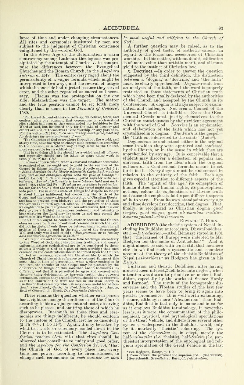 lapse of time and under changing circumstances. All rites and ceremonies instituted by men are subject to the judgment of Christian conscience enlightened by the word of God. In the Silver Age of the Eeformation a warm controversy among Lutheran theologians was pre- cipitated by the attempt of Charles v. to compro- mise the differences between the Evangelical Churches and the Roman Church, in the Augsburg Interim of 1548. The controversy raged about the permissibility of a vague formula which might be interpreted in two ways, and the revival of usages which the one side had rejected because they served error, and the other regarded as sacred and neces- sary. Flacius was the protagonist on the one side; Melanchthon was the target. The matter and the true position cannot be set forth more clearly than is done in the Formula of Concord, 1580. ‘ For the settlement of this contro\ believe, teach, and ;8 or ecclesiastical )r forbidden by the ,ke of decency and , Divine Worship or any part of it. For it is written (Mt 159); “ /« vain do they worship me, teaching for doctrines the commandments of men.”’ ‘ The Churches of God everywhere throughout the world, and at any time, have the right tc ision, In w seable for' io doing al iy seem to the Chur edification.’ !vity should be avoided and aU offen< care be taken to spare those weak is required of us, we ought not to yield to the enemies of the Gospel in things indifferent. For the Apostle says (Gal 51): “ Stand therefore in the liberty wherewith Christ hath made ut free, and be not entangled again with the yoke of bondage” ; and :(2 Co fii^) : “Be not unequally yoked together with un- believers. For what fellowship is there between light and dark- nessl” etc.; also (Gal 25): “To whom we gave place by subject'— no, not for an hour; that the truth of the gospel might cont with you.” For in such a state of things the dispute no lo: „ is about things indifferent, but concerning the truth of the Gospel and the preservation and protection of Christian liberty, and how to prevent open idolatry ; and the protection of those who are weak in faith against offence. In matters of this sort we ought not to yield anything to our adversaries, hut it is oui duty to give a faithful and sincere confession, and patiently tc hear whatever the Lord may lay upon us and may permit the enemies of His Word to do to us.’ ‘No Church ought to condemn another because that Church did not institute, if only there be between them consent ii articles of Doctrine and in the right use of the Sacram< Well and truly was it said of old: “ Disagreement as to fat does not dissolve agreement in faith.” ’ ‘ We repudiate and condemn these false teachings, as contrary to the Word of God, viz. : that human traditions and co  tutions in matters ecclesiastical are to be considered by tl selves a Worship of God or a part of such worship; that such ceremonies and constitutions should be forced upon the Church of God as necessary, against the Christian liberty which the ■;o outward things of this sort; thi of Christ bat in tim id, the ene f this and c: selves ent with J IS permitted to agre them—a thing detrimental to heavenly truth; that ceremonies, because they are indifferent, should not be c as if the Church of God were not free in Christian li use this or that ceremony which it may deem useful lor edifica- tion.’ (See Planck, Gesch. des Prot. Lehrbegriffs, iv.; Jacobs, Book of Concord, ii.; Bieck, Das Dreyfache Inter'^'’ There remains the question whether each person has a right to change the ordinances of the Church according to his own judgment and taste, observing such as he pleases, and omitting those of which he disapproves. Inasmuch as these rites and cere- monies are things indifferent, he should conform to the custom of the Church, lest he be disorderly (2 Th S-1 Co 11'®). Again, it may be asked by what test a rite or ceremony handed down in the Church is to be estimated. The Augsburg Con- fession teaches (Art. vii.) that rites should be observed that contribute to unity and good order, and the Apology for the Confession (iv. 33), ‘ that the Church of God of every place and every time has power, according to circumstances, to be most useful and edifying to the Church of God.’ A further question may be raised, as to the authority of good taste, of aesthetic canons, in regard to the forms and accessories of Christian worship. In this matter, without doubt, edification is of more value than artistic merit, and aU must yield to the instinct of Christian love. 3. Doctrines.—In order to answer the question suggested by the third definition, the distinction between a ‘dogma,’ a ‘doctrine,’and ‘the faith’ must be clearly apprehended. Dogmas result from an analysis of the faith, and the word is properly restricted to those statements of Christian truth which have been finally declared by the authorities of the Church and accepted by the Church in its Confessions. A dogma is always subject to exami- nation and challenge. Not even a Council of the Universal Church is infallible. Even the CEcu- menical Creeds must justify themselves to the Christian consciousness by their evident agreement with the word of God. Doctrine is an explanation and elaboration of the faith which has not yet crystallized into dogma. The Faith is the gospel— the ‘faith once delivered to the saints’ (Jude®). Dogmas can be understood either in the original sense in which they were approved and confessed by the Church, or in the sense in which they are apprehended by any age. It is conceivable that a student may discover a deflection of popular and universal faith from the idea which the original authors of a Confessional formula meant to set forth in it. Every dogma must be understood in relation to the entirety of the faith. Each age gives especial attention to diflerent aspects of the faith. The ‘spirit of the age,’ its conception of human duties and human rights, its philosophical notions, colour its explanations of Divine truth and cause the emphasis laid upon diflerent aspects of it to vary. From its own standpoint every age and clime develops first doctrine, then dogma. That, finally, is recognized as Christian dogma quod semper, quod 'miquc, quod ab omnibus creditur. Securus judicat onis tcrrarum. Edward T. Horn. ADIBUDDHA (the theistic system of Nepal, in- cluding its Buddhist antecedents, Dhyanibuddhas, etc.).—Introduction.—Abel E6musat stated in 1831 that ‘ the learned of Europe were indebted to Mr. Hodgson for the name of Adibuddha.’* And it might almost be said with truth still that nowhere else do we find such a sysiematic and complete account of the theory of the theistic Buddhists of Nepal {.Aiivarikas) f as Hodgson has given in his Essays. Unitarian and theistic Buddhism, after liaving aroused keen interest,! fell later into neglect, when attention was drawn to primitive or ancient Bud- dhism, especially by the works of Spence Hardy and Burnouf. The result of the iconographic dis- coveries and the Tibetan studies of the last few years seems to have been to bring it again into greater prominence. It is well worth examining, because, although more ‘ Alexandrian ’ than Bud- dhist, Buddhist in fact only in name and in so far as it employs Buddhist terminology, it neverthe- less is, as it were, the consummation of the philo- sophical, mystical, and mythological speculations of the Great Vehicle, and diflers from several other systems, widespread in the Buddhist world, only by its markedly ‘theistic’ colouring. The sys- tem of the AUvarikas is, in eflect, merely the \ia\t-naiyayika (i.e. theistic), half-.S«wi<c {i.e. pan- theistic) interpretation of the ontological and reli- gious speculation of the Great Vehide in the last * See Hodgson, Essays, p. 110. t From Itvara, the personal and supreme god. (See Theism).